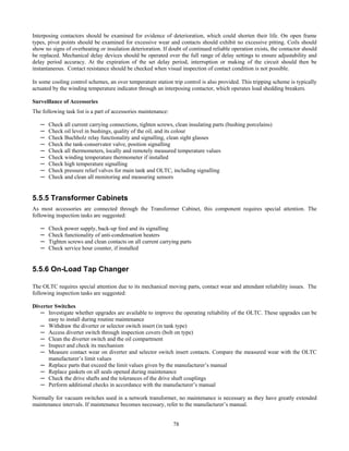 78
Interposing contactors should be examined for evidence of deterioration, which could shorten their life. On open frame
types, pivot points should be examined for excessive wear and contacts should exhibit no excessive pitting. Coils should
show no signs of overheating or insulation deterioration. If doubt of continued reliable operation exists, the contactor should
be replaced. Mechanical delay devices should be operated over the full range of delay settings to ensure adjustability and
delay period accuracy. At the expiration of the set delay period, interruption or making of the circuit should then be
instantaneous. Contact resistance should be checked when visual inspection of contact condition is not possible.
In some cooling control schemes, an over temperature station trip control is also provided. This tripping scheme is typically
actuated by the winding temperature indicator through an interposing contactor, which operates load shedding breakers.
Surveillance of Accessories
The following task list is a part of accessories maintenance:
─ Check all current carrying connections, tighten screws, clean insulating parts (bushing porcelains)
─ Check oil level in bushings, quality of the oil, and its colour
─ Check Buchholz relay functionality and signalling, clean sight glasses
─ Check the tank-conservator valve, position signalling
─ Check all thermometers, locally and remotely measured temperature values
─ Check winding temperature thermometer if installed
─ Check high temperature signalling
─ Check pressure relief valves for main tank and OLTC, including signalling
─ Check and clean all monitoring and measuring sensors
5.5.5 Transformer Cabinets
As most accessories are connected through the Transformer Cabinet, this component requires special attention. The
following inspection tasks are suggested:
─ Check power supply, back-up feed and its signalling
─ Check functionality of anti-condensation heaters
─ Tighten screws and clean contacts on all current carrying parts
─ Check service hour counter, if installed
5.5.6 On-Load Tap Changer
The OLTC requires special attention due to its mechanical moving parts, contact wear and attendant reliability issues. The
following inspection tasks are suggested:
Diverter Switches
─ Investigate whether upgrades are available to improve the operating reliability of the OLTC. These upgrades can be
easy to install during routine maintenance
─ Withdraw the diverter or selector switch insert (in tank type)
─ Access diverter switch through inspection covers (bolt on type)
─ Clean the diverter switch and the oil compartment
─ Inspect and check its mechanism
─ Measure contact wear on diverter and selector switch insert contacts. Compare the measured wear with the OLTC
manufacturer’s limit values
─ Replace parts that exceed the limit values given by the manufacturer’s manual
─ Replace gaskets on all seals opened during maintenance
─ Check the drive shafts and the tolerances of the drive shaft couplings
─ Perform additional checks in accordance with the manufacturer’s manual
Normally for vacuum switches used in a network transformer, no maintenance is necessary as they have greatly extended
maintenance intervals. If maintenance becomes necessary, refer to the manufacturer’s manual.
 