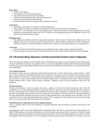 79
Motor Drive
─ Perform visual checks
─ Test sequence of the step to step operation
─ Check the end position blockings (if available)
─ Check the anti-condensation heater and cubicle door seals
─ Check the remote control position indicator
─ Perform additional checks according to the manufacturer’s manual
Tap Selector
─ Normally no maintenance is necessary in network applications
─ If the number of operations exceeds the maintenance free interval contact the OLTC manufacturer
─ If the OLTC is an older type, with no silver-plated selector contacts, then annual switching operations for cleaning
purposes are recommended. Operate the OLTC 20 times over the regulating range and an additional 20 times over
the reversing switch or coarse selector
Oil Replacement
─ Oil replacement should be carried out during the maintenance. The mineral oil should not be replaced by oil of a
different class or by an alternative liquid. If replacement by a different liquid is planned, the OLTC manufacturer
should be consulted. Viscosities and dielectric characteristics might vary and need the approval of the manufacturer
Accessories
─ Check the breather for the OLTC expansion tank at regular intervals, usually with the transformer breather
─ Check at regular intervals the function of the protective devices (flow relay) together with those for the transformer
5.5.7 Buchholz Relay Operation and Recommended Actions when It Operates
This section provides guidance on the possible causes of Buchholz relay operation and recommends actions following the
receipt of a Buchholz surge trip or gas collection alarm. It covers both operational situations and situations that arise during
commissioning of new transformers. Buchholz relays installed on the transformer main tank have two elements described in
more detail below:
Gas Collection Element
This element collects any gas escaping from the transformer and closes a contact when the gas volume reaches a certain
limit. If gas continues to be produced after this limit is reached, it will escape out of the relay into the conservator and no
further operation will take place. The transformer should have been carefully designed to avoid any internal pockets where
gas can collect, so that any gas bubbles will rise through the pipe work to be collected in the relay. The gas collection
element operates when a certain volume of gas is collected. Therefore it gives no direct indication of the rate of gas
production.
Oil Surge Element
Primarily, this element is pre-set to operate and close a contact at a certain oil velocity through the relay. This will
correspond to the oil flow expected during an arcing fault where oil surges from the main tank towards the conservator.
However, this element will not operate on gas collection because the relay is designed to accumulate only a set volume of
gas before allowing all excess gas to pass on to the conservator. This releases the excess gas before it can reach the level of
the surge element float, allowing an oil surge event to be discriminated from a gas collection event. Secondly, if for any
reason the oil level in the relay should drop (for example if oil is escaping from the transformer and the oil level drops
below the level of the relay), then this element will also operate.
Possible Reasons for Operation of the Gas Collection Element
If gas is actually found in the relay following an indicated operation, then the following possible causes need to be
considered.
Low Oil Level. If the oil level has dropped below the Buchholz relay, then first the alarm and then the trip elements will
operate. This condition will also be confirmed by the oil level indicator on the conservator. Care needs to be taken to ensure
that a residual mark on the sight glass is not obscuring the fact that the oil level has actually dropped. Low oil level must be
investigated to determine the cause. A low oil level alarm commonly manifests as the combination of two effects; a slow oil
 