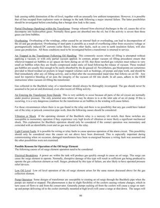 80
leak causing subtle diminution of the oil level, together with an unusually low ambient temperature. However, it is possible
that oil has escaped from explosion vents or damage to the tank following a major internal failure. The latter possibilities
should be investigated before concluding that a benign slow leak is the cause.
Partial Discharge (Sparking) within the Transformer Energy released from electrical discharges in the oil, causes the oil to
decompose into hydrocarbon gases. Normally these gases are absorbed into the oil, but if the activity is severe then these
gases can form bubbles.
Overheating Overheating of the windings, either caused by an internal fault or overloading, can lead to decomposition of
the oil and gas production. Overheating of steel parts is possible as a result of overfluxing either from excessive voltage or
geomagnetically induced DC currents (solar flares). Some other faults, such as core to earth insulation failure, will also
cause gas production. All these conditions need to be investigated before a transformer is returned to service.
Air Trapped in the Transformer Following Oil Handling This commonly occurs where oil filling is attempted without
applying a vacuum, or with only partial vacuum applied. In contrast, proper vacuum oil filling procedures ensure that
wherever trapped air bubbles or air spaces do form during an oil fill, that these rarefied gas volumes must reduce to very
small air bubbles when they are finally compressed under static oil head following the release of vacuum. These residual
gas bubbles are usually fine enough to be easily absorbed by the de-gassed oil. Nevertheless, gas bleed points are sometimes
provided to bleed residual air pockets in larger trapped volumes such as bushings, oil pumps and pipe work, and should be
bled immediately after any oil filling activity, and re-bled after the recommended stand time that follows an oil fill. Any
need for repetitive bleeding of air puts the integrity of the vacuum oil fill into doubt. In all cases, adhere to the OEM
instructions when vacuum oil-filling the transformer.
Gas collected in the Buchholz relay of a transformer should always be thoroughly investigated. The gas should never be
assumed to be just air and dismissed, even after recent oil filling activity.
Air Entering the Transformer from Outside This is very unlikely to occur because all parts of the oil circuit are normally
under positive pressure. The only potential area where air may be drawn in is at the inlet side of an oil pump. If this is
occurring, it is a very dangerous condition for the transformer as air bubbles in the winding will cause failure.
For those circumstances where there is no gas found in the relay and there is no possibility that any gas could have leaked
out of the relay or petcock connection pipe work, then the following causes should be considered.
Vibration or Shock If the operating element of the Buchholz relay is a mercury tilt switch, then these switches are
susceptible to momentary operation if they experience very high levels of vibration or more likely a significant mechanical
shock. This explanation for Buchholz operation should only be considered if the contact operation was momentary and
coincided with an identifiable event and no gas was found in the relay.
Light Current Faults It is possible for wiring or relay faults to cause spurious operation of the alarm circuit. This possibility
should only be considered once the causes set out above have been dismissed. This is especially important during
commissioning when on occasion, damaged transformers have been re-energised because a wiring fault was assumed and
the other possibilities were not examined.
Possible Reasons for Operation of the Oil Surge Element
The following causes of oil surge element operation need to be considered.
Electrical Breakdown A power arc within the tank will produce gas quickly enough to cause an oil surge. This surge can
cause the surge element to operate. Normally, disruptive damage of this type will result in sufficient gas being produced to
operate the gas collection element as well. Surges, produced by this type of failure, are also likely to have operated pressure
relief devices.
Low Oil Level Low oil level operation of the oil surge element arises for the same reason discussed above for the gas
collection element.
Pump Operation Some designs of transformer are susceptible to creating an oil surge through the Buchholz pipe when the
pumps are started or stopped. The phenomenon is due to slight flexibility of the coolers causing volume changes, which in
turn cause oil flows to and from the conservator. Generally pumps sucking oil from the coolers will cause a surge on start-
up and pumps delivering oil to the cooler (normally mounted at high level) will cause a surge at shut down. The surges will
 
