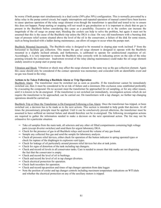 81
be worse if both pumps start simultaneously in a dual cooler (50% plus 50%) configuration. This is normally prevented by a
delay relay in the pump control circuit, but supply interruptions and repeated operation of manual control have been known
to cause spurious operation of the relay surge element even though the transformer is specified and tested to try to ensure
this does not happen. Pump starting or stopping will not result in gas production so it is important to check that no gas is
present in the Buchholz before considering this cause as a possibility. Excessive air in the coolers can increase the
magnitude of the oil surge on pump start, bleeding the coolers can help to solve the problem, but again it must not be
assumed that this is the cause of the Buchholz trip unless the DGA is clear. On very old transformers with a bursting disk
type of pressure relief system situated above the level of the oil in the conservator, a failure of the disk for some reason,
such as being knocked with a ladder during maintenance, can allow oil surges to occur when the pumps start.
Buchholz Mounted Incorrectly The Buchholz relay is designed to be mounted in sloping pipe work inclined 3º from the
horizontal to facilitate gas collection. This means the gas oil surge element is designed to operate with the Buchholz
mounted in a slightly inclined attitude, and furthermore, is calibrated to operate for unidirectional expulsion of oil.
Accordingly, it is very important to mount the Buchholz relay correctly with its indicating arrow on the side of the relay
pointing towards the conservator. Inadvertent reversal of the relay (during maintenance) could make the oil surge element
unduly sensitive to pump start or pump stop.
Vibration and Shock Vibration or shock may affect the surge element in the same way as the gas collection element. Again
this cause should only be considered if the contact operation was momentary and coincided with an identifiable event and
no gas was found in the relay.
Actions to be Taken Following a Buchholz Alarm or Trip Operation
Buchholz Alarm The transformer must be switched out as soon as possible. If the transformer cannot be immediately
switched out, then it must be considered to be at risk of failure and a minimum 20m exclusion zone established preferably
by evacuating the compound. On no account must the transformer be approached for oil sampling, or for any other reason,
until it is known to be de-energised. If the transformer is not switched out immediately, investigation actions which do not
require the transformer to be approached, can be carried out. On transformers with a tap changer, no further tap changing
operations should be carried out.
Buchholz Trip or Once the Transformer is De-Energized Following a Gas Alarm Once the transformer has tripped, or been
switched out, a decision has to be made as to the next actions. This section is intended to help guide that decision. At all
times the precautionary principle must be applied. Until it can be conclusively proved otherwise, the transformer must be
assumed to have suffered an internal failure and should therefore not be re-energised. The following investigation actions
are required to gather the information needed to make a decision on the next operational action. The list may not be
exhaustive for a particular situation.
─ Take oil samples from the main tank, all selectors and any other oil filled compartments containing high voltage
parts (except diverter switches) and send them for urgent laboratory DGA.
─ Check for the presence of gas in all Buchholz relays and record the volume of any gas found.
─ Sample any collected free gas and send the sample for laboratory analysis.
─ Check all pressure relief devices, either check for operation of the button indicator in spring operated types or
check for rupture of the diaphragm in explosion vent types.
─ Check for leakage of oil particularly around pressure relief devices but also at tank joints.
─ Check for signs of distortion of the tank including tap changers.
─ Check and record oil levels in all conservator tanks. Care is needed to ensure that tide marks are not disguising
the fact that the conservator is empty.
─ Check and record the level of oil in bushings.
─ Check and record the level of oil in tap changer diverters.
─ Check electrical protection for operation.
─ Check fault recorders for operation.
─ Check and record tap-position and times of tap changer operation from data logger.
─ Note the position of cooler and tap changer controls including maximum temperature indications on WTI dials
and whether the electrical protection on any of the auxiliary motors is tripped.
 