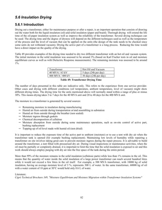 82
5.6 Insulation Drying
5.6.1 Introduction
Drying out a transformer, either for maintenance purpose or after a repair, is an important operation that consists of drawing
out the water both for the liquid insulation (oil) and solid insulation (paper and board). Thorough drying will extend the life
time of the oil-paper insulation system as well as improve the reliability of the transformer. Several drying techniques can
be used. The drying time and the degree of dryness will depend on the different techniques used as well as the temperature
of the process and the level of vacuum that can be applied on the units (the design of the tank needs to be checked since
some units do not withstand vacuum). Drying the active part of a transformer is a long process. Reducing the time would
have a direct impact on the quality of the drying.
Table 49 provides examples of the drying time needed to dry two different transformer with an hot oil and vacuum system.
The initial moisture in the solid insulation was assessed to be around 3% (based on Karl Fischer tests in oil and moisture
equilibrium curves as well as with Dielectric Response measurements). The remaining moisture was assessed to be around
1%.
Transformer Hot Oil and Vacuum
40 MVA / 63 kV 5 days (24h per day)
400 MVA / 400 kV 30 days (24h per day)
Table 49: Transformer Drying Time
The number of days presented in this table are indicative only. This refers to the experience from one service provider.
Other cases and drying with different conditions (oil temperature, ambient temperature, level of vacuum) might show
different drying times. The drying time for the units mentioned above will normally stand within a range of plus or minus
30%. This means drying takes 3 to 7 days for the 40 MVA unit and 20 to 40 days for the 400 MVA unit.
The moisture in a transformer is generated by several sources:
─ Remaining moisture in insulation during manufacturing
─ Humid air from outside during transportation or/and assembling in substation
─ Humid air from outside through the breather (non sealed)
─ Moisture ingress through gaskets
─ Chemical decomposition of cellulose
─ Moisture absorption from outside during some maintenance operations, such as on-site control of active part,
bushing replacement
─ Topping-up of oil level made with humid oil (non dried)
It is important to reduce the exposure time of the active part to ambient (moisture) or to use a tent with dry air when the
transformer tank is opened (for example bushing replacement). Maintaining low levels of humidity while repairing a
transformer on site involves taking great care to prevent moisture ingress during the repair process. It is advisable to build
around the transformer, a tent filled with pressurised dry air. During visual inspections or maintenance activities, when the
oil must be partially or completely drained, it is important to limit the time that the solid insulation is exposed to air and this
work should always employ purging with dry air into the free space of the tank during the entire period.
More than 99% of the moisture remains in the solid insulation (cellulosic parts) while less than 1% remains in the oil. This
means that the quantity of water inside the solid insulation of a large power transformer can reach several hundred litres
while it would not exceed a few litres in the oil itself. For example, a 300 MVA transformer, with 10000 kg of solid
insulation, having an average moisture level of 3 %, represents 300 L of water. In the same transformer, 60000 kg of oil
with a water content of 10 ppm at 30°C would hold only 0.6 L of water.
Literature:
Cigré Technical Brochure 349, "Moisture Equilibrium and Moisture Migration within Transformer Insulation Systems"
 