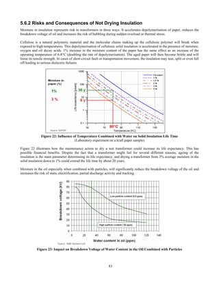 83
5.6.2 Risks and Consequences of Not Drying Insulation
Moisture in insulation represents risk to transformers in three ways. It accelerates depolymerisation of paper, reduces the
breakdown voltage of oil and increases the risk of bubbling during sudden overload or thermal stress.
Cellulose is a natural polymeric material and the molecular chains making up the cellulosic polymer will break when
exposed to high temperatures. This depolymerisation of cellulosic solid insulation is accelerated in the presence of moisture,
oxygen and oil decay acids. 1% increase in the moisture content of the paper has the same effect as an increase of the
operating temperature of 6-8°C (doubling the rate of depolymerisation). The aged paper will then become brittle and will
loose its tensile strength. In cases of short-circuit fault or transportation movement, the insulation may tear, split or even fall
off leading to serious dielectric failures.
Figure 22: Influence of Temperature Combined with Water on Solid Insulation Life Time
(Laboratory experiment on a kraft paper sample)
Figure 22 illustrates how the maintenance action to dry a wet transformer could increase its life expectancy. This has
possible financial benefits. Despite the fact that a transformer might fail for several different reasons, ageing of the
insulation is the main parameter determining its life expectancy, and drying a transformer from 3% average moisture in the
solid insulation down to 1% could extend the life time by about 20 years.
Moisture in the oil especially when combined with particles, will significantly reduce the breakdown voltage of the oil and
increases the risk of static electrification, partial discharge activity and tracking.
Figure 23: Impact on Breakdown Voltage of Water Content in the Oil Combined with Particles
 