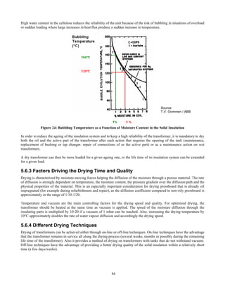 84
High water content in the cellulose reduces the reliability of the unit because of the risk of bubbling in situations of overload
or sudden loading where large increases in heat flux produce a sudden increase in temperature.
Figure 24: Bubbling Temperature as a Function of Moisture Content in the Solid Insulation
In order to reduce the ageing of the insulation system and to keep a high reliability of the transformer, it is mandatory to dry
both the oil and the active part of the transformer after each action that requires the opening of the tank (maintenance,
replacement of bushing or tap changer, repair of connections of or the active part) or as a maintenance action on wet
transformers.
A dry transformer can then be more loaded for a given ageing rate, or the life time of its insulation system can be extended
for a given load.
5.6.3 Factors Driving the Drying Time and Quality
Drying is characterized by moisture-moving forces helping the diffusion of the moisture through a porous material. The rate
of diffusion is strongly dependent on temperature, the moisture content, the pressure gradient over the diffusion path and the
physical properties of the material. This is an especially important consideration for drying pressboard that is already oil
impregnated (for example during refurbishment and repair), as the diffusion coefficient compared to non-oily pressboard is
approximately in the range of 1/10-1/20.
Temperature and vacuum are the main controlling factors for the drying speed and quality. For optimized drying, the
transformer should be heated at the same time as vacuum is applied. The speed of the moisture diffusion through the
insulating parts is multiplied by 10-20 if a vacuum of 1 mbar can be reached. Also, increasing the drying temperature by
10°C approximately doubles the rate of water vapour diffusion and accordingly the drying speed.
5.6.4 Different Drying Techniques
Drying of transformers can be achieved either through on-line or off-line techniques. On-line techniques have the advantage
that the transformer remains in service all along the drying process (several weeks, months or possibly during the remaining
life time of the transformer). Also it provides a method of drying on transformers with tanks that do not withstand vacuum.
Off-line techniques have the advantage of providing a better drying quality of the solid insulation within a relatively short
time (a few days/weeks).
Source:
T.V. Oommen / ABB
 