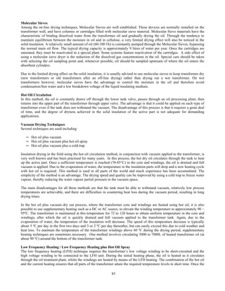85
Molecular Sieves
Among the on-line drying techniques, Molecular Sieves are well established. These devices are normally installed on the
transformer wall, and have columns or cartridges filled with molecular sieve material. Molecular Sieve materials have the
characteristic of binding dissolved water from the transformer oil and gradually drying the oil. Through the tendency to
maintain equilibrium between the moisture in oil and in cellulose, a very limited drying effect will also be noticed in the
solid insulation. A relatively small amount of oil (60-100 l/h) is constantly pumped through the Molecular Sieves, bypassing
the normal main oil flow. The typical drying capacity is approximately 9 litres of water per year. Once the cartridges are
saturated, they must be reactivated in a special plant. Some systems feature reactivation of the cartridges. A side effect of
using a molecular sieve dryer is the reduction of the dissolved gas concentrations in the oil. Special care should be taken
with selecting the oil sampling point and, whenever possible, oil should be sampled upstream of where the oil enters the
absorbent cylinders.
Due to the limited drying affect on the solid insulation, it is usually advised to use molecular sieves to keep transformer dry
(new transformers or old transformers after an off-line drying) rather than drying out a wet transformer. On wet
transformers however, molecular sieves have the advantage to control the moisture in the oil and therefore avoid
condensation/free water and a low breakdown voltage of the liquid insulating medium.
Hot Oil Circulation
In this method, the oil is constantly drawn off through the lower tank valve, passes through an oil processing plant, then
returns into the upper part of the transformer through upper valve. The advantage is that it could be applied on each type of
transformer even if the tank does not withstand the vacuum. The disadvantage of this process is that it requires a great deal
of time, and the degree of dryness achieved in the solid insulation of the active part is not adequate for demanding
applications.
Vacuum Drying Techniques
Several techniques are used including:
─ Hot oil plus vacuum
─ Hot oil plus vacuum plus hot oil spray
─ Hot oil plus vacuum plus a cold trap
Insulation drying in the field using the hot oil circulation method, in conjunction with vacuum applied to the transformer, is
very well known and has been practised for many years. In this process, the hot dry oil circulates through the tank to heat
up the active part. Once a sufficient temperature is reached (70-85°C) in the core and windings, the oil is drained and full
vacuum is applied. Due to the evaporation of water, the temperature in the insulation parts will drop and a new heating cycle
with hot oil is required. This method is used in all parts of the world and much experience has been accumulated. The
simplicity of the method is an advantage. The drying speed and quality can be improved by using a cold trap to freeze water
vapour, thereby reducing the water vapour partial pressure in the vacuum space.
The main disadvantages for all these methods are that the tank must be able to withstand vacuum, relatively low process
temperatures are achievable, and there are difficulties in countering heat loss during the vacuum period, resulting in long
drying times.
In the hot oil plus vacuum dry out process, where the transformer core and windings are heated using hot oil, it is also
possible to use supplementary heating such as a DC or AC source, to elevate the winding temperature to approximately 90 −
95ºC. The transformer is maintained at this temperature for 72 to 120 hours to obtain uniform temperature in the core and
windings, after which the oil is quickly drained and full vacuum applied to the transformer tank. Again, due to the
evaporation of water, the temperature of the insulation will decrease. The speed of this temperature decrease is typically
about 5 ºC per day in the first two days and 3 or 2 ºC per day thereafter, but can easily exceed this due to cold weather and
heat loss. To maintain the temperature of the transformer windings above 60 ºC during the drying period, supplementary
heating techniques are sometimes necessary. One method involves circulating 5000 to 7000L of heated transformer oil (at
about 90 ºC) around the bottom of the transformer tank.
Low Frequency Heating / Low Frequency Heating plus Hot Oil Spray
The low frequency heating (LFH) technique requires the transformer’s low voltage winding to be short-circuited and the
high voltage winding to be connected to the LFH unit. During the initial heating phase, the oil is heated as it circulates
through the oil treatment plant, whilst the windings are heated by means of the LFH heating. The combination of the hot oil
and the current heating ensures that all parts of the transformer attain the required temperature levels in short time. Once the
 