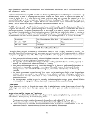 86
target temperature is reached and the temperatures inside the transformer are stabilized, the oil is drained into a separate
tank and vacuum is applied.
For the next temperature step, only LFH is used to heat the windings. During the electrical heating, the vacuum level is kept
at approximately 30 mbar. If the temperature reaches the set point, the current heating is automatically stopped and a
vacuum is applied down to <1 mbar. During this period, most of the water will evaporate. The vacuum level is then
automatically brought up to 30 mbar again and the current heating is started again. This cycle is repeated as long as the
moisture extraction rate is higher than a set point. The moisture extraction rate is used to determine the end of the drying
process. Once the desired drying quality is reached, the transformer is filled again with oil.
The LFH technology needs a specific electrical source and some specific knowledge regarding the preparation of the drying
equipment. The advantage is that it permits heating of the insulating parts to 90-110 °C instead of 60-75°C with the
conventional technique. This higher temperature allows an acceleration of the speed of moisture diffusion by a factor of
between 3 and 5 times, depending on the original moisture content. The drying time can be further reduced by coupling the
LFH process with hot oil spray. This is well suited for shell type transformers. For example, the approximate time needed to
dry a transformer from initial moisture in the solid insulation of 3% to remaining moisture of 1% is shown in Table 50.
Transformer Hot Oil plus Vacuum (24 h / day) LFH plus Oil Spray
110 MVA / 70 kV 8 days 4 days
400 MVA / 400 kV 20-30 days 9 days
Table 50: Time to Dry a Transformer
The number of days presented in this table are indicative only. They refer to the experience of one service provider. Other
cases of drying, with different conditions (oil temperature, ambient temperature, level of vacuum), might show different
drying times (ranging plus or minus 30%). When using this method, the following aspects must be taken into consideration:
─ There are reduced possibilities to monitor and control the local temperatures of the transformer windings (whilst
transformer is in vacuum, but connected to a power supply).
─ It is impossible to control the heat transfer process from the winding conductor to the solid insulation, especially in
the areas with thick insulation and the attendant risk of it cracking.
─ There is a non uniform temperature in the transformer, especially in the absence of any heat transfer fluid (when the
transformer is on vacuum, but connected to a power supply) This mainly concerns the heat transfer from the
winding conductor to the distant thick end insulation pieces, which are not in direct contact with the winding
conductor.
─ The hot oil spray process is only effective if direct contact can be made between the hot oil and the transformer
insulation. Indirect heat transfer by heat conduction or thermal radiation is ineffective in heating the insulation. Core
form construction proves the most difficult to achieve uniform heating. The result is non uniform drying of the
transformer insulation.
─ The high temperature is critical in achieving both a low insulation equilibrium moisture content and rapid diffusion
of moisture from oil-impregnated cellulose. It also partly compensates for the non uniform heating.
Vapour Phase
Vapour phase drying provides the fastest drying process. It has the added advantage to clean the active part efficiently. The
disadvantages when used at site are the major logistics, high costs and the great care needed in order to ensure a safe
process.
Actions before Applying Vacuum to a Transformer
Applying vacuum on the transformer tank (if the tank is designed for it) requires taking the following actions in order to
reduce the risks of damage during the insulation drying process:
─ Provide a connection that equalizes the vacuum in the transformer tank and the OLTC diverter tank
─ Provide a connection that equalizes the vacuum in the transformer tank and the oil-oil bushing chambers
─ Obtain data regarding the admissible pressure (during the insulation drying process) in the transformer for tank and
transformer accessories (bushings, coolers, oil conservator, tap changers, barrier boards)
 