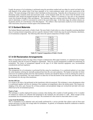 89
Usually the process of oil reclaiming is performed using the percolation method and can either be carried out batch-wise,
with disposal of the sorbent when it has been saturated, or in a semi-continuous mode, with in-situ reactivation of the
sorbent. The main advantage of the latter is that it facilitates on-line processing. Typically, the on-line process is run in two
alternating modes; treatment mode and reactivation mode. In the treatment mode, the oil is drawn from the bottom of the
transformer tank, heated and pumped through the sorbent columns. Before it is returned to a top valve or the expansion
vessel, the oil passes through a filter and degasser. The treatment stage may continue until the effectiveness of the sorbent
starts to deteriorate, or until it is convenient to switch to the reactivation stage. In this latter stage, the sorbent columns are
by-passed, and the oil is led directly to the filter-degasser. The sorbent is then reactivated, usually by in-situ incineration.
After reactivation, the process switches again to the treatment mode.
5.7.3 Sorbent Materials
The Sorbent Material used mostly is Fuller's Earth. The term Fuller’s Earth refers to a class of naturally occurring adsorbent
clays of varying mineral composition, and not a specific chemical. Fuller’s Earth clays may be used as bleaches, adsorbents,
or oil reclamation compounds. The following table shows the typical composition of Fuller’s Earth:
SiO2 66.1%
Al2O3 12.6%
Fe2O3 5.1%
MgO 9.8%
CaO 1.4%
K2O 1.3%
TiO2 1.0%
Other 2.7%
Table 53: Typical Composition of Fuller’s Earth
5.7.4 Oil Reclamation Arrangements
When oil degradation reaches the stage where it begins to deleteriously affect paper insulation, or is deemed to be no longer
fit for purpose, then the oil must be changed or regenerated. There are several arrangements available for performing oil
reclamation. The choice of arrangement depends on the type of oil filled electrical equipment, cost, environmental
considerations and local regulation.
On-Site On-Line
This arrangement for oil reclamation is performed On-Site using live transformers. It is a preferred method as it can clean
the solid insulation utilizing the internally produced heat from the core and conductors. The heated oil provides for better
removal of oil oxidation product from the solid insulation. Extreme care should be taken to avoid air entering the system as
it may destroy the transformer. The usual method is to drain the oil from the bottom of the main tank, and return the clean,
hot reclaimed oil to the top of the transformer.
On-Site Off-Line
It is similar to the above, but performed on the transformer while de-energized. This technique is more advantageous when
it is performed together with hot oil cleaning of the insulation (at temperatures above the aniline point). This ensures de-
sludging of the active part, because the oil decay products and precipitated sludge are re-dissolved and dealt with more
effectively by the oil reclamation process.
Tank to Tank
This technique is usually employed for process economy when dealing with a number of small quantities of oil. A number
of oxidised oil volumes are collected and transported to the treatment site and stored in a tank. When enough oil has
accumulated, the oil reclamation process can begin. The reclaimed oil is then stored in clean tanks until it is used.
Large Scale Reclaiming
This is reclamation on an industrial scale and usually performed by a service provider that collects used oil from asset
owners and stores it at their site in large tanks for reclamation. In general, oil reclamation should be conducted as stated in
the Standard IEEE C57.140.
 