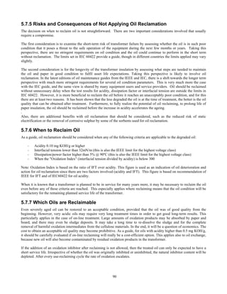 90
5.7.5 Risks and Consequences of Not Applying Oil Reclamation
The decision on when to reclaim oil is not straightforward. There are two important considerations involved that usually
require a compromise.
The first consideration is to examine the short-term risk of transformer failure by assessing whether the oil is in such poor
condition that it poses a threat to the safe operation of the equipment during the next few months or years. Taking this
perspective, there are no stringent requirements on oil condition and the oil could continue to perform in the short term
without reclamation. The limits set in IEC 60422 provide a guide, though in different countries the limits applied may vary
slightly.
The second consideration is for the longevity of the transformer insulation by assessing what steps are needed to maintain
the oil and paper in good condition to fulfil asset life expectations. Taking this perspective is likely to involve oil
reclamation. In the latest editions of oil maintenance guides from the IEEE and IEC, there is a shift towards the longer term
perspective with much more stringent requirements for several oil condition parameters. This is very much more the case
with the IEC guide, and the same view is shared by many equipment users and service providers. Oil should be reclaimed
without unnecessary delay when the test results for acidity, dissipation factor or interfacial tension are outside the limits in
IEC 60422. However, it is more beneficial to reclaim the oil before it reaches an unacceptably poor condition, and for this
there are at least two reasons. It has been shown that the less degraded the oil is at the time of treatment, the better is the oil
quality that can be obtained after treatment. Furthermore, to fully realize the potential of oil reclaiming, to prolong life of
paper insulation, the oil should be reclaimed before the increase in acidity accelerates the ageing.
.
Also, there are additional benefits with oil reclamation that should be considered, such as the reduced risk of static
electrification or the removal of corrosive sulphur by some of the sorbents used for oil reclamation.
5.7.6 When to Reclaim Oil
As a guide, oil reclamation should be considered when any of the following criteria are applicable to the degraded oil:
- Acidity 0.10 mg KOH/g or higher
- Interfacial tension lower than 32mN/m (this is also the IEEE limit for the highest voltage class)
- Dissipation/power factor higher than 5% @ 90ºC (this is also the IEEE limit for the highest voltage class)
- When the "Oxidation Index" (interfacial tension divided by acidity) is below 300
Note: Oxidation Index is based on the ratio of IFT over acidity. This figure is used as an indication of oil deterioration and
action for oil reclamation since there are two factors involved (acidity and IFT). This figure is based on recommendation of
IEEE for IFT and of IEC60422 for oil acidity.
When it is known that a transformer is planned to be in service for many years more, it may be necessary to reclaim the oil
even before any of these criteria are reached. This especially applies where reclaiming means that the oil condition will be
satisfactory for the remaining planned service life of the transformer.
5.7.7 Which Oils are Reclaimable
Even severely aged oil can be restored to an acceptable condition, provided that the oil was of good quality from the
beginning. However, very acidic oils may require very long treatment times in order to get good long-term results. This
particularly applies in the case of on-line treatment. Large amounts of oxidation products may be absorbed by paper and
board, and there may even be sludge deposits. It may take a long time to re-dissolve the sludge and for the complete
removal of harmful oxidation intermediates from the cellulose materials. In the end, it will be a question of economics. The
cost to obtain an acceptable oil quality may become prohibitive. As a guide, for oils with acidity higher than 0.5 mg KOH/g,
it should be carefully evaluated if on-line reclaiming will really be a cost-efficient option. This applies also to oil exchange,
because new oil will also become contaminated by residual oxidation products in the transformer.
If the addition of an oxidation inhibitor after reclaiming is not allowed, then the treated oil can only be expected to have a
short service life. Irrespective of whether the oil was originally inhibited or uninhibited, the natural inhibitor content will be
depleted. After every use-reclaiming cycle the rate of oxidation escalates.
 