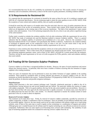 91
It is recommended that tests for the oil’s suitability for reclamation be carried out. This usually consists of carrying out
laboratory scale oil reclamation, followed by a check of all the usual oil quality parameters, including oxidation stability.
5.7.8 Requirements for Reclaimed Oil
It is expected that the requirements for reclaimed oil should be the same as those for new oil, in seeking to maintain and
fulfil the oil’s functional specification. On-site reclaiming ought to attain the same qualities as new oil (IEC 60422). With
the exceptions of water content and oxidation stability, they are usually accomplished.
It should be noted that with respect to oil samples taken from the main tank, there are some oil quality parameters that are
beyond the control of the on-site oil reclamation process. These include water content, PCB content and particle count
which are all dependent on the existing state of the in-service transformer. The bulk of the transformer’s water content
resides in the solid insulation. Even if oil reclaiming temporarily dries the oil, at best it can only achieve superficial drying
of the solid insulation.
Further study is needed on whether the oxidation stability of all oils after reclaiming, fulfils the requirements for new oil in
IEC 60296. One study of reclaimed oils used the Rancimat method to measure oxidation stability. There is a general
indication that the oxidation stability of reclaimed and re-inhibited oil is very good. However, the correlation of the
Rancimat method with IEC 61125 method C (test specified by IEC 60296) is unknown. Furthermore, the oxidation stability
of reclaimed oil depends partly on the composition of the oil when it was new. For this reason alone it may not be
meaningful to apply, in every case, the same oxidation stability requirements as for new oil.
Experience in some countries does show that the acceptance criteria are in fact easily achieved, unless the oil is in very poor
condition before treatment. There is little reason why an equipment user should accept poor results. Some operators of on-
site reclaiming equipment guarantee values, such as those in IEC 60422, still hold for a certain period after the treatment.
Therefore, having the same requirements as for new oil (with exceptions for PCBs, particles, water and oxidation stability)
does seem realistic.
5.8 Treating Oil for Corrosive Sulphur Problems
Corrosive sulphur in oil has been a recognized problem for decades. However, the spate of recent transformer and reactor
failures has renewed concern. In particular, there have been a number of failures occurring after the formation of copper
sulphide in the winding insulation.
There are some oil treatments that can be performed to arrest any further formation of copper sulphide in the winding
insulation. These should be considered when oil testing indicates the presence of corrosive sulphur in the oil. The oil
treatments are briefly described in this section. Technical Brochure 378 (prepared by CIGRE WG A2.32) describes in more
detail the problem, its detection and possible mitigation techniques.
Metal Passivator
Adding metal passivator is the most common technique used. Typically, tolutriazole passivator is added to the oil in
concentrations varying between ten and several hundred parts per million. The passivator inhibits the reaction of copper
with sulphur compounds. With oil in good condition, this may be the only action needed to prevent problems. However, it
has been observed that with some aged oils the metal passivator is rapidly consumed. In extreme cases, more than half of
the added passivator has been lost after a few months. It is therefore important to monitor the residual content of metal
passivator in the oil, in order to detect its depletion.
Removal of Corrosive Sulphur
This treatment can be done three ways. Firstly, by removal of corrosive sulphur compounds, secondly by conversion of
sulphur compounds, or thirdly a combination of the two techniques. There are probably several different methods that could
be successfully applied. However, the ones mostly used on-site are either treatment with sorbents (single use or reactivating
sorbents, some of them of the same type as used in regular on-line reclaiming) or a combination of reagents and sorbent.
Although great care is needed because not all sorbents used for regular reclaiming are very efficient at removal of corrosive
compounds. Furthermore, there are some reports of oil becoming more corrosive after reclaiming. The suitability of each
type of reclaiming equipment needs to be evaluated for removing corrosive sulphur from the oil.
 