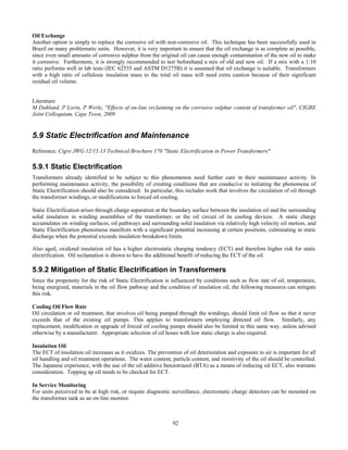 92
Oil Exchange
Another option is simply to replace the corrosive oil with non-corrosive oil. This technique has been successfully used in
Brazil on many problematic units. However, it is very important to ensure that the oil exchange is as complete as possible,
since even small amounts of corrosive sulphur from the original oil can cause enough contamination of the new oil to make
it corrosive. Furthermore, it is strongly recommended to test beforehand a mix of old and new oil. If a mix with a 1:10
ratio performs well in lab tests (IEC 62535 and ASTM D1275B) it is assumed that oil exchange is suitable. Transformers
with a high ratio of cellulosic insulation mass to the total oil mass will need extra caution because of their significant
residual oil volume.
Literature:
M Dahlund, P Lorin, P Werle, "Effects of on-line reclaiming on the corrosive sulphur content of transformer oil", CIGRE
Joint Colloquium, Cape Town, 2009
5.9 Static Electrification and Maintenance
Reference: Cigre JWG 12/15.13 Technical Brochure 170 "Static Electrification in Power Transformers"
5.9.1 Static Electrification
Transformers already identified to be subject to this phenomenon need further care in their maintenance activity. In
performing maintenance activity, the possibility of creating conditions that are conducive to initiating the phenomena of
Static Electrification should also be considered. In particular, this includes work that involves the circulation of oil through
the transformer windings, or modifications to forced oil cooling.
Static Electrification arises through charge separation at the boundary surface between the insulation oil and the surrounding
solid insulation in winding assemblies of the transformer, or the oil circuit of its cooling devices. A static charge
accumulates on winding surfaces, oil pathways and surrounding solid insulation via relatively high velocity oil motion, and
Static Electrification phenomena manifests with a significant potential increasing at certain positions, culminating in static
discharge when the potential exceeds insulation breakdown limits.
Also aged, oxidized insulation oil has a higher electrostatic charging tendency (ECT) and therefore higher risk for static
electrification. Oil reclamation is shown to have the additional benefit of reducing the ECT of the oil.
5.9.2 Mitigation of Static Electrification in Transformers
Since the propensity for the risk of Static Electrification is influenced by conditions such as flow rate of oil, temperature,
being energized, materials in the oil flow pathway and the condition of insulation oil, the following measures can mitigate
this risk.
Cooling Oil Flow Rate
Oil circulation or oil treatment, that involves oil being pumped through the windings, should limit oil flow so that it never
exceeds that of the existing oil pumps. This applies to transformers employing directed oil flow. Similarly, any
replacement, modification or upgrade of forced oil cooling pumps should also be limited in this same way, unless advised
otherwise by a manufacturer. Appropriate selection of oil hoses with low static charge is also required.
Insulation Oil
The ECT of insulation oil increases as it oxidizes. The prevention of oil deterioration and exposure to air is important for all
oil handling and oil treatment operations. The water content, particle content, and resistivity of the oil should be controlled.
The Japanese experience, with the use of the oil additive benzotriazol (BTA) as a means of reducing oil ECT, also warrants
consideration. Topping up oil needs to be checked for ECT.
In Service Monitoring
For units perceived to be at high risk, or require diagnostic surveillance, electrostatic charge detectors can be mounted on
the transformer tank as an on-line monitor.
 