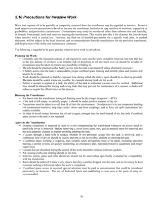 93
5.10 Precautions for Invasive Work
Work that requires oil to be partially or completely removed from the transformer may be regarded as invasive. Invasive
work requires certain precautions to be taken because the transformer insulation is very sensitive to moisture, trapped air or
gas bubbles, and particulate contaminants. Contaminants may easily be introduced either from airborne dust and humidity,
or directly from people, tools and materials entering the transformer. This section provides a list of points for consideration
when invasive work is carried out. However, the final set of detailed precautions for a specific work plan, or method
statement, will be subject to the local situation, and recommendations from the manufacturer for the particular transformer,
and the practices of the utility and maintenance contractor.
The following is regarded to be good practice when invasive work is carried out.
Planning the Work
─ Generally only the minimum amount of oil required to carry out the work should be removed, but note that due
to the low density of oil there is an extreme risk of drowning in oil and work over oil should be avoided or
precautions must be taken to prevent any possibility of falling in.
─ The job should be planned so that bodily access into the tank is not required unless absolutely necessary.
─ If bodily access into the tank is unavoidable, proper confined space training and suitable plans and permits will
need to be in place.
─ Work should be planned so that the exposure time during which the tank is open should be as short as possible.
The tank should be sealed whenever possible, for example during breaks in the work.
─ Before a vacuum is applied to a tank, the ability of the tank to withstand vacuum must be verified. Additional
time should be allowed for tracing and curing leaks that may prevent the maintenance of a vacuum, as leaks will
reduce or negate the effectiveness of the process.
Draining the Transformer
─ Air drawn into the transformer during oil draining must be dry (target dewpoint < -40°C).
─ If the tank is left empty, or partially empty, it should be under positive pressure of dry air.
─ Precautions must be taken to avoid loss of oil into the environment. Good practice is to use temporary bunding
(oil containment barriers), drip trays under valves and hose couplings, and to have oil spill containment kits
readily available.
─ In order to avoid contact between the oil and oxygen, nitrogen may be used instead of air, but only if confined
space access to the tank is not required.
Access to the Transformer
─ Extreme cleanliness is required in order to avoid contaminating the transformer whenever an access hatch or
hand-hole cover is removed. Before removing a cover loose paint, rust, gasket material must be removed and
the area generally cleaned to prevent anything entering the tank.
─ If access through a hand hole is needed, whether or not personnel access into the tank is involved, then a
continuous flow of dry air should be used to prevent, as far as possible, ambient air entering the tank.
─ If confined space working is required, then suitable safety precautions need to be taken, including specialist
training, a permit system, air quality monitoring, an emergency plan, personal protective equipment and proper
supervision.
─ Gaskets that are disturbed during the course of the work should be replaced with new gaskets.
─ All cleaning cloths and clothing should be lint free.
─ Solvents, paints, glues and other chemicals should not be used unless specifically evaluated for compatibility
with the transformer.
─ Tools should be tethered if there is any chance that they could be dropped into the tank, and an inventory be kept
to ensure nothing is left inside when the work is completed.
─ If confined space access is required, special attention must be paid to contamination that could be introduced
particularly on footwear. The use of dedicated boots and establishing a clean area at the point of entry are
recommended.
 