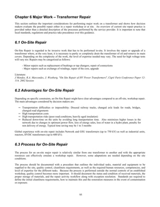 95
Chapter 6 Major Work – Transformer Repair
This section outlines the important considerations for performing major work on a transformer and shows how decision
makers evaluate the possible repair either in a repair workshop or at site. An overview of current site repair practice is
provided rather than a detailed description of the processes performed by the service provider. It is important to note that
local standards, regulations and practice take precedence over this guidance.
6.1 On-Site Repair
On-Site Repair is regarded to be invasive work that has to be performed in-situ. It involves the repair or upgrade of a
transformer where, at the very least, it is necessary to partly or completely drain the transformer of oil and remove its main
covers. Depending on the complexity of the work, the level of expertise needed may vary. The need for high voltage tests
will vary too. Repairs may be categorized as follows:
- Minor repairs such as replacement of bushings or tap changers, repair of connections
- Major repairs such as exchange of windings, repair of the core, upgrade
Literature:
J Mendes, R.A. Marcondes, J. Westberg, "On Site Repair of HV Power Transformers", Cigré Paris Conference Paper 12-
114. 2002 Session
6.2 Advantages for On-Site Repair
Depending on specific constraints, an On-Site Repair might have clear advantages compared to an off-site, workshop repair.
The main advantages considered by decision makers are:
─ Transportation difficulties or impossibility: Disused railway tracks, changed axle loads for roads, bridges,
changed road alignments
─ High transportation costs
─ High transportation risks (poor road conditions, heavily aged insulation)
─ Reduced down-time on the units by avoiding long transportation time. Also minimizes higher losses in the
network due to changes in optimum power flow, loss of energy sales, loss of water in a hydro plant, penalty for
non delivery of energy. Typical time saving may be 1 to 3 months
Global experience with on-site repair includes Network and GSU transformers (up to 750 kV) as well as industrial units,
reactors, HVDC transformers (up to 600 kV).
6.3 Process for On-Site Repair
The process for an on-site major repair is relatively similar from one transformer to another and with the appropriate
resources can effectively emulate a workshop repair. However, some adaptations are needed depending on the site
conditions.
The process should be documented with a procedure that outlines the individual tasks, material and equipment to be
supplied to the site, quality control, cleanliness requirements, as well as the required human resources, competencies, and
level of expertise for the different tasks. Because the process is performed outside the normal controls of an established
workshop, quality control becomes more important. It should document the status and condition of received materials, the
proper storage of materials, and the repair activity workflow along with exception resolution. Standards are required to
define the initial cleanliness requirements, how to maintain this and the restoration measures in the event of contamination
or exposure.
 