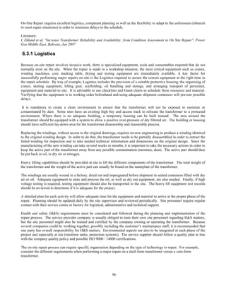 96
On-Site Repair requires excellent logistics, competent planning as well as the flexibility to adapt to the unforeseen (inherent
to most repair situations) in order to minimize delays to the schedule.
Literature:
L Eklund et al, "Increase Transformer Reliability and Availability: from Condition Assessment to On Site Repair", Power
Gen Middle East, Bahrain, Jan 2007
6.3.1 Logistics
Because on-site repair involves invasive work, there is specialised equipment, tools and consumables required that do not
normally exist on the site. When the repair is made in a workshop situation, the most critical equipment such as cranes,
winding machines, core stacking table, drying and testing equipment are immediately available. A key factor for
successfully performing major repairs on-site is the Logistics required to secure the correct equipment at the right time in
the repair schedule. By way of example, Logistics includes the provision of a suitable protective housing, the organising of
cranes, skating equipment, lifting gear, scaffolding, oil handling and storage, and arranging transport of personnel,
equipment and material to site. It is advisable to use checklists and Gantt charts to schedule these resources and material.
Verifying that the equipment is in working order beforehand and using adequate shipment containers will prevent possible
delays.
It is mandatory to create a clean environment to ensure that the transformer will not be exposed to moisture or
contaminated by dust. Some sites have an existing high bay and access track to relocate the transformer to a protected
environment. Where there is no adequate building, a temporary housing can be built instead. The area around the
transformer should be equipped with a system to allow a positive over-pressure of dry filtered air. The building or housing
should have sufficient lay-down area for the transformer disassembly and reassembly process.
Replacing the windings, without access to the original drawings, requires reverse engineering to produce a winding identical
to the original winding design. In order to do that, the transformer needs to be partially disassembled in order to extract the
failed winding for inspection and to take needed technical information and dimensions on the original design. Since the
manufacturing of the new winding can take several weeks or months, it is important to take the necessary actions in order to
keep the active part of the transformer away from any possible contamination (moisture, dust). The active part should then
be put back in oil, in dry air or nitrogen.
Heavy lifting capabilities should be provided at site to lift the different components of the transformer. The total weight of
the transformer and the weight of the active part can usually be found on the nameplate of the transformer.
The windings are usually wound in a factory, dried out and impregnated before shipment in sealed containers filled with dry
air or oil. Adequate equipment to store and process the oil, as well as dry out equipment, are also needed. Finally, if high
voltage testing is required, testing equipment should also be transported to the site. The heavy lift equipment test records
should be reviewed to determine if it is adequate for the project.
A detailed plan for each activity will allow adequate time for the equipment and material to arrive at the proper phase of the
repair. Planning should be updated daily by the site supervisor and reviewed periodically. Site personnel require regular
contact with their service centre or factory for logistical, administrative and technical support.
Health and safety (H&S) requirements must be considered and followed during the planning and implementation of the
repair process. The service provider company is usually obliged to train their own site personnel regarding H&S matters,
but the site personnel might also be trained and certified by the company owning or operating the transformer. Because
several companies could be working together, possibly including the customer’s maintenance staff, it is recommended that
one party has overall responsibility for H&S matters. Environmental aspects are also to be integrated at each phase of the
project and especially at site (retention tanks, protection systems). The service supplier should follow a quality plan in line
with the company quality policy and possible ISO 9000 / 14000 certifications.
The on-site repair process can require specific organisation depending on the type of technology to repair. For example,
consider the different requirements when performing a major repair on a shell-form transformer versus a core-form
transformer.
 