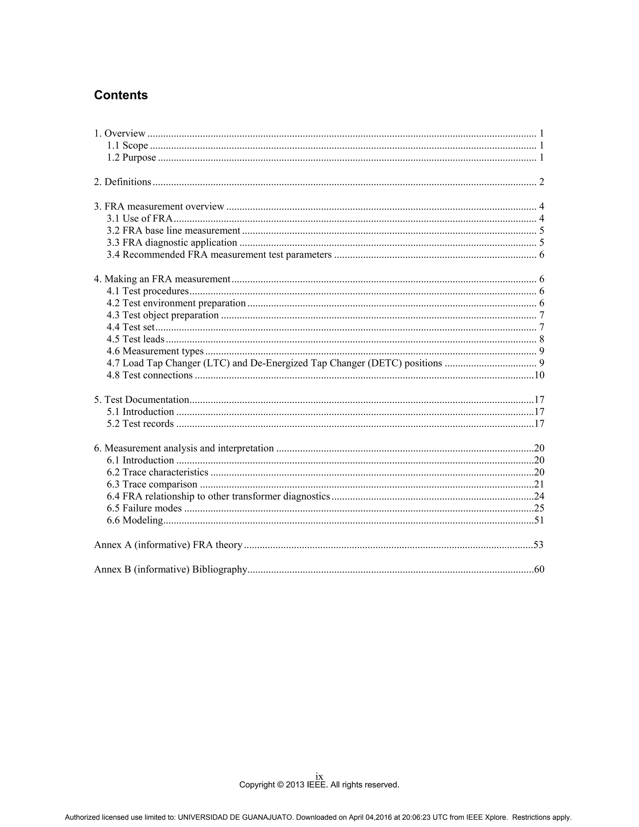 Copyright © 2013 IEEE. All rights reserved.
ix
Contents
1. Overview .................................................................................................................................................... 1
1.1 Scope ................................................................................................................................................... 1
1.2 Purpose ................................................................................................................................................ 1
2. Definitions.................................................................................................................................................. 2
3. FRA measurement overview ...................................................................................................................... 4
3.1 Use of FRA.......................................................................................................................................... 4
3.2 FRA base line measurement ................................................................................................................ 5
3.3 FRA diagnostic application ................................................................................................................. 5
3.4 Recommended FRA measurement test parameters ............................................................................. 6
4. Making an FRA measurement.................................................................................................................... 6
4.1 Test procedures.................................................................................................................................... 6
4.2 Test environment preparation.............................................................................................................. 6
4.3 Test object preparation ........................................................................................................................ 7
4.4 Test set................................................................................................................................................. 7
4.5 Test leads............................................................................................................................................. 8
4.6 Measurement types.............................................................................................................................. 9
4.7 Load Tap Changer (LTC) and De-Energized Tap Changer (DETC) positions ................................... 9
4.8 Test connections .................................................................................................................................10
5. Test Documentation...................................................................................................................................17
5.1 Introduction ........................................................................................................................................17
5.2 Test records ........................................................................................................................................17
6. Measurement analysis and interpretation ..................................................................................................20
6.1 Introduction ........................................................................................................................................20
6.2 Trace characteristics ...........................................................................................................................20
6.3 Trace comparison ...............................................................................................................................21
6.4 FRA relationship to other transformer diagnostics.............................................................................24
6.5 Failure modes .....................................................................................................................................25
6.6 Modeling.............................................................................................................................................51
Annex A (informative) FRA theory..............................................................................................................53
Annex B (informative) Bibliography.............................................................................................................60
Authorized licensed use limited to: UNIVERSIDAD DE GUANAJUATO. Downloaded on April 04,2016 at 20:06:23 UTC from IEEE Xplore. Restrictions apply.
 