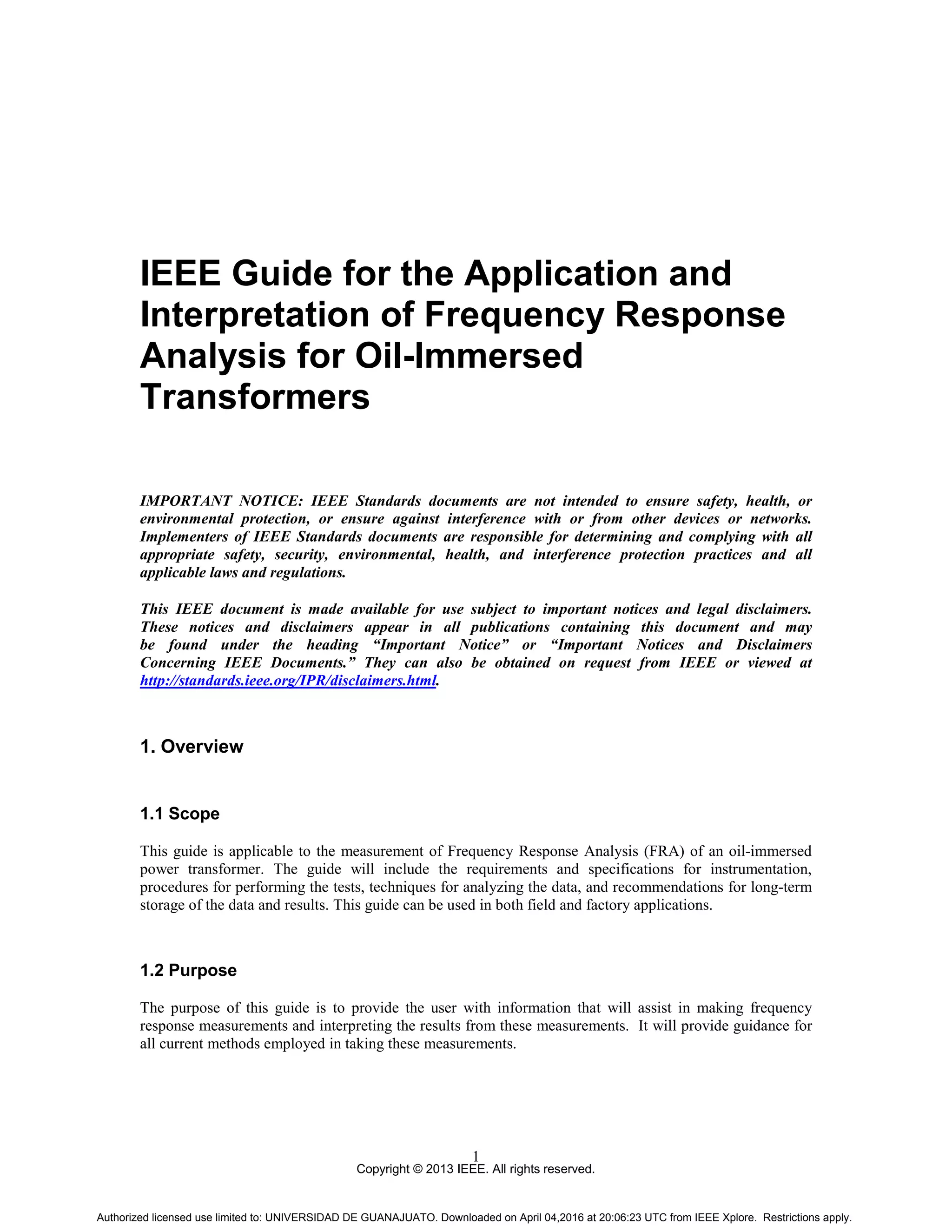 Copyright © 2013 IEEE. All rights reserved.
1
IEEE Guide for the Application and
Interpretation of Frequency Response
Analysis for Oil-Immersed
Transformers
IMPORTANT NOTICE: IEEE Standards documents are not intended to ensure safety, health, or
environmental protection, or ensure against interference with or from other devices or networks.
Implementers of IEEE Standards documents are responsible for determining and complying with all
appropriate safety, security, environmental, health, and interference protection practices and all
applicable laws and regulations.
This IEEE document is made available for use subject to important notices and legal disclaimers.
These notices and disclaimers appear in all publications containing this document and may
be found under the heading “Important Notice” or “Important Notices and Disclaimers
Concerning IEEE Documents.” They can also be obtained on request from IEEE or viewed at
http://standards.ieee.org/IPR/disclaimers.html.
1. Overview
1.1 Scope
This guide is applicable to the measurement of Frequency Response Analysis (FRA) of an oil-immersed
power transformer. The guide will include the requirements and specifications for instrumentation,
procedures for performing the tests, techniques for analyzing the data, and recommendations for long-term
storage of the data and results. This guide can be used in both field and factory applications.
1.2 Purpose
The purpose of this guide is to provide the user with information that will assist in making frequency
response measurements and interpreting the results from these measurements. It will provide guidance for
all current methods employed in taking these measurements.
Authorized licensed use limited to: UNIVERSIDAD DE GUANAJUATO. Downloaded on April 04,2016 at 20:06:23 UTC from IEEE Xplore. Restrictions apply.
 