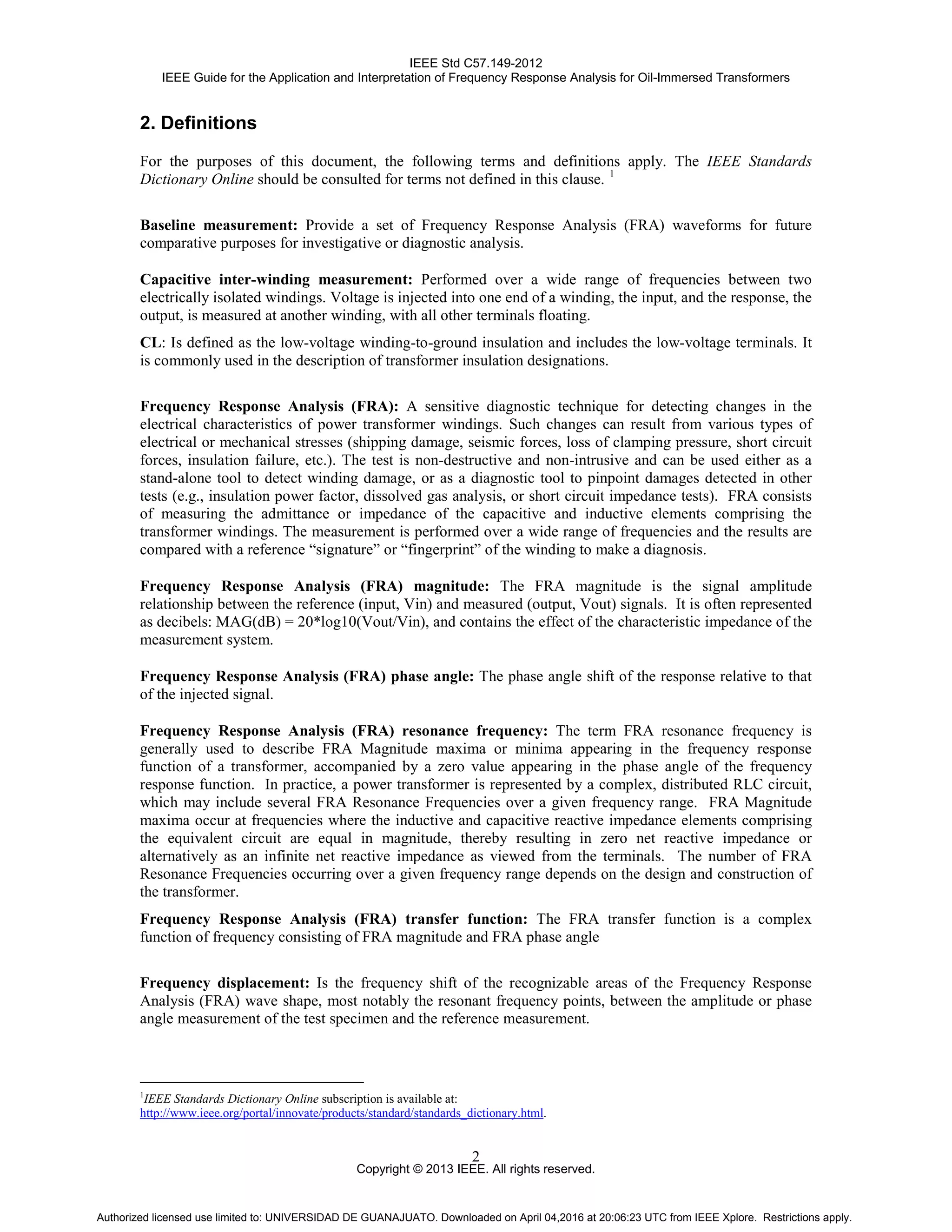IEEE Std C57.149-2012
IEEE Guide for the Application and Interpretation of Frequency Response Analysis for Oil-Immersed Transformers
Copyright © 2013 IEEE. All rights reserved.
2
2. Definitions
For the purposes of this document, the following terms and definitions apply. The IEEE Standards
Dictionary Online should be consulted for terms not defined in this clause. 1
Baseline measurement: Provide a set of Frequency Response Analysis (FRA) waveforms for future
comparative purposes for investigative or diagnostic analysis.
Capacitive inter-winding measurement: Performed over a wide range of frequencies between two
electrically isolated windings. Voltage is injected into one end of a winding, the input, and the response, the
output, is measured at another winding, with all other terminals floating.
CL: Is defined as the low-voltage winding-to-ground insulation and includes the low-voltage terminals. It
is commonly used in the description of transformer insulation designations.
Frequency Response Analysis (FRA): A sensitive diagnostic technique for detecting changes in the
electrical characteristics of power transformer windings. Such changes can result from various types of
electrical or mechanical stresses (shipping damage, seismic forces, loss of clamping pressure, short circuit
forces, insulation failure, etc.). The test is non-destructive and non-intrusive and can be used either as a
stand-alone tool to detect winding damage, or as a diagnostic tool to pinpoint damages detected in other
tests (e.g., insulation power factor, dissolved gas analysis, or short circuit impedance tests). FRA consists
of measuring the admittance or impedance of the capacitive and inductive elements comprising the
transformer windings. The measurement is performed over a wide range of frequencies and the results are
compared with a reference “signature” or “fingerprint” of the winding to make a diagnosis.
Frequency Response Analysis (FRA) magnitude: The FRA magnitude is the signal amplitude
relationship between the reference (input, Vin) and measured (output, Vout) signals. It is often represented
as decibels: MAG(dB) = 20*log10(Vout/Vin), and contains the effect of the characteristic impedance of the
measurement system.
Frequency Response Analysis (FRA) phase angle: The phase angle shift of the response relative to that
of the injected signal.
Frequency Response Analysis (FRA) resonance frequency: The term FRA resonance frequency is
generally used to describe FRA Magnitude maxima or minima appearing in the frequency response
function of a transformer, accompanied by a zero value appearing in the phase angle of the frequency
response function. In practice, a power transformer is represented by a complex, distributed RLC circuit,
which may include several FRA Resonance Frequencies over a given frequency range. FRA Magnitude
maxima occur at frequencies where the inductive and capacitive reactive impedance elements comprising
the equivalent circuit are equal in magnitude, thereby resulting in zero net reactive impedance or
alternatively as an infinite net reactive impedance as viewed from the terminals. The number of FRA
Resonance Frequencies occurring over a given frequency range depends on the design and construction of
the transformer.
Frequency Response Analysis (FRA) transfer function: The FRA transfer function is a complex
function of frequency consisting of FRA magnitude and FRA phase angle
Frequency displacement: Is the frequency shift of the recognizable areas of the Frequency Response
Analysis (FRA) wave shape, most notably the resonant frequency points, between the amplitude or phase
angle measurement of the test specimen and the reference measurement.
1
IEEE Standards Dictionary Online subscription is available at:
http://www.ieee.org/portal/innovate/products/standard/standards_dictionary.html.
Authorized licensed use limited to: UNIVERSIDAD DE GUANAJUATO. Downloaded on April 04,2016 at 20:06:23 UTC from IEEE Xplore. Restrictions apply.
 