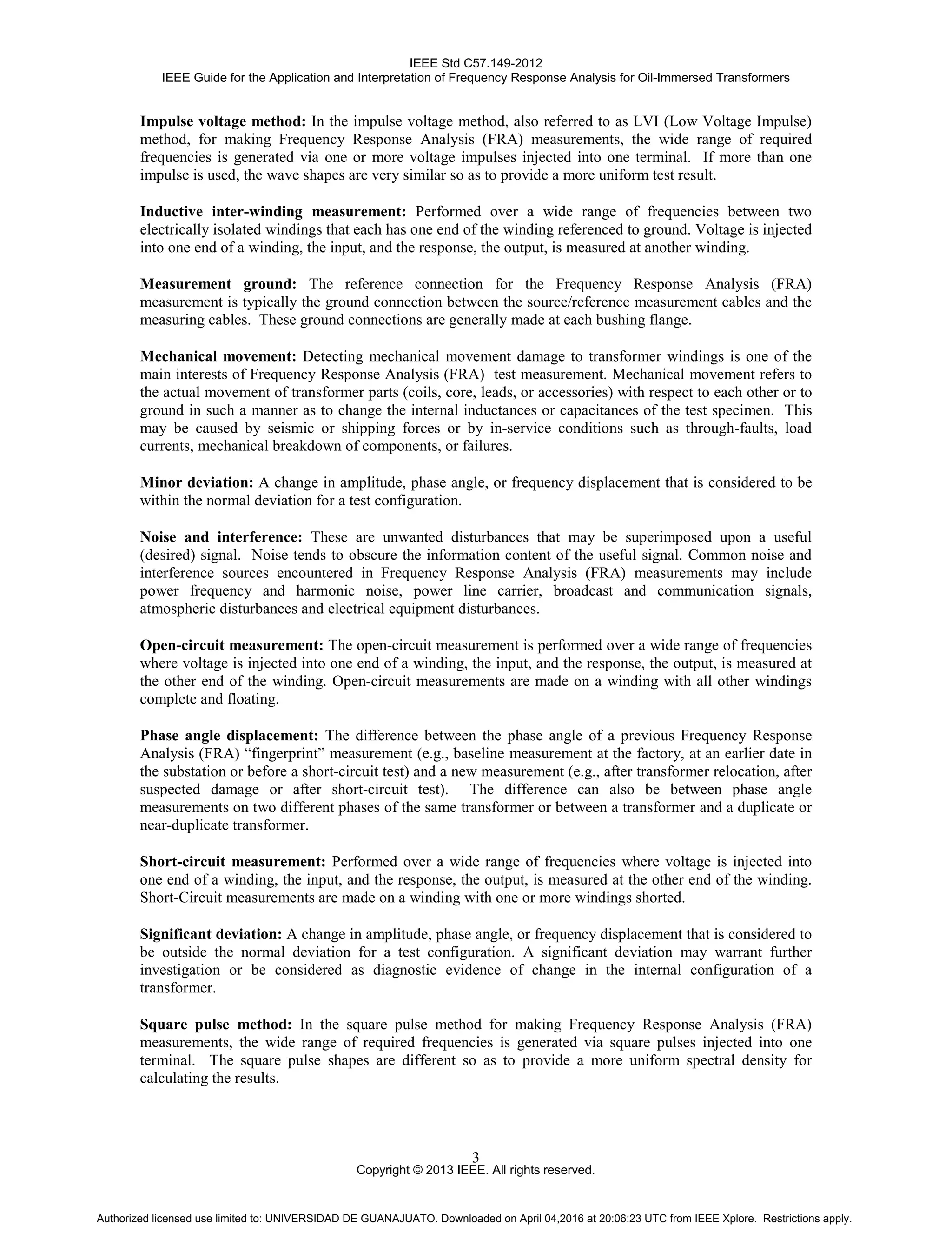 IEEE Std C57.149-2012
IEEE Guide for the Application and Interpretation of Frequency Response Analysis for Oil-Immersed Transformers
Copyright © 2013 IEEE. All rights reserved.
3
Impulse voltage method: In the impulse voltage method, also referred to as LVI (Low Voltage Impulse)
method, for making Frequency Response Analysis (FRA) measurements, the wide range of required
frequencies is generated via one or more voltage impulses injected into one terminal. If more than one
impulse is used, the wave shapes are very similar so as to provide a more uniform test result.
Inductive inter-winding measurement: Performed over a wide range of frequencies between two
electrically isolated windings that each has one end of the winding referenced to ground. Voltage is injected
into one end of a winding, the input, and the response, the output, is measured at another winding.
Measurement ground: The reference connection for the Frequency Response Analysis (FRA)
measurement is typically the ground connection between the source/reference measurement cables and the
measuring cables. These ground connections are generally made at each bushing flange.
Mechanical movement: Detecting mechanical movement damage to transformer windings is one of the
main interests of Frequency Response Analysis (FRA) test measurement. Mechanical movement refers to
the actual movement of transformer parts (coils, core, leads, or accessories) with respect to each other or to
ground in such a manner as to change the internal inductances or capacitances of the test specimen. This
may be caused by seismic or shipping forces or by in-service conditions such as through-faults, load
currents, mechanical breakdown of components, or failures.
Minor deviation: A change in amplitude, phase angle, or frequency displacement that is considered to be
within the normal deviation for a test configuration.
Noise and interference: These are unwanted disturbances that may be superimposed upon a useful
(desired) signal. Noise tends to obscure the information content of the useful signal. Common noise and
interference sources encountered in Frequency Response Analysis (FRA) measurements may include
power frequency and harmonic noise, power line carrier, broadcast and communication signals,
atmospheric disturbances and electrical equipment disturbances.
Open-circuit measurement: The open-circuit measurement is performed over a wide range of frequencies
where voltage is injected into one end of a winding, the input, and the response, the output, is measured at
the other end of the winding. Open-circuit measurements are made on a winding with all other windings
complete and floating.
Phase angle displacement: The difference between the phase angle of a previous Frequency Response
Analysis (FRA) “fingerprint” measurement (e.g., baseline measurement at the factory, at an earlier date in
the substation or before a short-circuit test) and a new measurement (e.g., after transformer relocation, after
suspected damage or after short-circuit test). The difference can also be between phase angle
measurements on two different phases of the same transformer or between a transformer and a duplicate or
near-duplicate transformer.
Short-circuit measurement: Performed over a wide range of frequencies where voltage is injected into
one end of a winding, the input, and the response, the output, is measured at the other end of the winding.
Short-Circuit measurements are made on a winding with one or more windings shorted.
Significant deviation: A change in amplitude, phase angle, or frequency displacement that is considered to
be outside the normal deviation for a test configuration. A significant deviation may warrant further
investigation or be considered as diagnostic evidence of change in the internal configuration of a
transformer.
Square pulse method: In the square pulse method for making Frequency Response Analysis (FRA)
measurements, the wide range of required frequencies is generated via square pulses injected into one
terminal. The square pulse shapes are different so as to provide a more uniform spectral density for
calculating the results.
Authorized licensed use limited to: UNIVERSIDAD DE GUANAJUATO. Downloaded on April 04,2016 at 20:06:23 UTC from IEEE Xplore. Restrictions apply.
 