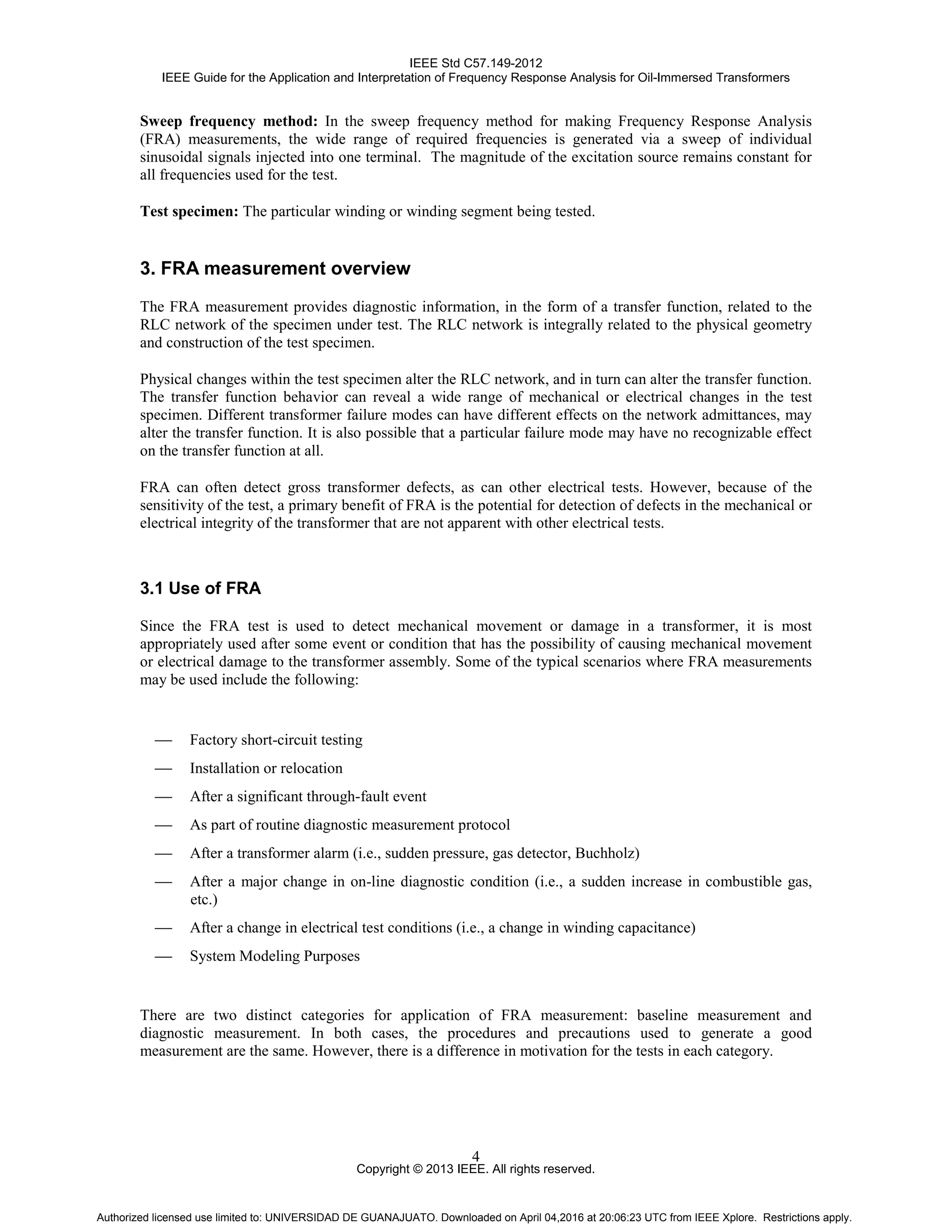 IEEE Std C57.149-2012
IEEE Guide for the Application and Interpretation of Frequency Response Analysis for Oil-Immersed Transformers
Copyright © 2013 IEEE. All rights reserved.
4
Sweep frequency method: In the sweep frequency method for making Frequency Response Analysis
(FRA) measurements, the wide range of required frequencies is generated via a sweep of individual
sinusoidal signals injected into one terminal. The magnitude of the excitation source remains constant for
all frequencies used for the test.
Test specimen: The particular winding or winding segment being tested.
3. FRA measurement overview
The FRA measurement provides diagnostic information, in the form of a transfer function, related to the
RLC network of the specimen under test. The RLC network is integrally related to the physical geometry
and construction of the test specimen.
Physical changes within the test specimen alter the RLC network, and in turn can alter the transfer function.
The transfer function behavior can reveal a wide range of mechanical or electrical changes in the test
specimen. Different transformer failure modes can have different effects on the network admittances, may
alter the transfer function. It is also possible that a particular failure mode may have no recognizable effect
on the transfer function at all.
FRA can often detect gross transformer defects, as can other electrical tests. However, because of the
sensitivity of the test, a primary benefit of FRA is the potential for detection of defects in the mechanical or
electrical integrity of the transformer that are not apparent with other electrical tests.
3.1 Use of FRA
Since the FRA test is used to detect mechanical movement or damage in a transformer, it is most
appropriately used after some event or condition that has the possibility of causing mechanical movement
or electrical damage to the transformer assembly. Some of the typical scenarios where FRA measurements
may be used include the following:
 Factory short-circuit testing
 Installation or relocation
 After a significant through-fault event
 As part of routine diagnostic measurement protocol
 After a transformer alarm (i.e., sudden pressure, gas detector, Buchholz)
 After a major change in on-line diagnostic condition (i.e., a sudden increase in combustible gas,
etc.)
 After a change in electrical test conditions (i.e., a change in winding capacitance)
 System Modeling Purposes
There are two distinct categories for application of FRA measurement: baseline measurement and
diagnostic measurement. In both cases, the procedures and precautions used to generate a good
measurement are the same. However, there is a difference in motivation for the tests in each category.
Authorized licensed use limited to: UNIVERSIDAD DE GUANAJUATO. Downloaded on April 04,2016 at 20:06:23 UTC from IEEE Xplore. Restrictions apply.
 