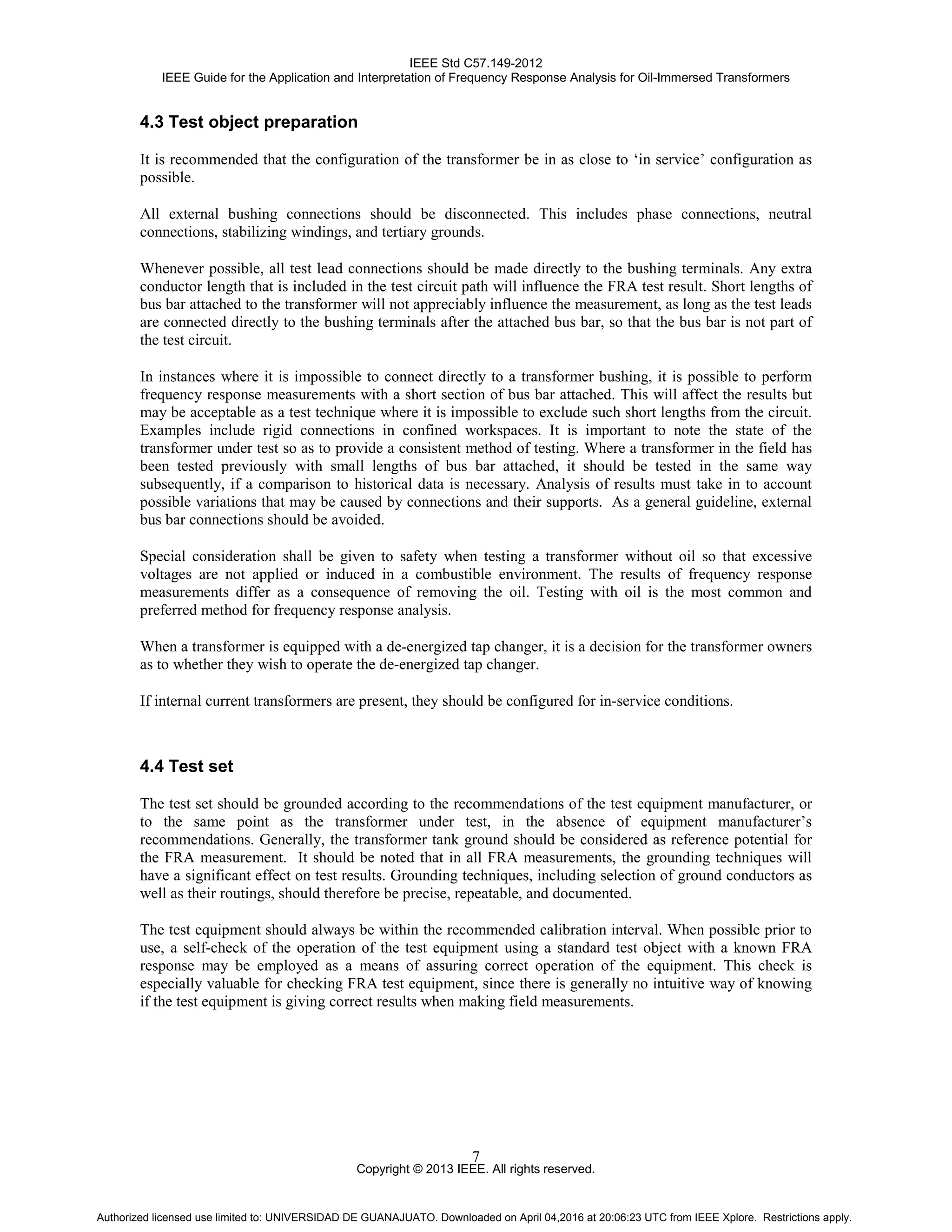 IEEE Std C57.149-2012
IEEE Guide for the Application and Interpretation of Frequency Response Analysis for Oil-Immersed Transformers
Copyright © 2013 IEEE. All rights reserved.
7
4.3 Test object preparation
It is recommended that the configuration of the transformer be in as close to ‘in service’ configuration as
possible.
All external bushing connections should be disconnected. This includes phase connections, neutral
connections, stabilizing windings, and tertiary grounds.
Whenever possible, all test lead connections should be made directly to the bushing terminals. Any extra
conductor length that is included in the test circuit path will influence the FRA test result. Short lengths of
bus bar attached to the transformer will not appreciably influence the measurement, as long as the test leads
are connected directly to the bushing terminals after the attached bus bar, so that the bus bar is not part of
the test circuit.
In instances where it is impossible to connect directly to a transformer bushing, it is possible to perform
frequency response measurements with a short section of bus bar attached. This will affect the results but
may be acceptable as a test technique where it is impossible to exclude such short lengths from the circuit.
Examples include rigid connections in confined workspaces. It is important to note the state of the
transformer under test so as to provide a consistent method of testing. Where a transformer in the field has
been tested previously with small lengths of bus bar attached, it should be tested in the same way
subsequently, if a comparison to historical data is necessary. Analysis of results must take in to account
possible variations that may be caused by connections and their supports. As a general guideline, external
bus bar connections should be avoided.
Special consideration shall be given to safety when testing a transformer without oil so that excessive
voltages are not applied or induced in a combustible environment. The results of frequency response
measurements differ as a consequence of removing the oil. Testing with oil is the most common and
preferred method for frequency response analysis.
When a transformer is equipped with a de-energized tap changer, it is a decision for the transformer owners
as to whether they wish to operate the de-energized tap changer.
If internal current transformers are present, they should be configured for in-service conditions.
4.4 Test set
The test set should be grounded according to the recommendations of the test equipment manufacturer, or
to the same point as the transformer under test, in the absence of equipment manufacturer’s
recommendations. Generally, the transformer tank ground should be considered as reference potential for
the FRA measurement. It should be noted that in all FRA measurements, the grounding techniques will
have a significant effect on test results. Grounding techniques, including selection of ground conductors as
well as their routings, should therefore be precise, repeatable, and documented.
The test equipment should always be within the recommended calibration interval. When possible prior to
use, a self-check of the operation of the test equipment using a standard test object with a known FRA
response may be employed as a means of assuring correct operation of the equipment. This check is
especially valuable for checking FRA test equipment, since there is generally no intuitive way of knowing
if the test equipment is giving correct results when making field measurements.
Authorized licensed use limited to: UNIVERSIDAD DE GUANAJUATO. Downloaded on April 04,2016 at 20:06:23 UTC from IEEE Xplore. Restrictions apply.
 