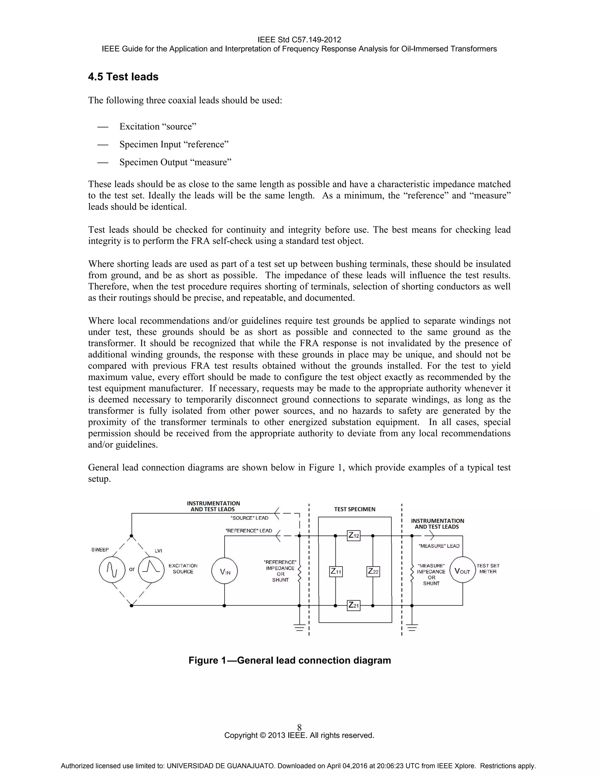 IEEE Std C57.149-2012
IEEE Guide for the Application and Interpretation of Frequency Response Analysis for Oil-Immersed Transformers
Copyright © 2013 IEEE. All rights reserved.
8
4.5 Test leads
The following three coaxial leads should be used:
 Excitation “source”
 Specimen Input “reference”
 Specimen Output “measure”
These leads should be as close to the same length as possible and have a characteristic impedance matched
to the test set. Ideally the leads will be the same length. As a minimum, the “reference” and “measure”
leads should be identical.
Test leads should be checked for continuity and integrity before use. The best means for checking lead
integrity is to perform the FRA self-check using a standard test object.
Where shorting leads are used as part of a test set up between bushing terminals, these should be insulated
from ground, and be as short as possible. The impedance of these leads will influence the test results.
Therefore, when the test procedure requires shorting of terminals, selection of shorting conductors as well
as their routings should be precise, and repeatable, and documented.
Where local recommendations and/or guidelines require test grounds be applied to separate windings not
under test, these grounds should be as short as possible and connected to the same ground as the
transformer. It should be recognized that while the FRA response is not invalidated by the presence of
additional winding grounds, the response with these grounds in place may be unique, and should not be
compared with previous FRA test results obtained without the grounds installed. For the test to yield
maximum value, every effort should be made to configure the test object exactly as recommended by the
test equipment manufacturer. If necessary, requests may be made to the appropriate authority whenever it
is deemed necessary to temporarily disconnect ground connections to separate windings, as long as the
transformer is fully isolated from other power sources, and no hazards to safety are generated by the
proximity of the transformer terminals to other energized substation equipment. In all cases, special
permission should be received from the appropriate authority to deviate from any local recommendations
and/or guidelines.
General lead connection diagrams are shown below in Figure 1, which provide examples of a typical test
setup.
Figure 1—General lead connection diagram
Authorized licensed use limited to: UNIVERSIDAD DE GUANAJUATO. Downloaded on April 04,2016 at 20:06:23 UTC from IEEE Xplore. Restrictions apply.
 