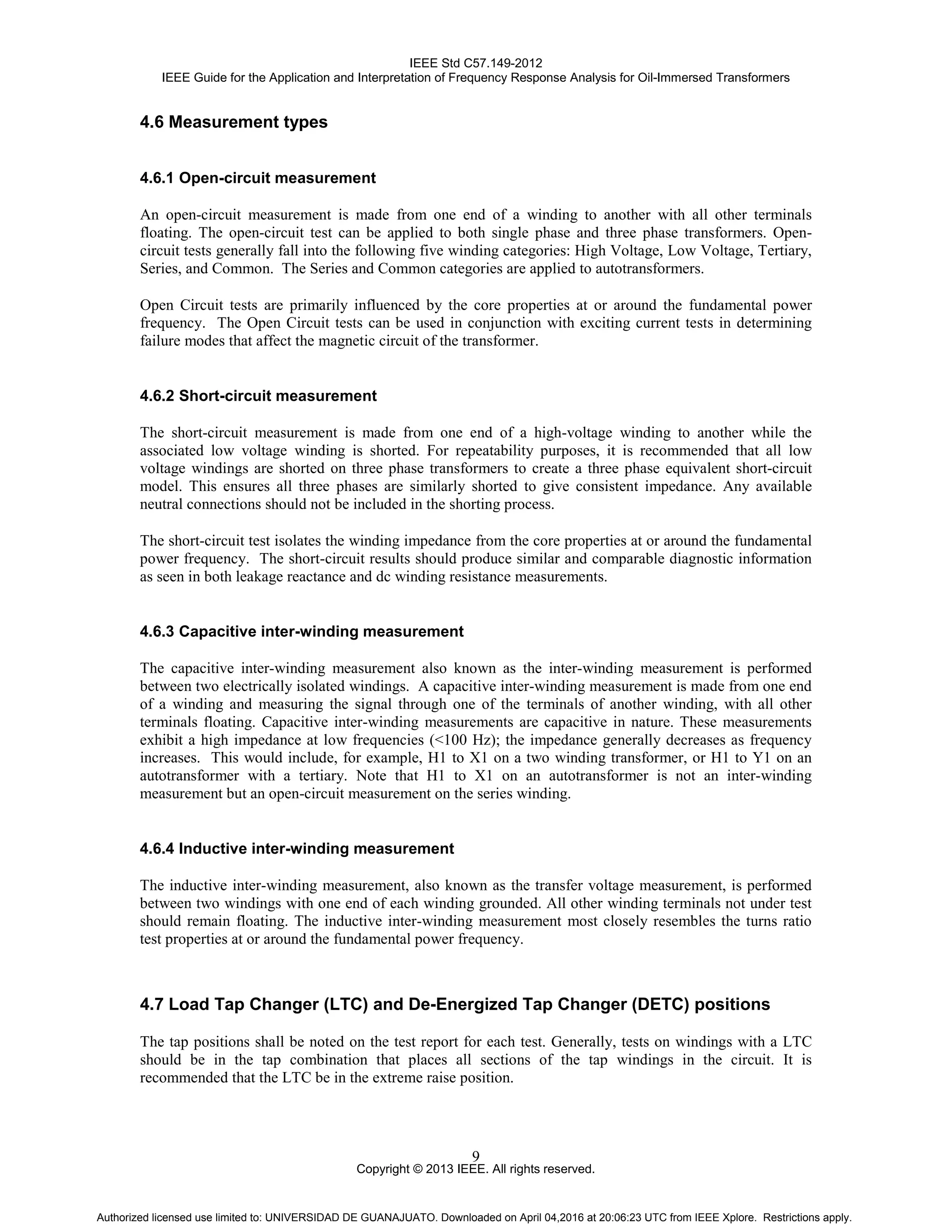 IEEE Std C57.149-2012
IEEE Guide for the Application and Interpretation of Frequency Response Analysis for Oil-Immersed Transformers
Copyright © 2013 IEEE. All rights reserved.
9
4.6 Measurement types
4.6.1 Open-circuit measurement
An open-circuit measurement is made from one end of a winding to another with all other terminals
floating. The open-circuit test can be applied to both single phase and three phase transformers. Open-
circuit tests generally fall into the following five winding categories: High Voltage, Low Voltage, Tertiary,
Series, and Common. The Series and Common categories are applied to autotransformers.
Open Circuit tests are primarily influenced by the core properties at or around the fundamental power
frequency. The Open Circuit tests can be used in conjunction with exciting current tests in determining
failure modes that affect the magnetic circuit of the transformer.
4.6.2 Short-circuit measurement
The short-circuit measurement is made from one end of a high-voltage winding to another while the
associated low voltage winding is shorted. For repeatability purposes, it is recommended that all low
voltage windings are shorted on three phase transformers to create a three phase equivalent short-circuit
model. This ensures all three phases are similarly shorted to give consistent impedance. Any available
neutral connections should not be included in the shorting process.
The short-circuit test isolates the winding impedance from the core properties at or around the fundamental
power frequency. The short-circuit results should produce similar and comparable diagnostic information
as seen in both leakage reactance and dc winding resistance measurements.
4.6.3 Capacitive inter-winding measurement
The capacitive inter-winding measurement also known as the inter-winding measurement is performed
between two electrically isolated windings. A capacitive inter-winding measurement is made from one end
of a winding and measuring the signal through one of the terminals of another winding, with all other
terminals floating. Capacitive inter-winding measurements are capacitive in nature. These measurements
exhibit a high impedance at low frequencies (<100 Hz); the impedance generally decreases as frequency
increases. This would include, for example, H1 to X1 on a two winding transformer, or H1 to Y1 on an
autotransformer with a tertiary. Note that H1 to X1 on an autotransformer is not an inter-winding
measurement but an open-circuit measurement on the series winding.
4.6.4 Inductive inter-winding measurement
The inductive inter-winding measurement, also known as the transfer voltage measurement, is performed
between two windings with one end of each winding grounded. All other winding terminals not under test
should remain floating. The inductive inter-winding measurement most closely resembles the turns ratio
test properties at or around the fundamental power frequency.
4.7 Load Tap Changer (LTC) and De-Energized Tap Changer (DETC) positions
The tap positions shall be noted on the test report for each test. Generally, tests on windings with a LTC
should be in the tap combination that places all sections of the tap windings in the circuit. It is
recommended that the LTC be in the extreme raise position.
Authorized licensed use limited to: UNIVERSIDAD DE GUANAJUATO. Downloaded on April 04,2016 at 20:06:23 UTC from IEEE Xplore. Restrictions apply.
 