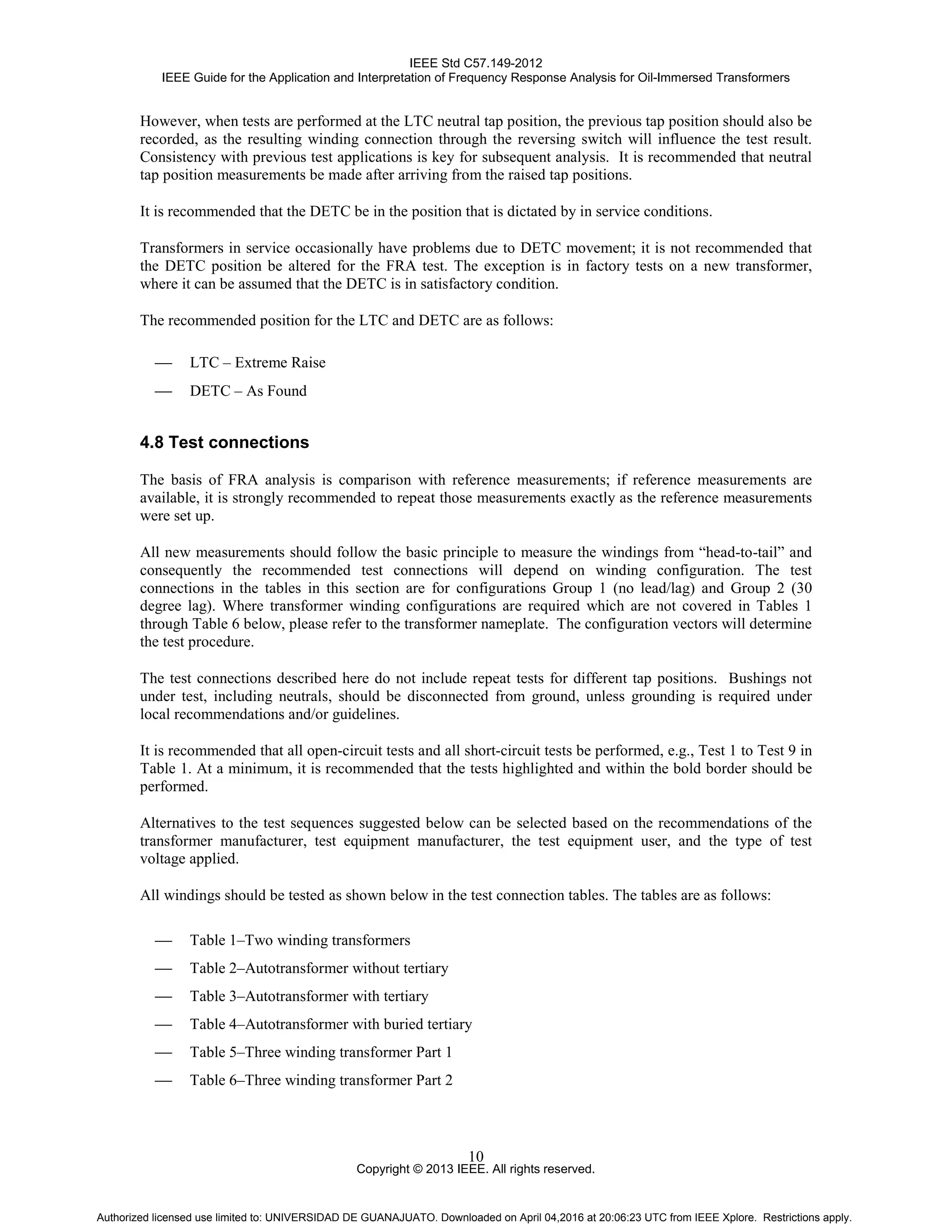IEEE Std C57.149-2012
IEEE Guide for the Application and Interpretation of Frequency Response Analysis for Oil-Immersed Transformers
Copyright © 2013 IEEE. All rights reserved.
10
However, when tests are performed at the LTC neutral tap position, the previous tap position should also be
recorded, as the resulting winding connection through the reversing switch will influence the test result.
Consistency with previous test applications is key for subsequent analysis. It is recommended that neutral
tap position measurements be made after arriving from the raised tap positions.
It is recommended that the DETC be in the position that is dictated by in service conditions.
Transformers in service occasionally have problems due to DETC movement; it is not recommended that
the DETC position be altered for the FRA test. The exception is in factory tests on a new transformer,
where it can be assumed that the DETC is in satisfactory condition.
The recommended position for the LTC and DETC are as follows:
 LTC – Extreme Raise
 DETC – As Found
4.8 Test connections
The basis of FRA analysis is comparison with reference measurements; if reference measurements are
available, it is strongly recommended to repeat those measurements exactly as the reference measurements
were set up.
All new measurements should follow the basic principle to measure the windings from “head-to-tail” and
consequently the recommended test connections will depend on winding configuration. The test
connections in the tables in this section are for configurations Group 1 (no lead/lag) and Group 2 (30
degree lag). Where transformer winding configurations are required which are not covered in Tables 1
through Table 6 below, please refer to the transformer nameplate. The configuration vectors will determine
the test procedure.
The test connections described here do not include repeat tests for different tap positions. Bushings not
under test, including neutrals, should be disconnected from ground, unless grounding is required under
local recommendations and/or guidelines.
It is recommended that all open-circuit tests and all short-circuit tests be performed, e.g., Test 1 to Test 9 in
Table 1. At a minimum, it is recommended that the tests highlighted and within the bold border should be
performed.
Alternatives to the test sequences suggested below can be selected based on the recommendations of the
transformer manufacturer, test equipment manufacturer, the test equipment user, and the type of test
voltage applied.
All windings should be tested as shown below in the test connection tables. The tables are as follows:
 Table 1–Two winding transformers
 Table 2–Autotransformer without tertiary
 Table 3–Autotransformer with tertiary
 Table 4–Autotransformer with buried tertiary
 Table 5–Three winding transformer Part 1
 Table 6–Three winding transformer Part 2
Authorized licensed use limited to: UNIVERSIDAD DE GUANAJUATO. Downloaded on April 04,2016 at 20:06:23 UTC from IEEE Xplore. Restrictions apply.
 