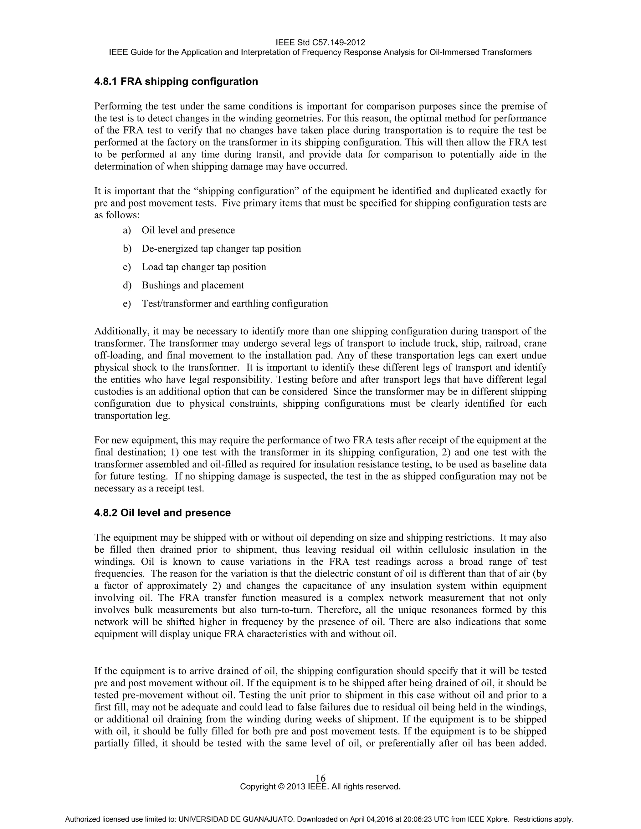 IEEE Std C57.149-2012
IEEE Guide for the Application and Interpretation of Frequency Response Analysis for Oil-Immersed Transformers
Copyright © 2013 IEEE. All rights reserved.
16
4.8.1 FRA shipping configuration
Performing the test under the same conditions is important for comparison purposes since the premise of
the test is to detect changes in the winding geometries. For this reason, the optimal method for performance
of the FRA test to verify that no changes have taken place during transportation is to require the test be
performed at the factory on the transformer in its shipping configuration. This will then allow the FRA test
to be performed at any time during transit, and provide data for comparison to potentially aide in the
determination of when shipping damage may have occurred.
It is important that the “shipping configuration” of the equipment be identified and duplicated exactly for
pre and post movement tests. Five primary items that must be specified for shipping configuration tests are
as follows:
a) Oil level and presence
b) De-energized tap changer tap position
c) Load tap changer tap position
d) Bushings and placement
e) Test/transformer and earthling configuration
Additionally, it may be necessary to identify more than one shipping configuration during transport of the
transformer. The transformer may undergo several legs of transport to include truck, ship, railroad, crane
off-loading, and final movement to the installation pad. Any of these transportation legs can exert undue
physical shock to the transformer. It is important to identify these different legs of transport and identify
the entities who have legal responsibility. Testing before and after transport legs that have different legal
custodies is an additional option that can be considered Since the transformer may be in different shipping
configuration due to physical constraints, shipping configurations must be clearly identified for each
transportation leg.
For new equipment, this may require the performance of two FRA tests after receipt of the equipment at the
final destination; 1) one test with the transformer in its shipping configuration, 2) and one test with the
transformer assembled and oil-filled as required for insulation resistance testing, to be used as baseline data
for future testing. If no shipping damage is suspected, the test in the as shipped configuration may not be
necessary as a receipt test.
4.8.2 Oil level and presence
The equipment may be shipped with or without oil depending on size and shipping restrictions. It may also
be filled then drained prior to shipment, thus leaving residual oil within cellulosic insulation in the
windings. Oil is known to cause variations in the FRA test readings across a broad range of test
frequencies. The reason for the variation is that the dielectric constant of oil is different than that of air (by
a factor of approximately 2) and changes the capacitance of any insulation system within equipment
involving oil. The FRA transfer function measured is a complex network measurement that not only
involves bulk measurements but also turn-to-turn. Therefore, all the unique resonances formed by this
network will be shifted higher in frequency by the presence of oil. There are also indications that some
equipment will display unique FRA characteristics with and without oil.
If the equipment is to arrive drained of oil, the shipping configuration should specify that it will be tested
pre and post movement without oil. If the equipment is to be shipped after being drained of oil, it should be
tested pre-movement without oil. Testing the unit prior to shipment in this case without oil and prior to a
first fill, may not be adequate and could lead to false failures due to residual oil being held in the windings,
or additional oil draining from the winding during weeks of shipment. If the equipment is to be shipped
with oil, it should be fully filled for both pre and post movement tests. If the equipment is to be shipped
partially filled, it should be tested with the same level of oil, or preferentially after oil has been added.
Authorized licensed use limited to: UNIVERSIDAD DE GUANAJUATO. Downloaded on April 04,2016 at 20:06:23 UTC from IEEE Xplore. Restrictions apply.
 