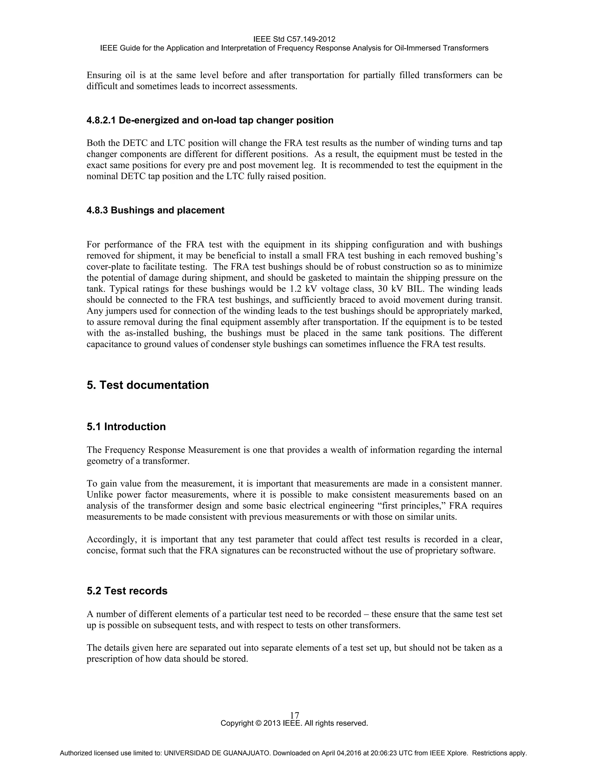 IEEE Std C57.149-2012
IEEE Guide for the Application and Interpretation of Frequency Response Analysis for Oil-Immersed Transformers
Copyright © 2013 IEEE. All rights reserved.
17
Ensuring oil is at the same level before and after transportation for partially filled transformers can be
difficult and sometimes leads to incorrect assessments.
4.8.2.1 De-energized and on-load tap changer position
Both the DETC and LTC position will change the FRA test results as the number of winding turns and tap
changer components are different for different positions. As a result, the equipment must be tested in the
exact same positions for every pre and post movement leg. It is recommended to test the equipment in the
nominal DETC tap position and the LTC fully raised position.
4.8.3 Bushings and placement
For performance of the FRA test with the equipment in its shipping configuration and with bushings
removed for shipment, it may be beneficial to install a small FRA test bushing in each removed bushing’s
cover-plate to facilitate testing. The FRA test bushings should be of robust construction so as to minimize
the potential of damage during shipment, and should be gasketed to maintain the shipping pressure on the
tank. Typical ratings for these bushings would be 1.2 kV voltage class, 30 kV BIL. The winding leads
should be connected to the FRA test bushings, and sufficiently braced to avoid movement during transit.
Any jumpers used for connection of the winding leads to the test bushings should be appropriately marked,
to assure removal during the final equipment assembly after transportation. If the equipment is to be tested
with the as-installed bushing, the bushings must be placed in the same tank positions. The different
capacitance to ground values of condenser style bushings can sometimes influence the FRA test results.
5. Test documentation
5.1 Introduction
The Frequency Response Measurement is one that provides a wealth of information regarding the internal
geometry of a transformer.
To gain value from the measurement, it is important that measurements are made in a consistent manner.
Unlike power factor measurements, where it is possible to make consistent measurements based on an
analysis of the transformer design and some basic electrical engineering “first principles,” FRA requires
measurements to be made consistent with previous measurements or with those on similar units.
Accordingly, it is important that any test parameter that could affect test results is recorded in a clear,
concise, format such that the FRA signatures can be reconstructed without the use of proprietary software.
5.2 Test records
A number of different elements of a particular test need to be recorded – these ensure that the same test set
up is possible on subsequent tests, and with respect to tests on other transformers.
The details given here are separated out into separate elements of a test set up, but should not be taken as a
prescription of how data should be stored.
Authorized licensed use limited to: UNIVERSIDAD DE GUANAJUATO. Downloaded on April 04,2016 at 20:06:23 UTC from IEEE Xplore. Restrictions apply.
 