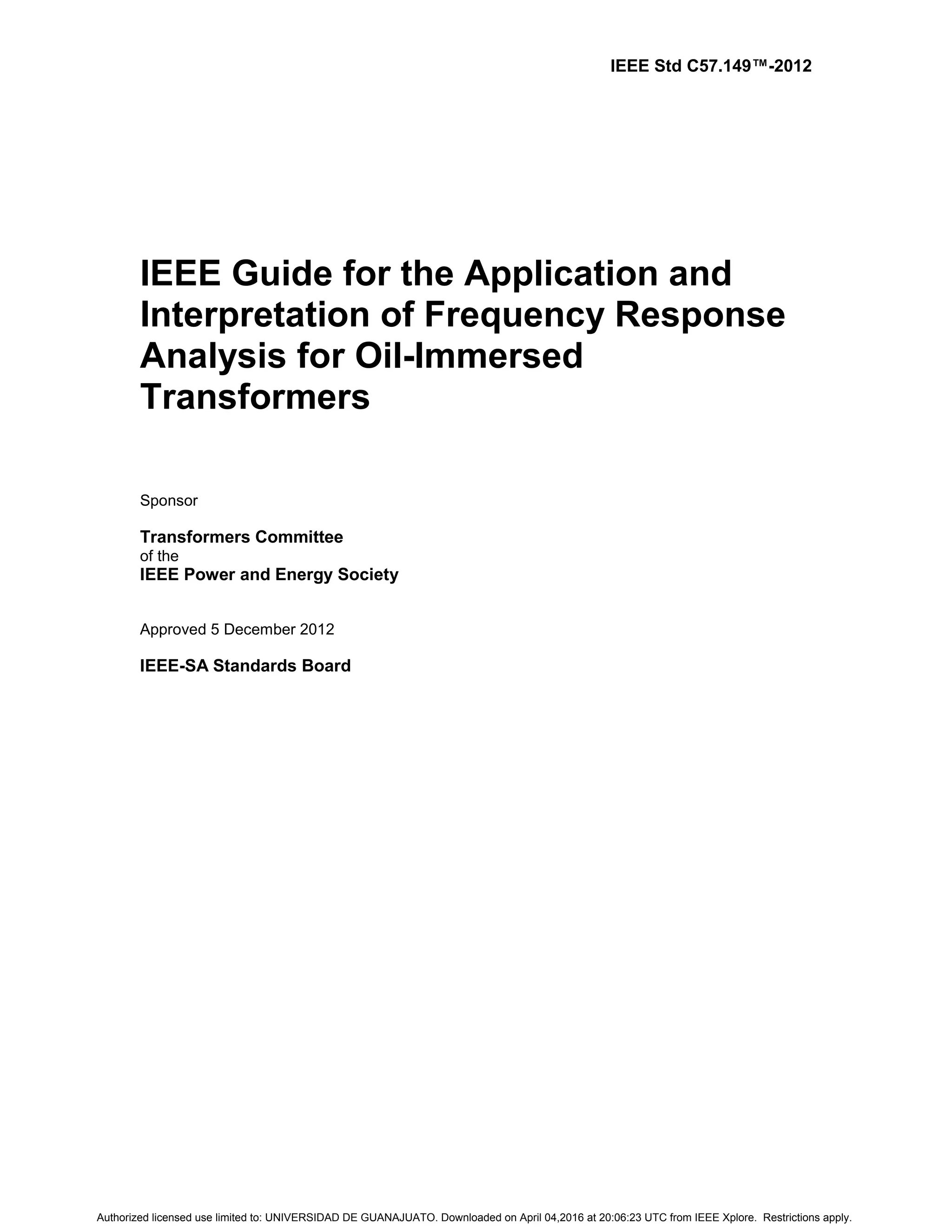 IEEE Std C57.149™-2012
IEEE Guide for the Application and
Interpretation of Frequency Response
Analysis for Oil-Immersed
Transformers
Sponsor
Transformers Committee
of the
IEEE Power and Energy Society
Approved 5 December 2012
IEEE-SA Standards Board
Authorized licensed use limited to: UNIVERSIDAD DE GUANAJUATO. Downloaded on April 04,2016 at 20:06:23 UTC from IEEE Xplore. Restrictions apply.
 