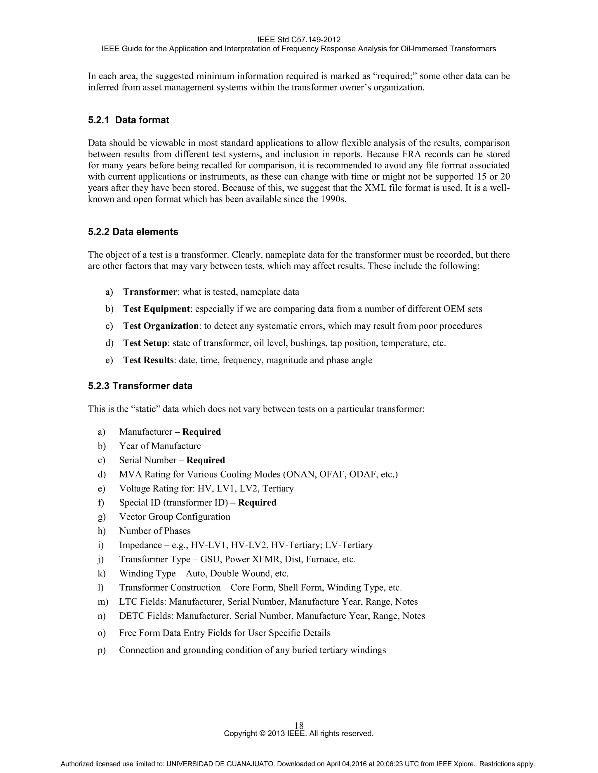 IEEE Std C57.149-2012
IEEE Guide for the Application and Interpretation of Frequency Response Analysis for Oil-Immersed Transformers
Copyright © 2013 IEEE. All rights reserved.
18
In each area, the suggested minimum information required is marked as “required;” some other data can be
inferred from asset management systems within the transformer owner’s organization.
5.2.1 Data format
Data should be viewable in most standard applications to allow flexible analysis of the results, comparison
between results from different test systems, and inclusion in reports. Because FRA records can be stored
for many years before being recalled for comparison, it is recommended to avoid any file format associated
with current applications or instruments, as these can change with time or might not be supported 15 or 20
years after they have been stored. Because of this, we suggest that the XML file format is used. It is a well-
known and open format which has been available since the 1990s.
5.2.2 Data elements
The object of a test is a transformer. Clearly, nameplate data for the transformer must be recorded, but there
are other factors that may vary between tests, which may affect results. These include the following:
a) Transformer: what is tested, nameplate data
b) Test Equipment: especially if we are comparing data from a number of different OEM sets
c) Test Organization: to detect any systematic errors, which may result from poor procedures
d) Test Setup: state of transformer, oil level, bushings, tap position, temperature, etc.
e) Test Results: date, time, frequency, magnitude and phase angle
5.2.3 Transformer data
This is the “static” data which does not vary between tests on a particular transformer:
a) Manufacturer – Required
b) Year of Manufacture
c) Serial Number – Required
d) MVA Rating for Various Cooling Modes (ONAN, OFAF, ODAF, etc.)
e) Voltage Rating for: HV, LV1, LV2, Tertiary
f) Special ID (transformer ID) – Required
g) Vector Group Configuration
h) Number of Phases
i) Impedance – e.g., HV-LV1, HV-LV2, HV-Tertiary; LV-Tertiary
j) Transformer Type – GSU, Power XFMR, Dist, Furnace, etc.
k) Winding Type – Auto, Double Wound, etc.
l) Transformer Construction – Core Form, Shell Form, Winding Type, etc.
m) LTC Fields: Manufacturer, Serial Number, Manufacture Year, Range, Notes
n) DETC Fields: Manufacturer, Serial Number, Manufacture Year, Range, Notes
o) Free Form Data Entry Fields for User Specific Details
p) Connection and grounding condition of any buried tertiary windings
Authorized licensed use limited to: UNIVERSIDAD DE GUANAJUATO. Downloaded on April 04,2016 at 20:06:23 UTC from IEEE Xplore. Restrictions apply.
 