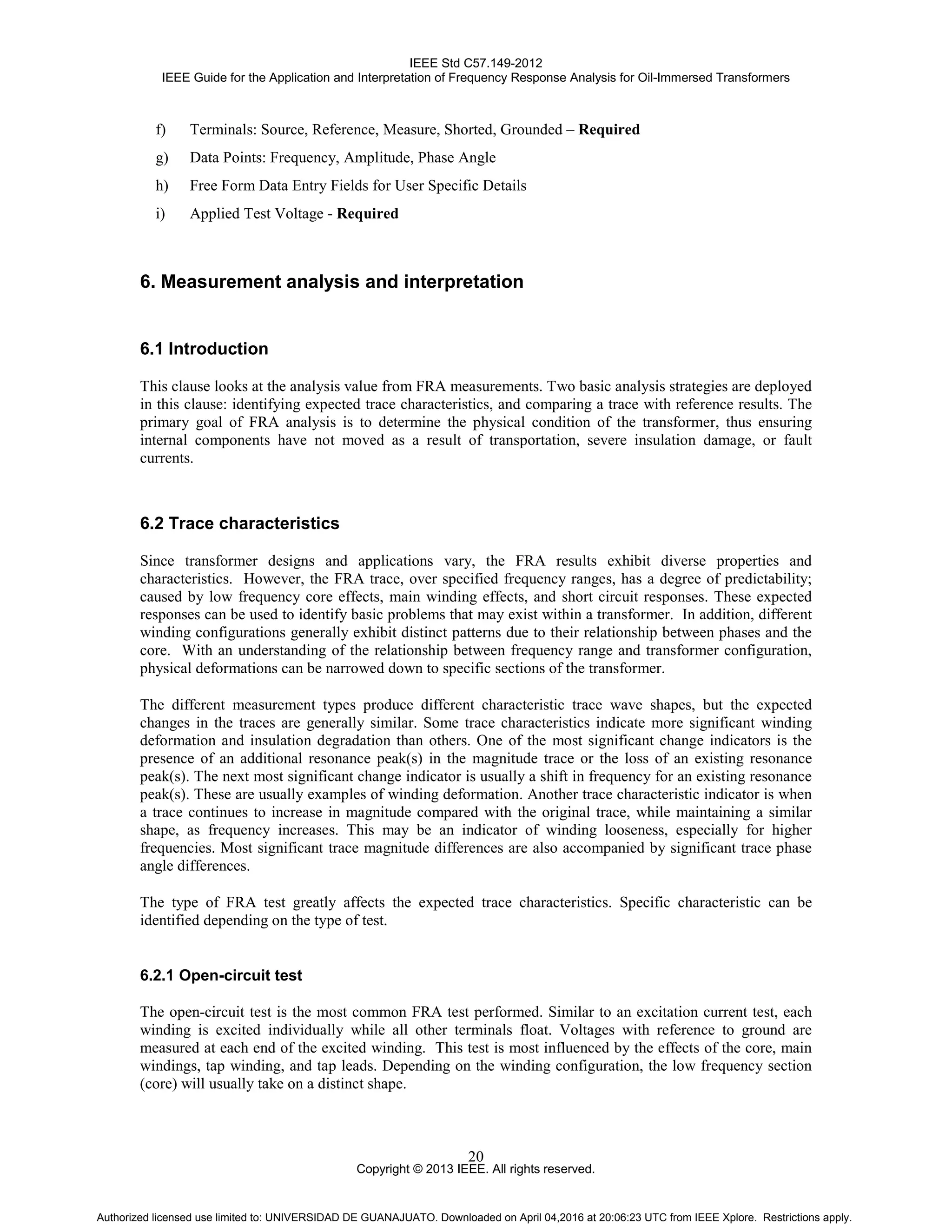 IEEE Std C57.149-2012
IEEE Guide for the Application and Interpretation of Frequency Response Analysis for Oil-Immersed Transformers
Copyright © 2013 IEEE. All rights reserved.
20
f) Terminals: Source, Reference, Measure, Shorted, Grounded – Required
g) Data Points: Frequency, Amplitude, Phase Angle
h) Free Form Data Entry Fields for User Specific Details
i) Applied Test Voltage - Required
6. Measurement analysis and interpretation
6.1 Introduction
This clause looks at the analysis value from FRA measurements. Two basic analysis strategies are deployed
in this clause: identifying expected trace characteristics, and comparing a trace with reference results. The
primary goal of FRA analysis is to determine the physical condition of the transformer, thus ensuring
internal components have not moved as a result of transportation, severe insulation damage, or fault
currents.
6.2 Trace characteristics
Since transformer designs and applications vary, the FRA results exhibit diverse properties and
characteristics. However, the FRA trace, over specified frequency ranges, has a degree of predictability;
caused by low frequency core effects, main winding effects, and short circuit responses. These expected
responses can be used to identify basic problems that may exist within a transformer. In addition, different
winding configurations generally exhibit distinct patterns due to their relationship between phases and the
core. With an understanding of the relationship between frequency range and transformer configuration,
physical deformations can be narrowed down to specific sections of the transformer.
The different measurement types produce different characteristic trace wave shapes, but the expected
changes in the traces are generally similar. Some trace characteristics indicate more significant winding
deformation and insulation degradation than others. One of the most significant change indicators is the
presence of an additional resonance peak(s) in the magnitude trace or the loss of an existing resonance
peak(s). The next most significant change indicator is usually a shift in frequency for an existing resonance
peak(s). These are usually examples of winding deformation. Another trace characteristic indicator is when
a trace continues to increase in magnitude compared with the original trace, while maintaining a similar
shape, as frequency increases. This may be an indicator of winding looseness, especially for higher
frequencies. Most significant trace magnitude differences are also accompanied by significant trace phase
angle differences.
The type of FRA test greatly affects the expected trace characteristics. Specific characteristic can be
identified depending on the type of test.
6.2.1 Open-circuit test
The open-circuit test is the most common FRA test performed. Similar to an excitation current test, each
winding is excited individually while all other terminals float. Voltages with reference to ground are
measured at each end of the excited winding. This test is most influenced by the effects of the core, main
windings, tap winding, and tap leads. Depending on the winding configuration, the low frequency section
(core) will usually take on a distinct shape.
Authorized licensed use limited to: UNIVERSIDAD DE GUANAJUATO. Downloaded on April 04,2016 at 20:06:23 UTC from IEEE Xplore. Restrictions apply.
 