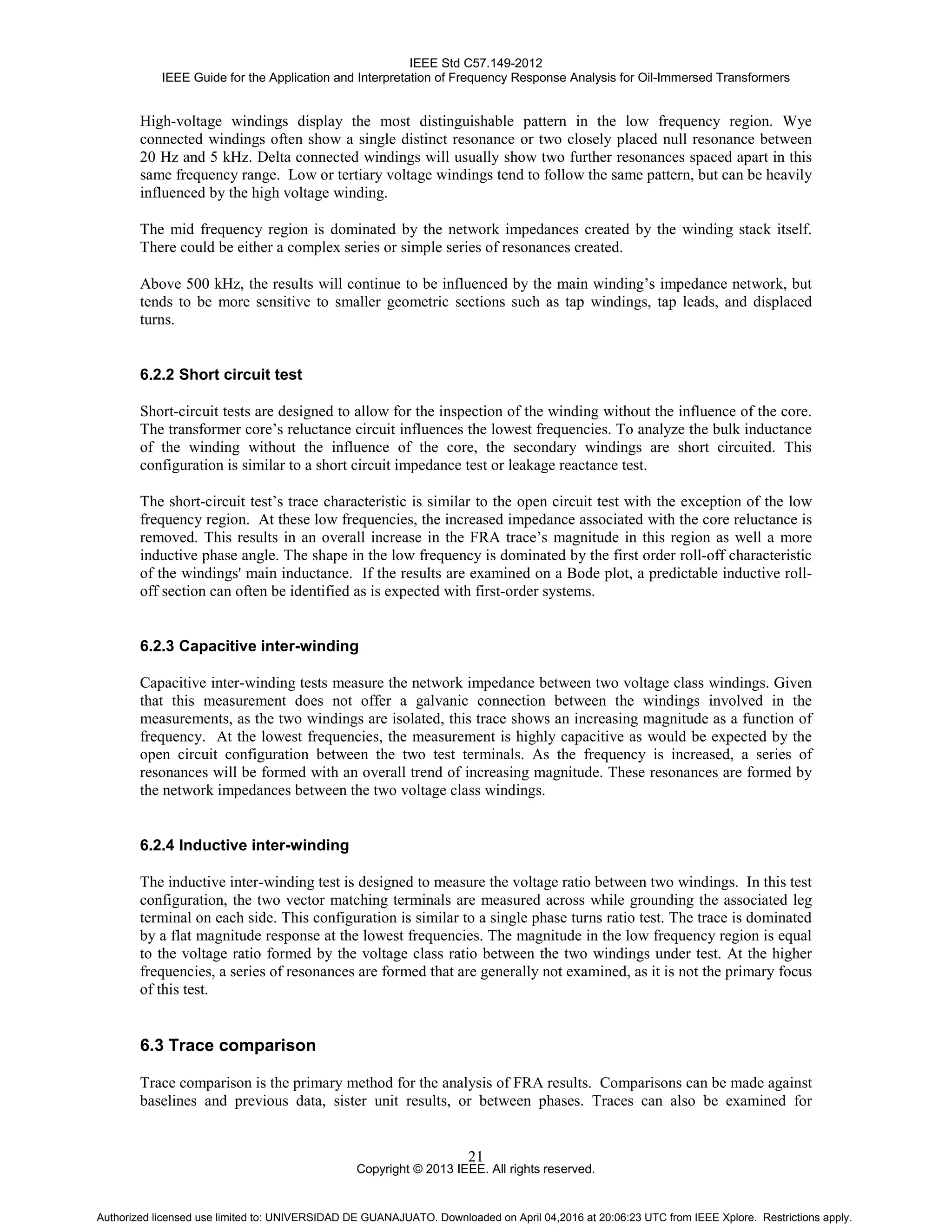 IEEE Std C57.149-2012
IEEE Guide for the Application and Interpretation of Frequency Response Analysis for Oil-Immersed Transformers
Copyright © 2013 IEEE. All rights reserved.
21
High-voltage windings display the most distinguishable pattern in the low frequency region. Wye
connected windings often show a single distinct resonance or two closely placed null resonance between
20 Hz and 5 kHz. Delta connected windings will usually show two further resonances spaced apart in this
same frequency range. Low or tertiary voltage windings tend to follow the same pattern, but can be heavily
influenced by the high voltage winding.
The mid frequency region is dominated by the network impedances created by the winding stack itself.
There could be either a complex series or simple series of resonances created.
Above 500 kHz, the results will continue to be influenced by the main winding’s impedance network, but
tends to be more sensitive to smaller geometric sections such as tap windings, tap leads, and displaced
turns.
6.2.2 Short circuit test
Short-circuit tests are designed to allow for the inspection of the winding without the influence of the core.
The transformer core’s reluctance circuit influences the lowest frequencies. To analyze the bulk inductance
of the winding without the influence of the core, the secondary windings are short circuited. This
configuration is similar to a short circuit impedance test or leakage reactance test.
The short-circuit test’s trace characteristic is similar to the open circuit test with the exception of the low
frequency region. At these low frequencies, the increased impedance associated with the core reluctance is
removed. This results in an overall increase in the FRA trace’s magnitude in this region as well a more
inductive phase angle. The shape in the low frequency is dominated by the first order roll-off characteristic
of the windings' main inductance. If the results are examined on a Bode plot, a predictable inductive roll-
off section can often be identified as is expected with first-order systems.
6.2.3 Capacitive inter-winding
Capacitive inter-winding tests measure the network impedance between two voltage class windings. Given
that this measurement does not offer a galvanic connection between the windings involved in the
measurements, as the two windings are isolated, this trace shows an increasing magnitude as a function of
frequency. At the lowest frequencies, the measurement is highly capacitive as would be expected by the
open circuit configuration between the two test terminals. As the frequency is increased, a series of
resonances will be formed with an overall trend of increasing magnitude. These resonances are formed by
the network impedances between the two voltage class windings.
6.2.4 Inductive inter-winding
The inductive inter-winding test is designed to measure the voltage ratio between two windings. In this test
configuration, the two vector matching terminals are measured across while grounding the associated leg
terminal on each side. This configuration is similar to a single phase turns ratio test. The trace is dominated
by a flat magnitude response at the lowest frequencies. The magnitude in the low frequency region is equal
to the voltage ratio formed by the voltage class ratio between the two windings under test. At the higher
frequencies, a series of resonances are formed that are generally not examined, as it is not the primary focus
of this test.
6.3 Trace comparison
Trace comparison is the primary method for the analysis of FRA results. Comparisons can be made against
baselines and previous data, sister unit results, or between phases. Traces can also be examined for
Authorized licensed use limited to: UNIVERSIDAD DE GUANAJUATO. Downloaded on April 04,2016 at 20:06:23 UTC from IEEE Xplore. Restrictions apply.
 