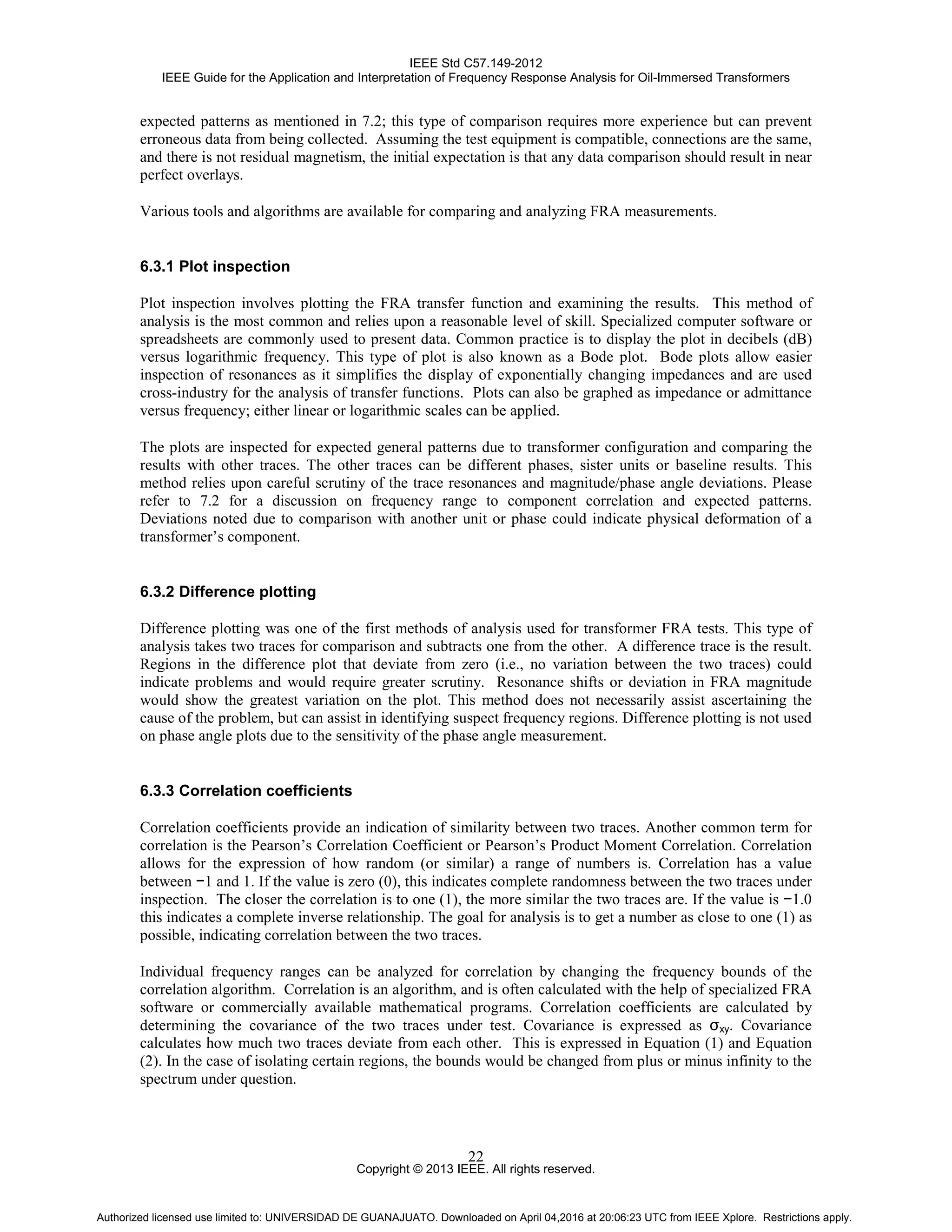 IEEE Std C57.149-2012
IEEE Guide for the Application and Interpretation of Frequency Response Analysis for Oil-Immersed Transformers
Copyright © 2013 IEEE. All rights reserved.
22
expected patterns as mentioned in 7.2; this type of comparison requires more experience but can prevent
erroneous data from being collected. Assuming the test equipment is compatible, connections are the same,
and there is not residual magnetism, the initial expectation is that any data comparison should result in near
perfect overlays.
Various tools and algorithms are available for comparing and analyzing FRA measurements.
6.3.1 Plot inspection
Plot inspection involves plotting the FRA transfer function and examining the results. This method of
analysis is the most common and relies upon a reasonable level of skill. Specialized computer software or
spreadsheets are commonly used to present data. Common practice is to display the plot in decibels (dB)
versus logarithmic frequency. This type of plot is also known as a Bode plot. Bode plots allow easier
inspection of resonances as it simplifies the display of exponentially changing impedances and are used
cross-industry for the analysis of transfer functions. Plots can also be graphed as impedance or admittance
versus frequency; either linear or logarithmic scales can be applied.
The plots are inspected for expected general patterns due to transformer configuration and comparing the
results with other traces. The other traces can be different phases, sister units or baseline results. This
method relies upon careful scrutiny of the trace resonances and magnitude/phase angle deviations. Please
refer to 7.2 for a discussion on frequency range to component correlation and expected patterns.
Deviations noted due to comparison with another unit or phase could indicate physical deformation of a
transformer’s component.
6.3.2 Difference plotting
Difference plotting was one of the first methods of analysis used for transformer FRA tests. This type of
analysis takes two traces for comparison and subtracts one from the other. A difference trace is the result.
Regions in the difference plot that deviate from zero (i.e., no variation between the two traces) could
indicate problems and would require greater scrutiny. Resonance shifts or deviation in FRA magnitude
would show the greatest variation on the plot. This method does not necessarily assist ascertaining the
cause of the problem, but can assist in identifying suspect frequency regions. Difference plotting is not used
on phase angle plots due to the sensitivity of the phase angle measurement.
6.3.3 Correlation coefficients
Correlation coefficients provide an indication of similarity between two traces. Another common term for
correlation is the Pearson’s Correlation Coefficient or Pearson’s Product Moment Correlation. Correlation
allows for the expression of how random (or similar) a range of numbers is. Correlation has a value
between −1 and 1. If the value is zero (0), this indicates complete randomness between the two traces under
inspection. The closer the correlation is to one (1), the more similar the two traces are. If the value is −1.0
this indicates a complete inverse relationship. The goal for analysis is to get a number as close to one (1) as
possible, indicating correlation between the two traces.
Individual frequency ranges can be analyzed for correlation by changing the frequency bounds of the
correlation algorithm. Correlation is an algorithm, and is often calculated with the help of specialized FRA
software or commercially available mathematical programs. Correlation coefficients are calculated by
determining the covariance of the two traces under test. Covariance is expressed as σxy. Covariance
calculates how much two traces deviate from each other. This is expressed in Equation (1) and Equation
(2). In the case of isolating certain regions, the bounds would be changed from plus or minus infinity to the
spectrum under question.
Authorized licensed use limited to: UNIVERSIDAD DE GUANAJUATO. Downloaded on April 04,2016 at 20:06:23 UTC from IEEE Xplore. Restrictions apply.
 