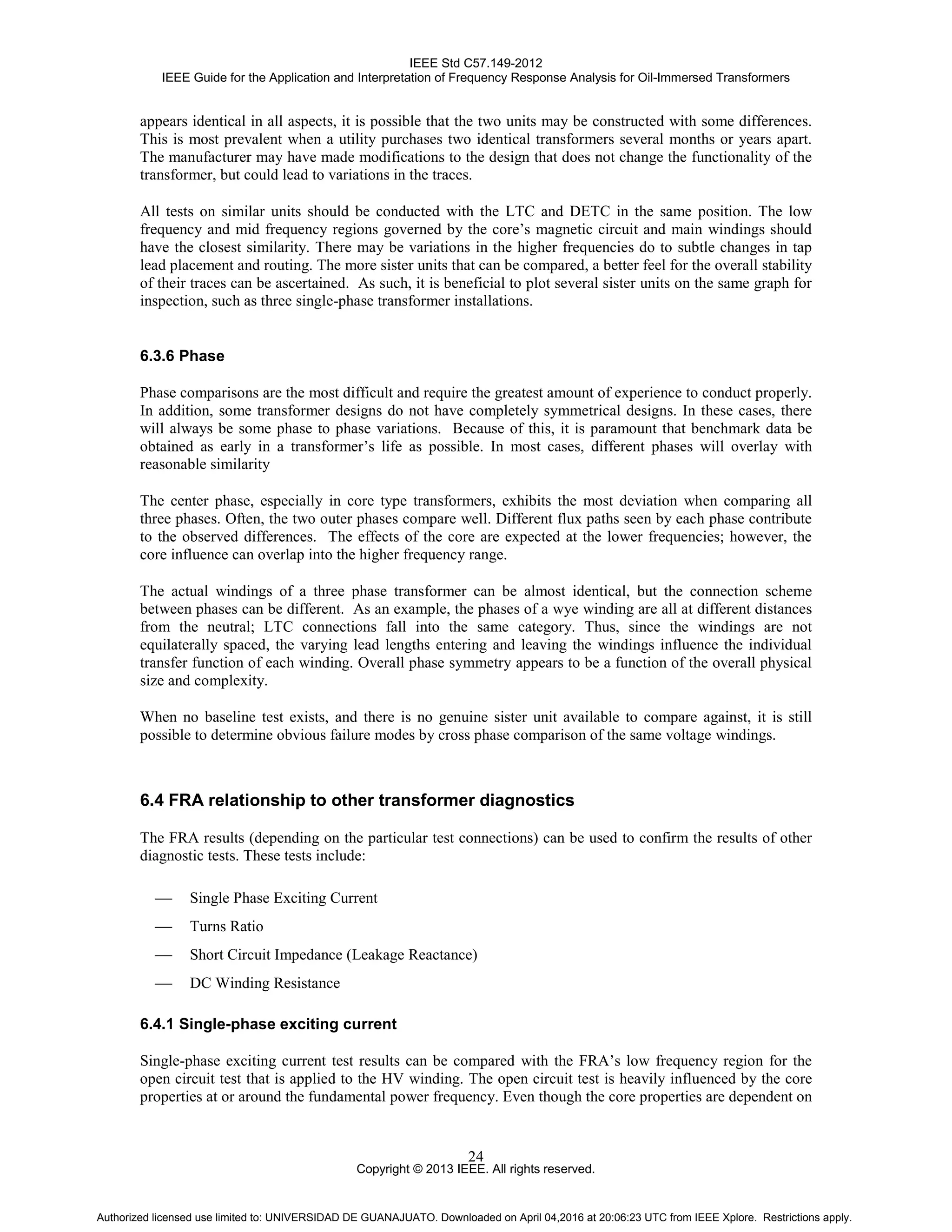 IEEE Std C57.149-2012
IEEE Guide for the Application and Interpretation of Frequency Response Analysis for Oil-Immersed Transformers
Copyright © 2013 IEEE. All rights reserved.
24
appears identical in all aspects, it is possible that the two units may be constructed with some differences.
This is most prevalent when a utility purchases two identical transformers several months or years apart.
The manufacturer may have made modifications to the design that does not change the functionality of the
transformer, but could lead to variations in the traces.
All tests on similar units should be conducted with the LTC and DETC in the same position. The low
frequency and mid frequency regions governed by the core’s magnetic circuit and main windings should
have the closest similarity. There may be variations in the higher frequencies do to subtle changes in tap
lead placement and routing. The more sister units that can be compared, a better feel for the overall stability
of their traces can be ascertained. As such, it is beneficial to plot several sister units on the same graph for
inspection, such as three single-phase transformer installations.
6.3.6 Phase
Phase comparisons are the most difficult and require the greatest amount of experience to conduct properly.
In addition, some transformer designs do not have completely symmetrical designs. In these cases, there
will always be some phase to phase variations. Because of this, it is paramount that benchmark data be
obtained as early in a transformer’s life as possible. In most cases, different phases will overlay with
reasonable similarity
The center phase, especially in core type transformers, exhibits the most deviation when comparing all
three phases. Often, the two outer phases compare well. Different flux paths seen by each phase contribute
to the observed differences. The effects of the core are expected at the lower frequencies; however, the
core influence can overlap into the higher frequency range.
The actual windings of a three phase transformer can be almost identical, but the connection scheme
between phases can be different. As an example, the phases of a wye winding are all at different distances
from the neutral; LTC connections fall into the same category. Thus, since the windings are not
equilaterally spaced, the varying lead lengths entering and leaving the windings influence the individual
transfer function of each winding. Overall phase symmetry appears to be a function of the overall physical
size and complexity.
When no baseline test exists, and there is no genuine sister unit available to compare against, it is still
possible to determine obvious failure modes by cross phase comparison of the same voltage windings.
6.4 FRA relationship to other transformer diagnostics
The FRA results (depending on the particular test connections) can be used to confirm the results of other
diagnostic tests. These tests include:
 Single Phase Exciting Current
 Turns Ratio
 Short Circuit Impedance (Leakage Reactance)
 DC Winding Resistance
6.4.1 Single-phase exciting current
Single-phase exciting current test results can be compared with the FRA’s low frequency region for the
open circuit test that is applied to the HV winding. The open circuit test is heavily influenced by the core
properties at or around the fundamental power frequency. Even though the core properties are dependent on
Authorized licensed use limited to: UNIVERSIDAD DE GUANAJUATO. Downloaded on April 04,2016 at 20:06:23 UTC from IEEE Xplore. Restrictions apply.
 