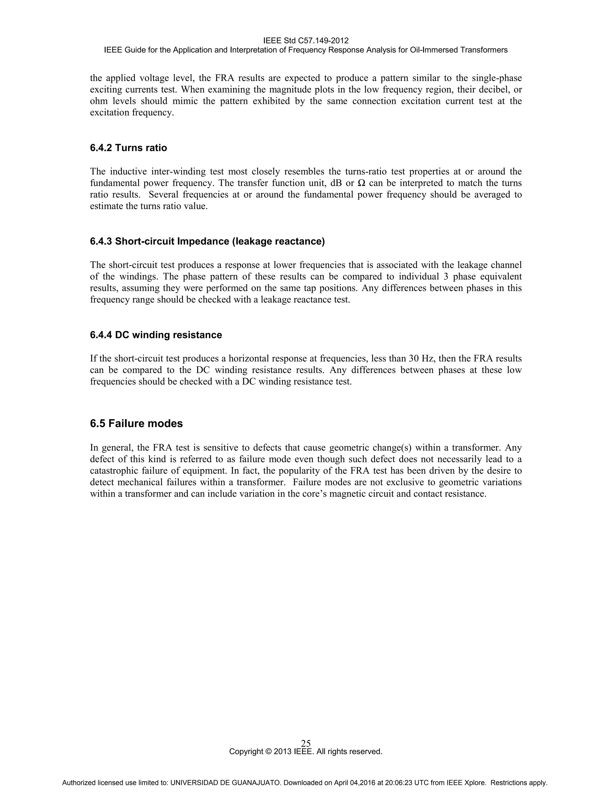 IEEE Std C57.149-2012
IEEE Guide for the Application and Interpretation of Frequency Response Analysis for Oil-Immersed Transformers
Copyright © 2013 IEEE. All rights reserved.
25
the applied voltage level, the FRA results are expected to produce a pattern similar to the single-phase
exciting currents test. When examining the magnitude plots in the low frequency region, their decibel, or
ohm levels should mimic the pattern exhibited by the same connection excitation current test at the
excitation frequency.
6.4.2 Turns ratio
The inductive inter-winding test most closely resembles the turns-ratio test properties at or around the
fundamental power frequency. The transfer function unit, dB or Ω can be interpreted to match the turns
ratio results. Several frequencies at or around the fundamental power frequency should be averaged to
estimate the turns ratio value.
6.4.3 Short-circuit Impedance (leakage reactance)
The short-circuit test produces a response at lower frequencies that is associated with the leakage channel
of the windings. The phase pattern of these results can be compared to individual 3 phase equivalent
results, assuming they were performed on the same tap positions. Any differences between phases in this
frequency range should be checked with a leakage reactance test.
6.4.4 DC winding resistance
If the short-circuit test produces a horizontal response at frequencies, less than 30 Hz, then the FRA results
can be compared to the DC winding resistance results. Any differences between phases at these low
frequencies should be checked with a DC winding resistance test.
6.5 Failure modes
In general, the FRA test is sensitive to defects that cause geometric change(s) within a transformer. Any
defect of this kind is referred to as failure mode even though such defect does not necessarily lead to a
catastrophic failure of equipment. In fact, the popularity of the FRA test has been driven by the desire to
detect mechanical failures within a transformer. Failure modes are not exclusive to geometric variations
within a transformer and can include variation in the core’s magnetic circuit and contact resistance.
Authorized licensed use limited to: UNIVERSIDAD DE GUANAJUATO. Downloaded on April 04,2016 at 20:06:23 UTC from IEEE Xplore. Restrictions apply.
 