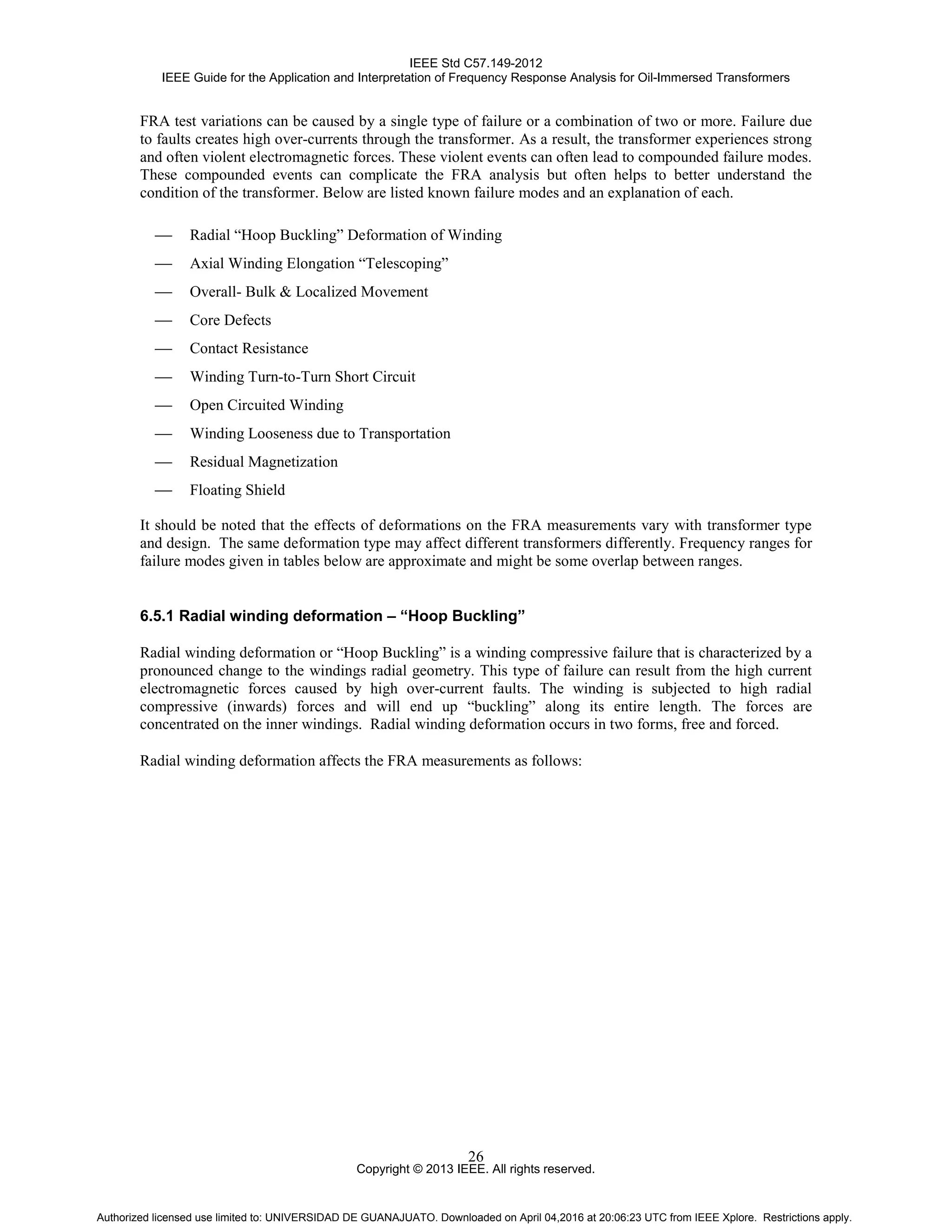 IEEE Std C57.149-2012
IEEE Guide for the Application and Interpretation of Frequency Response Analysis for Oil-Immersed Transformers
Copyright © 2013 IEEE. All rights reserved.
26
FRA test variations can be caused by a single type of failure or a combination of two or more. Failure due
to faults creates high over-currents through the transformer. As a result, the transformer experiences strong
and often violent electromagnetic forces. These violent events can often lead to compounded failure modes.
These compounded events can complicate the FRA analysis but often helps to better understand the
condition of the transformer. Below are listed known failure modes and an explanation of each.
 Radial “Hoop Buckling” Deformation of Winding
 Axial Winding Elongation “Telescoping”
 Overall- Bulk & Localized Movement
 Core Defects
 Contact Resistance
 Winding Turn-to-Turn Short Circuit
 Open Circuited Winding
 Winding Looseness due to Transportation
 Residual Magnetization
 Floating Shield
It should be noted that the effects of deformations on the FRA measurements vary with transformer type
and design. The same deformation type may affect different transformers differently. Frequency ranges for
failure modes given in tables below are approximate and might be some overlap between ranges.
6.5.1 Radial winding deformation – “Hoop Buckling”
Radial winding deformation or “Hoop Buckling” is a winding compressive failure that is characterized by a
pronounced change to the windings radial geometry. This type of failure can result from the high current
electromagnetic forces caused by high over-current faults. The winding is subjected to high radial
compressive (inwards) forces and will end up “buckling” along its entire length. The forces are
concentrated on the inner windings. Radial winding deformation occurs in two forms, free and forced.
Radial winding deformation affects the FRA measurements as follows:
Authorized licensed use limited to: UNIVERSIDAD DE GUANAJUATO. Downloaded on April 04,2016 at 20:06:23 UTC from IEEE Xplore. Restrictions apply.
 