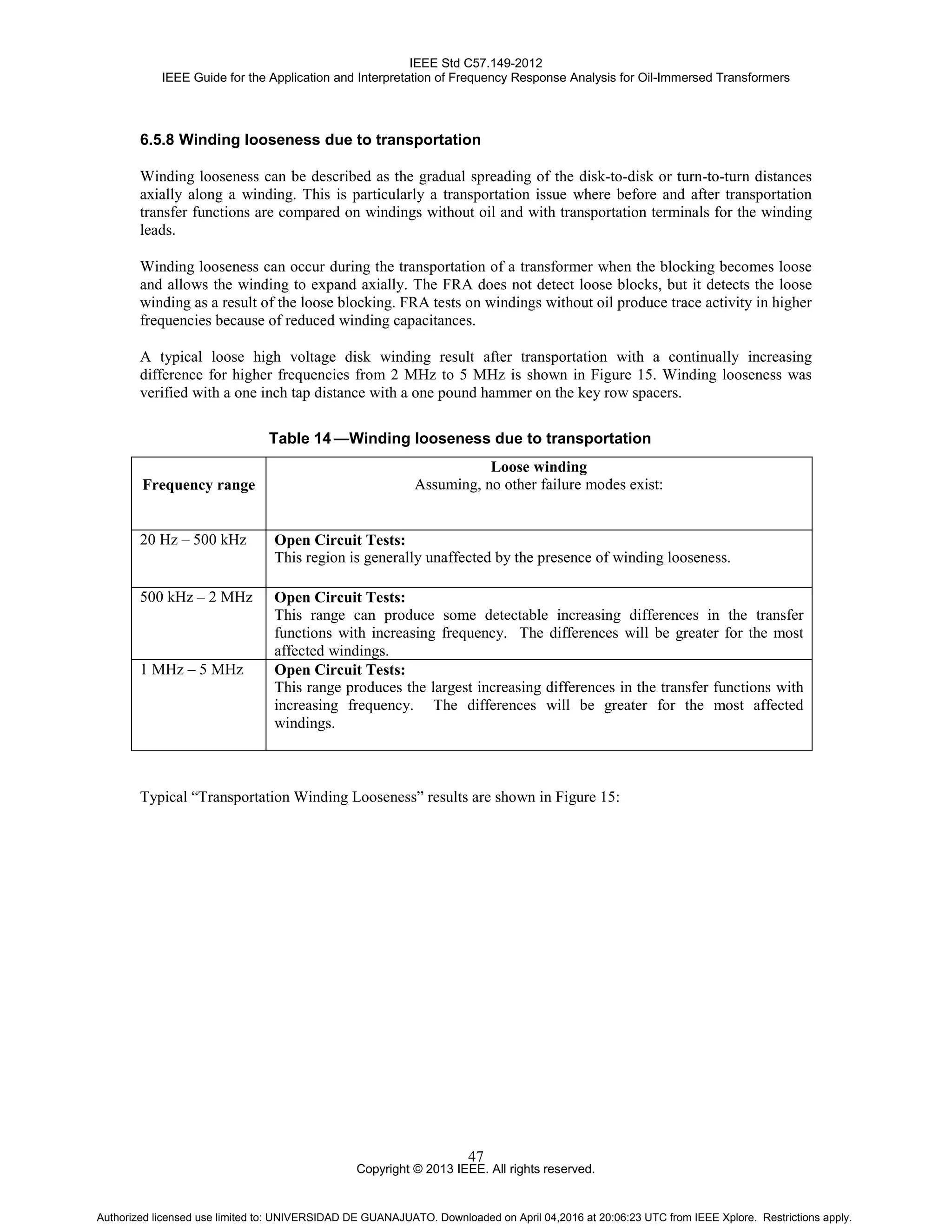 IEEE Std C57.149-2012
IEEE Guide for the Application and Interpretation of Frequency Response Analysis for Oil-Immersed Transformers
Copyright © 2013 IEEE. All rights reserved.
47
6.5.8 Winding looseness due to transportation
Winding looseness can be described as the gradual spreading of the disk-to-disk or turn-to-turn distances
axially along a winding. This is particularly a transportation issue where before and after transportation
transfer functions are compared on windings without oil and with transportation terminals for the winding
leads.
Winding looseness can occur during the transportation of a transformer when the blocking becomes loose
and allows the winding to expand axially. The FRA does not detect loose blocks, but it detects the loose
winding as a result of the loose blocking. FRA tests on windings without oil produce trace activity in higher
frequencies because of reduced winding capacitances.
A typical loose high voltage disk winding result after transportation with a continually increasing
difference for higher frequencies from 2 MHz to 5 MHz is shown in Figure 15. Winding looseness was
verified with a one inch tap distance with a one pound hammer on the key row spacers.
Table 14 —Winding looseness due to transportation
Frequency range
Loose winding
Assuming, no other failure modes exist:
20 Hz – 500 kHz Open Circuit Tests:
This region is generally unaffected by the presence of winding looseness.
500 kHz – 2 MHz Open Circuit Tests:
This range can produce some detectable increasing differences in the transfer
functions with increasing frequency. The differences will be greater for the most
affected windings.
1 MHz – 5 MHz Open Circuit Tests:
This range produces the largest increasing differences in the transfer functions with
increasing frequency. The differences will be greater for the most affected
windings.
Typical “Transportation Winding Looseness” results are shown in Figure 15:
Authorized licensed use limited to: UNIVERSIDAD DE GUANAJUATO. Downloaded on April 04,2016 at 20:06:23 UTC from IEEE Xplore. Restrictions apply.
 
