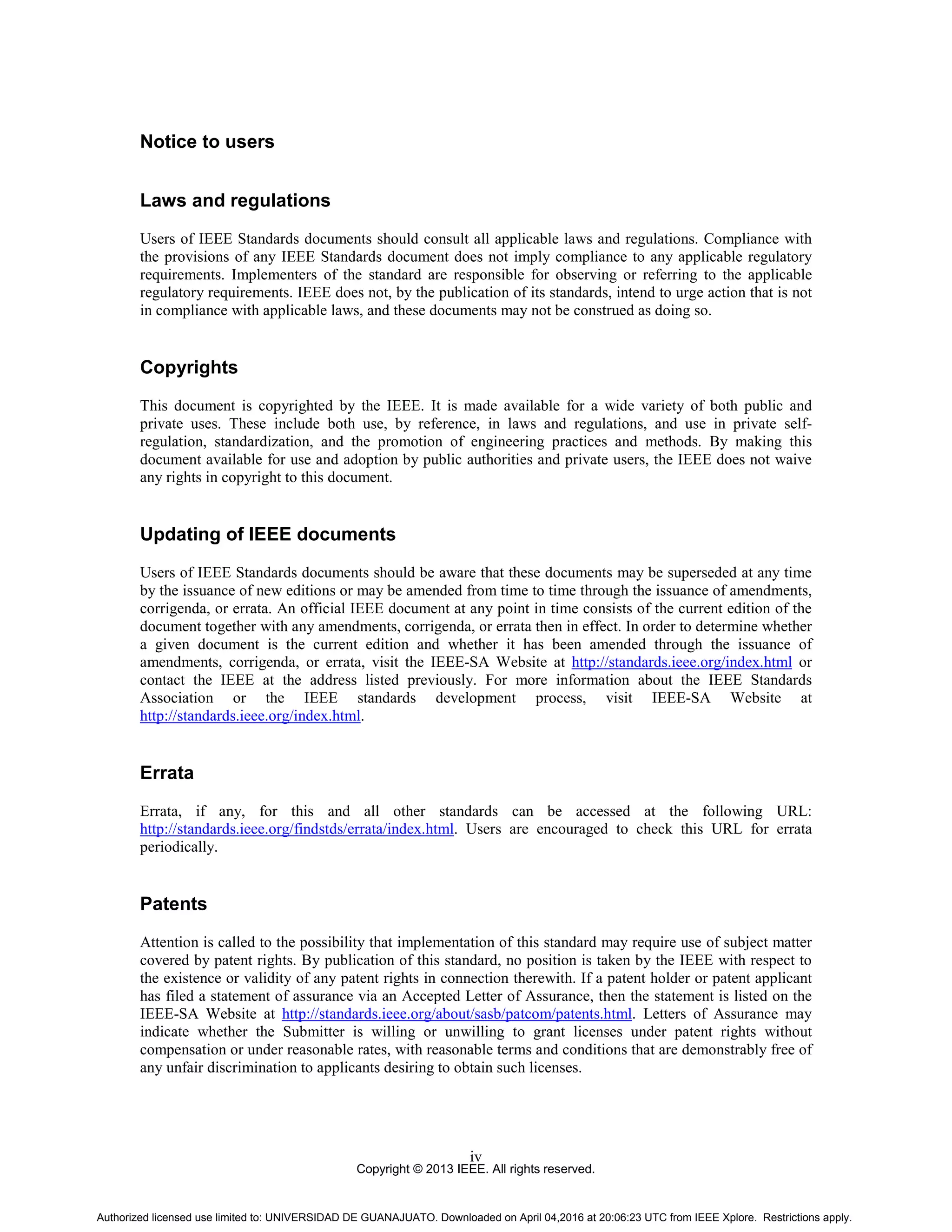 Copyright © 2013 IEEE. All rights reserved.
iv
Notice to users
Laws and regulations
Users of IEEE Standards documents should consult all applicable laws and regulations. Compliance with
the provisions of any IEEE Standards document does not imply compliance to any applicable regulatory
requirements. Implementers of the standard are responsible for observing or referring to the applicable
regulatory requirements. IEEE does not, by the publication of its standards, intend to urge action that is not
in compliance with applicable laws, and these documents may not be construed as doing so.
Copyrights
This document is copyrighted by the IEEE. It is made available for a wide variety of both public and
private uses. These include both use, by reference, in laws and regulations, and use in private self-
regulation, standardization, and the promotion of engineering practices and methods. By making this
document available for use and adoption by public authorities and private users, the IEEE does not waive
any rights in copyright to this document.
Updating of IEEE documents
Users of IEEE Standards documents should be aware that these documents may be superseded at any time
by the issuance of new editions or may be amended from time to time through the issuance of amendments,
corrigenda, or errata. An official IEEE document at any point in time consists of the current edition of the
document together with any amendments, corrigenda, or errata then in effect. In order to determine whether
a given document is the current edition and whether it has been amended through the issuance of
amendments, corrigenda, or errata, visit the IEEE-SA Website at http://standards.ieee.org/index.html or
contact the IEEE at the address listed previously. For more information about the IEEE Standards
Association or the IEEE standards development process, visit IEEE-SA Website at
http://standards.ieee.org/index.html.
Errata
Errata, if any, for this and all other standards can be accessed at the following URL:
http://standards.ieee.org/findstds/errata/index.html. Users are encouraged to check this URL for errata
periodically.
Patents
Attention is called to the possibility that implementation of this standard may require use of subject matter
covered by patent rights. By publication of this standard, no position is taken by the IEEE with respect to
the existence or validity of any patent rights in connection therewith. If a patent holder or patent applicant
has filed a statement of assurance via an Accepted Letter of Assurance, then the statement is listed on the
IEEE-SA Website at http://standards.ieee.org/about/sasb/patcom/patents.html. Letters of Assurance may
indicate whether the Submitter is willing or unwilling to grant licenses under patent rights without
compensation or under reasonable rates, with reasonable terms and conditions that are demonstrably free of
any unfair discrimination to applicants desiring to obtain such licenses.
Authorized licensed use limited to: UNIVERSIDAD DE GUANAJUATO. Downloaded on April 04,2016 at 20:06:23 UTC from IEEE Xplore. Restrictions apply.
 