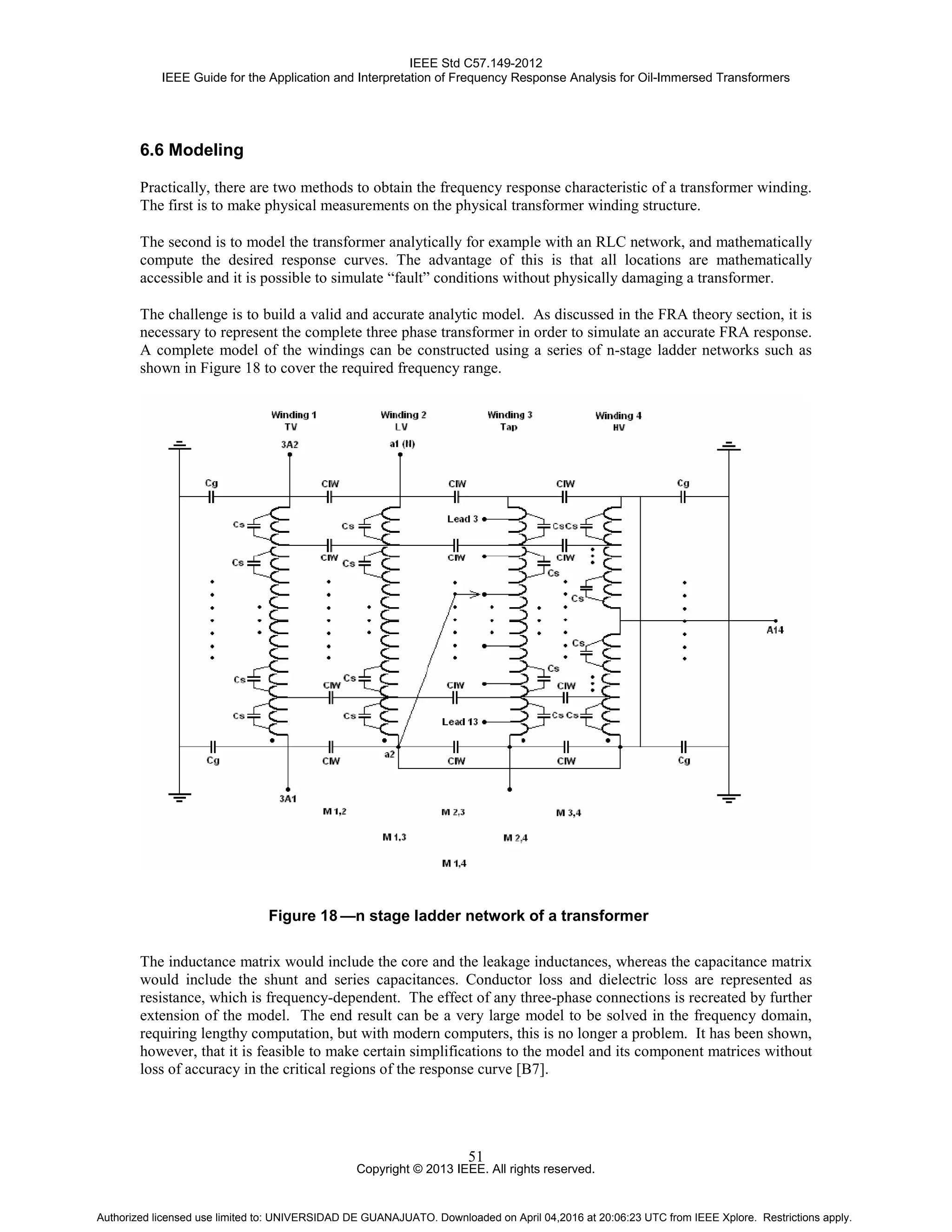 IEEE Std C57.149-2012
IEEE Guide for the Application and Interpretation of Frequency Response Analysis for Oil-Immersed Transformers
Copyright © 2013 IEEE. All rights reserved.
51
6.6 Modeling
Practically, there are two methods to obtain the frequency response characteristic of a transformer winding.
The first is to make physical measurements on the physical transformer winding structure.
The second is to model the transformer analytically for example with an RLC network, and mathematically
compute the desired response curves. The advantage of this is that all locations are mathematically
accessible and it is possible to simulate “fault” conditions without physically damaging a transformer.
The challenge is to build a valid and accurate analytic model. As discussed in the FRA theory section, it is
necessary to represent the complete three phase transformer in order to simulate an accurate FRA response.
A complete model of the windings can be constructed using a series of n-stage ladder networks such as
shown in Figure 18 to cover the required frequency range.
Figure 18 —n stage ladder network of a transformer
The inductance matrix would include the core and the leakage inductances, whereas the capacitance matrix
would include the shunt and series capacitances. Conductor loss and dielectric loss are represented as
resistance, which is frequency-dependent. The effect of any three-phase connections is recreated by further
extension of the model. The end result can be a very large model to be solved in the frequency domain,
requiring lengthy computation, but with modern computers, this is no longer a problem. It has been shown,
however, that it is feasible to make certain simplifications to the model and its component matrices without
loss of accuracy in the critical regions of the response curve [B7].
Authorized licensed use limited to: UNIVERSIDAD DE GUANAJUATO. Downloaded on April 04,2016 at 20:06:23 UTC from IEEE Xplore. Restrictions apply.
 