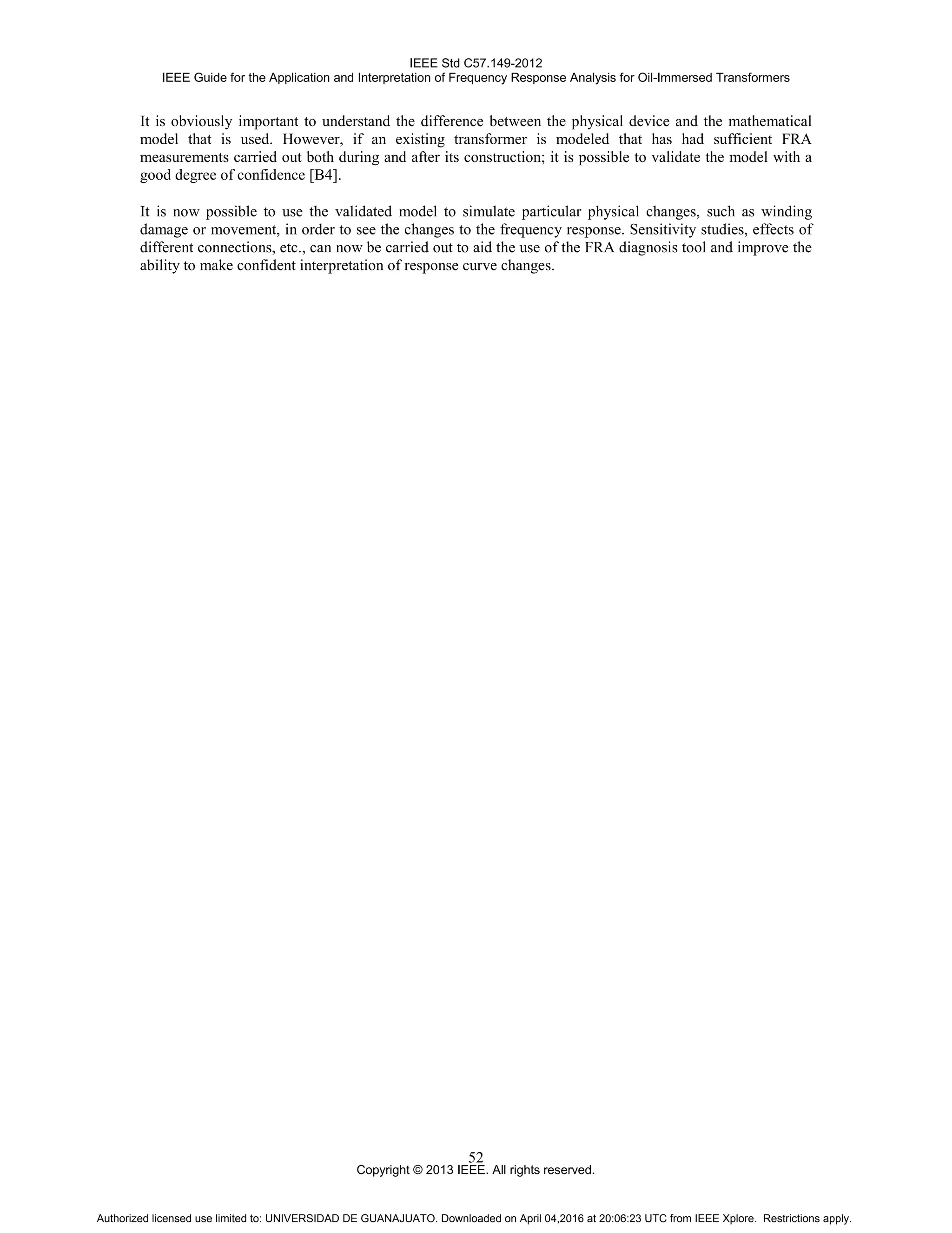 IEEE Std C57.149-2012
IEEE Guide for the Application and Interpretation of Frequency Response Analysis for Oil-Immersed Transformers
Copyright © 2013 IEEE. All rights reserved.
52
It is obviously important to understand the difference between the physical device and the mathematical
model that is used. However, if an existing transformer is modeled that has had sufficient FRA
measurements carried out both during and after its construction; it is possible to validate the model with a
good degree of confidence [B4].
It is now possible to use the validated model to simulate particular physical changes, such as winding
damage or movement, in order to see the changes to the frequency response. Sensitivity studies, effects of
different connections, etc., can now be carried out to aid the use of the FRA diagnosis tool and improve the
ability to make confident interpretation of response curve changes.
Authorized licensed use limited to: UNIVERSIDAD DE GUANAJUATO. Downloaded on April 04,2016 at 20:06:23 UTC from IEEE Xplore. Restrictions apply.
 