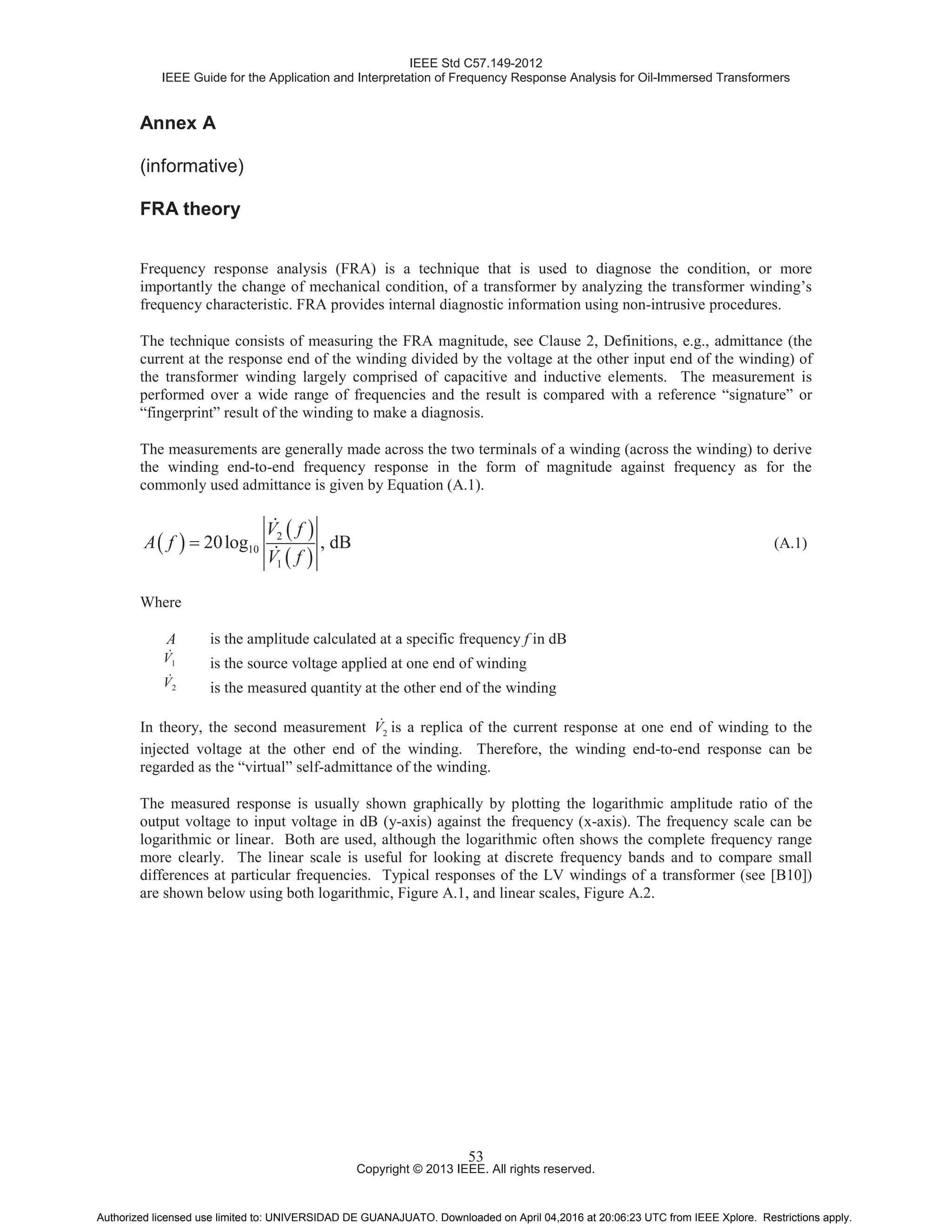 IEEE Std C57.149-2012
IEEE Guide for the Application and Interpretation of Frequency Response Analysis for Oil-Immersed Transformers
Copyright © 2013 IEEE. All rights reserved.
53
Annex A
(informative)
FRA theory
Frequency response analysis (FRA) is a technique that is used to diagnose the condition, or more
importantly the change of mechanical condition, of a transformer by analyzing the transformer winding’s
frequency characteristic. FRA provides internal diagnostic information using non-intrusive procedures.
The technique consists of measuring the FRA magnitude, see Clause 2, Definitions, e.g., admittance (the
current at the response end of the winding divided by the voltage at the other input end of the winding) of
the transformer winding largely comprised of capacitive and inductive elements. The measurement is
performed over a wide range of frequencies and the result is compared with a reference “signature” or
“fingerprint” result of the winding to make a diagnosis.
The measurements are generally made across the two terminals of a winding (across the winding) to derive
the winding end-to-end frequency response in the form of magnitude against frequency as for the
commonly used admittance is given by Equation (A.1).
2
10
1
20log , dB
V f
A f
V f
(A.1)
Where
A is the amplitude calculated at a specific frequency f in dB
1V is the source voltage applied at one end of winding
2V is the measured quantity at the other end of the winding
In theory, the second measurement 2V is a replica of the current response at one end of winding to the
injected voltage at the other end of the winding. Therefore, the winding end-to-end response can be
regarded as the “virtual” self-admittance of the winding.
The measured response is usually shown graphically by plotting the logarithmic amplitude ratio of the
output voltage to input voltage in dB (y-axis) against the frequency (x-axis). The frequency scale can be
logarithmic or linear. Both are used, although the logarithmic often shows the complete frequency range
more clearly. The linear scale is useful for looking at discrete frequency bands and to compare small
differences at particular frequencies. Typical responses of the LV windings of a transformer (see [B10])
are shown below using both logarithmic, Figure A.1, and linear scales, Figure A.2.
Authorized licensed use limited to: UNIVERSIDAD DE GUANAJUATO. Downloaded on April 04,2016 at 20:06:23 UTC from IEEE Xplore. Restrictions apply.
 