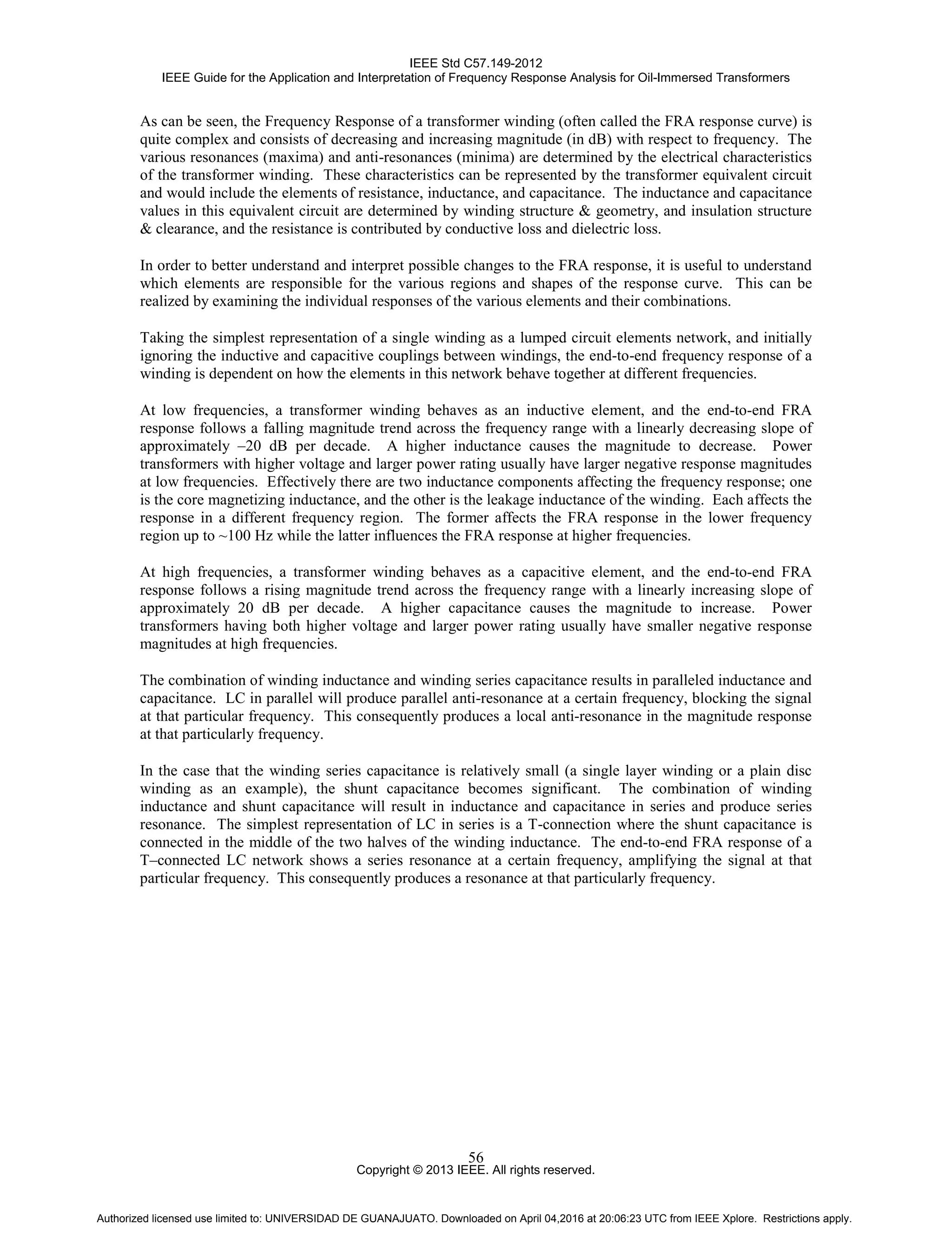 IEEE Std C57.149-2012
IEEE Guide for the Application and Interpretation of Frequency Response Analysis for Oil-Immersed Transformers
Copyright © 2013 IEEE. All rights reserved.
56
As can be seen, the Frequency Response of a transformer winding (often called the FRA response curve) is
quite complex and consists of decreasing and increasing magnitude (in dB) with respect to frequency. The
various resonances (maxima) and anti-resonances (minima) are determined by the electrical characteristics
of the transformer winding. These characteristics can be represented by the transformer equivalent circuit
and would include the elements of resistance, inductance, and capacitance. The inductance and capacitance
values in this equivalent circuit are determined by winding structure & geometry, and insulation structure
& clearance, and the resistance is contributed by conductive loss and dielectric loss.
In order to better understand and interpret possible changes to the FRA response, it is useful to understand
which elements are responsible for the various regions and shapes of the response curve. This can be
realized by examining the individual responses of the various elements and their combinations.
Taking the simplest representation of a single winding as a lumped circuit elements network, and initially
ignoring the inductive and capacitive couplings between windings, the end-to-end frequency response of a
winding is dependent on how the elements in this network behave together at different frequencies.
At low frequencies, a transformer winding behaves as an inductive element, and the end-to-end FRA
response follows a falling magnitude trend across the frequency range with a linearly decreasing slope of
approximately –20 dB per decade. A higher inductance causes the magnitude to decrease. Power
transformers with higher voltage and larger power rating usually have larger negative response magnitudes
at low frequencies. Effectively there are two inductance components affecting the frequency response; one
is the core magnetizing inductance, and the other is the leakage inductance of the winding. Each affects the
response in a different frequency region. The former affects the FRA response in the lower frequency
region up to ~100 Hz while the latter influences the FRA response at higher frequencies.
At high frequencies, a transformer winding behaves as a capacitive element, and the end-to-end FRA
response follows a rising magnitude trend across the frequency range with a linearly increasing slope of
approximately 20 dB per decade. A higher capacitance causes the magnitude to increase. Power
transformers having both higher voltage and larger power rating usually have smaller negative response
magnitudes at high frequencies.
The combination of winding inductance and winding series capacitance results in paralleled inductance and
capacitance. LC in parallel will produce parallel anti-resonance at a certain frequency, blocking the signal
at that particular frequency. This consequently produces a local anti-resonance in the magnitude response
at that particularly frequency.
In the case that the winding series capacitance is relatively small (a single layer winding or a plain disc
winding as an example), the shunt capacitance becomes significant. The combination of winding
inductance and shunt capacitance will result in inductance and capacitance in series and produce series
resonance. The simplest representation of LC in series is a T-connection where the shunt capacitance is
connected in the middle of the two halves of the winding inductance. The end-to-end FRA response of a
T–connected LC network shows a series resonance at a certain frequency, amplifying the signal at that
particular frequency. This consequently produces a resonance at that particularly frequency.
Authorized licensed use limited to: UNIVERSIDAD DE GUANAJUATO. Downloaded on April 04,2016 at 20:06:23 UTC from IEEE Xplore. Restrictions apply.
 