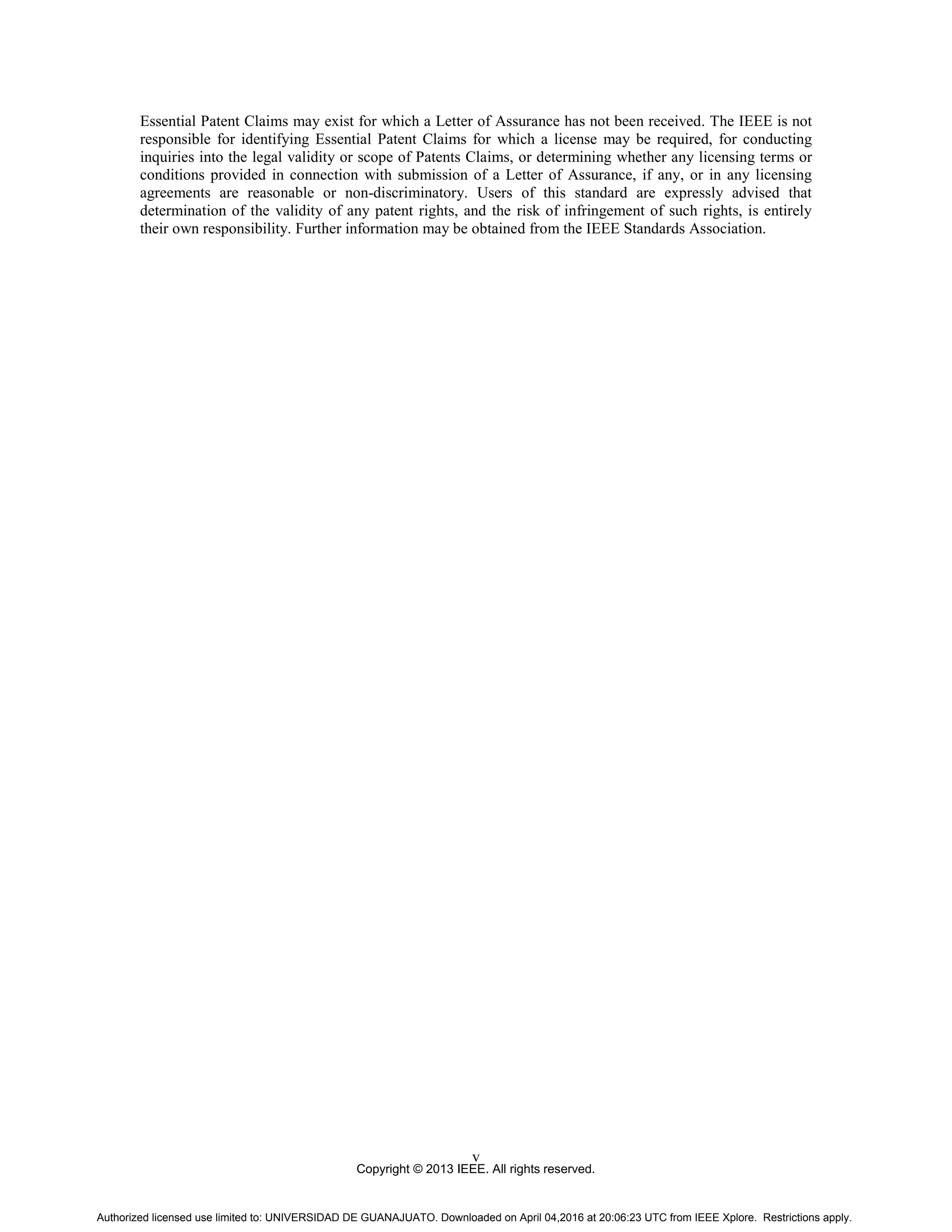Copyright © 2013 IEEE. All rights reserved.
v
Essential Patent Claims may exist for which a Letter of Assurance has not been received. The IEEE is not
responsible for identifying Essential Patent Claims for which a license may be required, for conducting
inquiries into the legal validity or scope of Patents Claims, or determining whether any licensing terms or
conditions provided in connection with submission of a Letter of Assurance, if any, or in any licensing
agreements are reasonable or non-discriminatory. Users of this standard are expressly advised that
determination of the validity of any patent rights, and the risk of infringement of such rights, is entirely
their own responsibility. Further information may be obtained from the IEEE Standards Association.
Authorized licensed use limited to: UNIVERSIDAD DE GUANAJUATO. Downloaded on April 04,2016 at 20:06:23 UTC from IEEE Xplore. Restrictions apply.
 