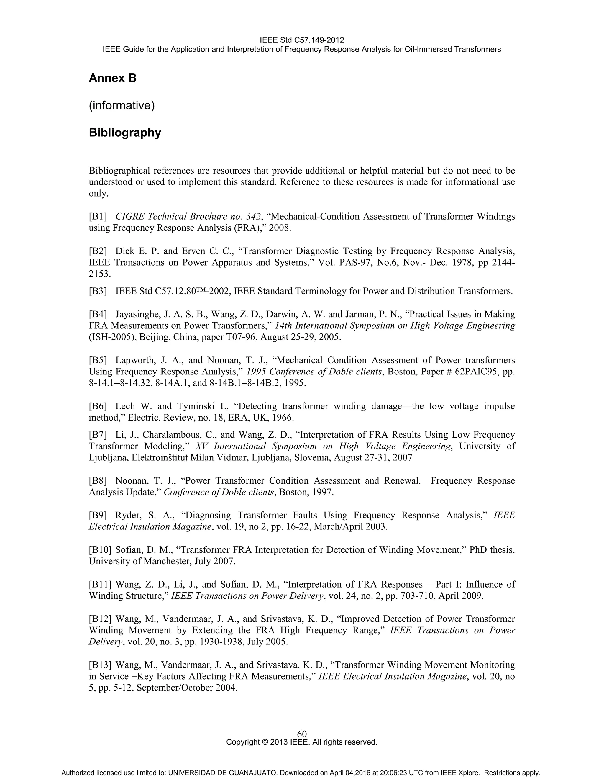 IEEE Std C57.149-2012
IEEE Guide for the Application and Interpretation of Frequency Response Analysis for Oil-Immersed Transformers
Copyright © 2013 IEEE. All rights reserved.
60
Annex B
(informative)
Bibliography
Bibliographical references are resources that provide additional or helpful material but do not need to be
understood or used to implement this standard. Reference to these resources is made for informational use
only.
[B1] CIGRE Technical Brochure no. 342, “Mechanical-Condition Assessment of Transformer Windings
using Frequency Response Analysis (FRA),” 2008.
[B2] Dick E. P. and Erven C. C., “Transformer Diagnostic Testing by Frequency Response Analysis,
IEEE Transactions on Power Apparatus and Systems,” Vol. PAS-97, No.6, Nov.- Dec. 1978, pp 2144-
2153.
[B3] IEEE Std C57.12.80™-2002, IEEE Standard Terminology for Power and Distribution Transformers.
[B4] Jayasinghe, J. A. S. B., Wang, Z. D., Darwin, A. W. and Jarman, P. N., “Practical Issues in Making
FRA Measurements on Power Transformers,” 14th International Symposium on High Voltage Engineering
(ISH-2005), Beijing, China, paper T07-96, August 25-29, 2005.
[B5] Lapworth, J. A., and Noonan, T. J., “Mechanical Condition Assessment of Power transformers
Using Frequency Response Analysis,” 1995 Conference of Doble clients, Boston, Paper # 62PAIC95, pp.
8-14.1–8-14.32, 8-14A.1, and 8-14B.1–8-14B.2, 1995.
[B6] Lech W. and Tyminski L, “Detecting transformer winding damage—the low voltage impulse
method,” Electric. Review, no. 18, ERA, UK, 1966.
[B7] Li, J., Charalambous, C., and Wang, Z. D., “Interpretation of FRA Results Using Low Frequency
Transformer Modeling,” XV International Symposium on High Voltage Engineering, University of
Ljubljana, Elektroinštitut Milan Vidmar, Ljubljana, Slovenia, August 27-31, 2007
[B8] Noonan, T. J., “Power Transformer Condition Assessment and Renewal. Frequency Response
Analysis Update,” Conference of Doble clients, Boston, 1997.
[B9] Ryder, S. A., “Diagnosing Transformer Faults Using Frequency Response Analysis,” IEEE
Electrical Insulation Magazine, vol. 19, no 2, pp. 16-22, March/April 2003.
[B10] Sofian, D. M., “Transformer FRA Interpretation for Detection of Winding Movement,” PhD thesis,
University of Manchester, July 2007.
[B11] Wang, Z. D., Li, J., and Sofian, D. M., “Interpretation of FRA Responses – Part I: Influence of
Winding Structure,” IEEE Transactions on Power Delivery, vol. 24, no. 2, pp. 703-710, April 2009.
[B12] Wang, M., Vandermaar, J. A., and Srivastava, K. D., “Improved Detection of Power Transformer
Winding Movement by Extending the FRA High Frequency Range,” IEEE Transactions on Power
Delivery, vol. 20, no. 3, pp. 1930-1938, July 2005.
[B13] Wang, M., Vandermaar, J. A., and Srivastava, K. D., “Transformer Winding Movement Monitoring
in Service –Key Factors Affecting FRA Measurements,” IEEE Electrical Insulation Magazine, vol. 20, no
5, pp. 5-12, September/October 2004.
Authorized licensed use limited to: UNIVERSIDAD DE GUANAJUATO. Downloaded on April 04,2016 at 20:06:23 UTC from IEEE Xplore. Restrictions apply.
 
