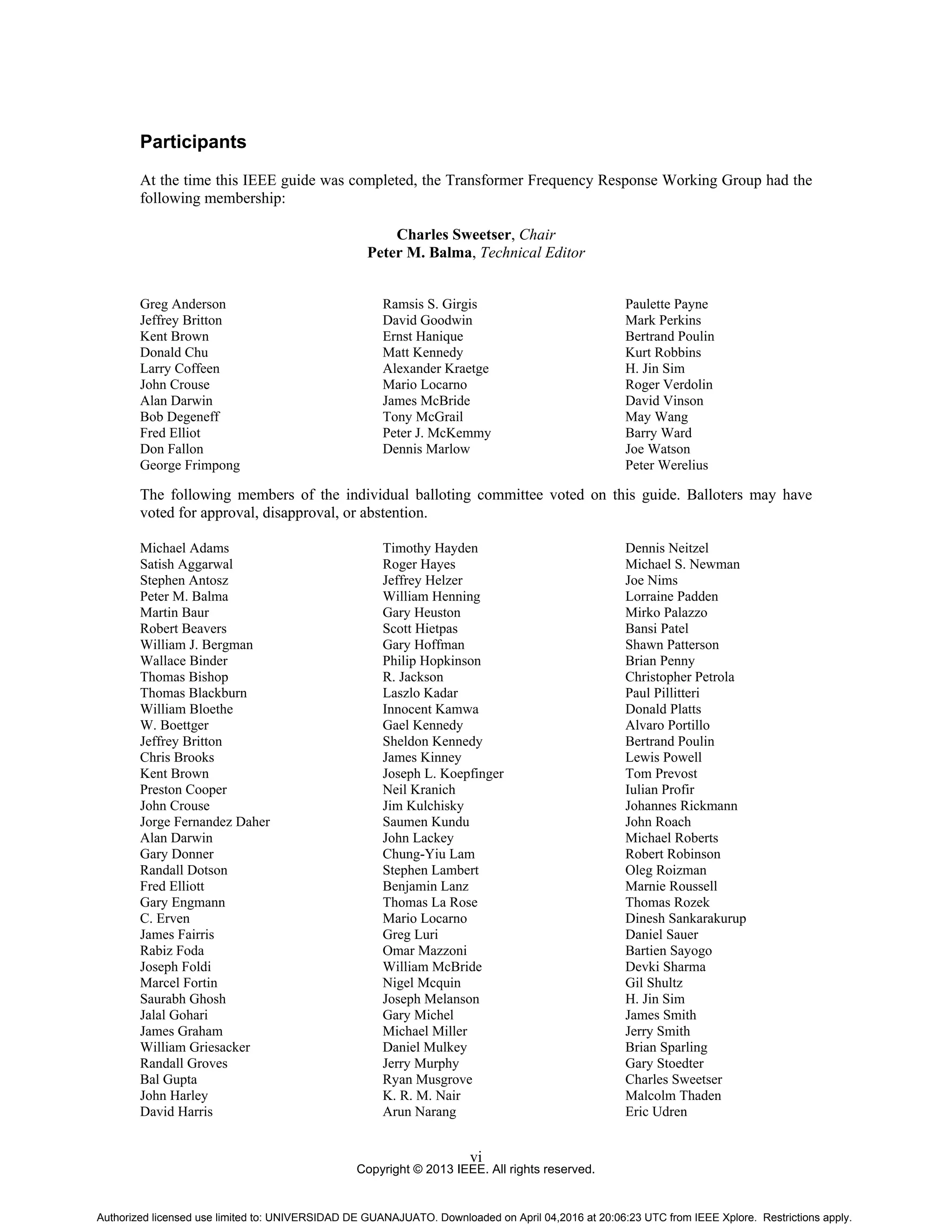 Copyright © 2013 IEEE. All rights reserved.
vi
Participants
At the time this IEEE guide was completed, the Transformer Frequency Response Working Group had the
following membership:
Charles Sweetser, Chair
Peter M. Balma, Technical Editor
Greg Anderson
Jeffrey Britton
Kent Brown
Donald Chu
Larry Coffeen
John Crouse
Alan Darwin
Bob Degeneff
Fred Elliot
Don Fallon
George Frimpong
Ramsis S. Girgis
David Goodwin
Ernst Hanique
Matt Kennedy
Alexander Kraetge
Mario Locarno
James McBride
Tony McGrail
Peter J. McKemmy
Dennis Marlow
Paulette Payne
Mark Perkins
Bertrand Poulin
Kurt Robbins
H. Jin Sim
Roger Verdolin
David Vinson
May Wang
Barry Ward
Joe Watson
Peter Werelius
The following members of the individual balloting committee voted on this guide. Balloters may have
voted for approval, disapproval, or abstention.
Michael Adams
Satish Aggarwal
Stephen Antosz
Peter M. Balma
Martin Baur
Robert Beavers
William J. Bergman
Wallace Binder
Thomas Bishop
Thomas Blackburn
William Bloethe
W. Boettger
Jeffrey Britton
Chris Brooks
Kent Brown
Preston Cooper
John Crouse
Jorge Fernandez Daher
Alan Darwin
Gary Donner
Randall Dotson
Fred Elliott
Gary Engmann
C. Erven
James Fairris
Rabiz Foda
Joseph Foldi
Marcel Fortin
Saurabh Ghosh
Jalal Gohari
James Graham
William Griesacker
Randall Groves
Bal Gupta
John Harley
David Harris
Timothy Hayden
Roger Hayes
Jeffrey Helzer
William Henning
Gary Heuston
Scott Hietpas
Gary Hoffman
Philip Hopkinson
R. Jackson
Laszlo Kadar
Innocent Kamwa
Gael Kennedy
Sheldon Kennedy
James Kinney
Joseph L. Koepfinger
Neil Kranich
Jim Kulchisky
Saumen Kundu
John Lackey
Chung-Yiu Lam
Stephen Lambert
Benjamin Lanz
Thomas La Rose
Mario Locarno
Greg Luri
Omar Mazzoni
William McBride
Nigel Mcquin
Joseph Melanson
Gary Michel
Michael Miller
Daniel Mulkey
Jerry Murphy
Ryan Musgrove
K. R. M. Nair
Arun Narang
Dennis Neitzel
Michael S. Newman
Joe Nims
Lorraine Padden
Mirko Palazzo
Bansi Patel
Shawn Patterson
Brian Penny
Christopher Petrola
Paul Pillitteri
Donald Platts
Alvaro Portillo
Bertrand Poulin
Lewis Powell
Tom Prevost
Iulian Profir
Johannes Rickmann
John Roach
Michael Roberts
Robert Robinson
Oleg Roizman
Marnie Roussell
Thomas Rozek
Dinesh Sankarakurup
Daniel Sauer
Bartien Sayogo
Devki Sharma
Gil Shultz
H. Jin Sim
James Smith
Jerry Smith
Brian Sparling
Gary Stoedter
Charles Sweetser
Malcolm Thaden
Eric Udren
Authorized licensed use limited to: UNIVERSIDAD DE GUANAJUATO. Downloaded on April 04,2016 at 20:06:23 UTC from IEEE Xplore. Restrictions apply.
 