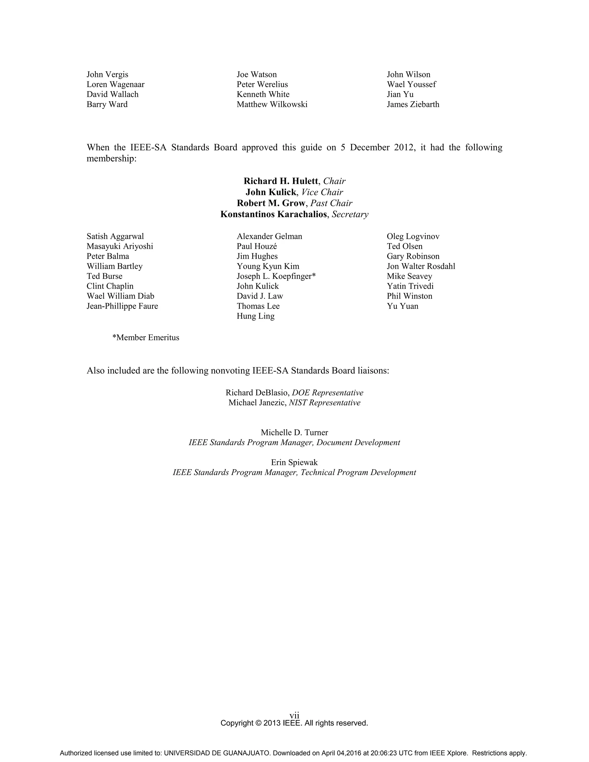 Copyright © 2013 IEEE. All rights reserved.
vii
John Vergis
Loren Wagenaar
David Wallach
Barry Ward
Joe Watson
Peter Werelius
Kenneth White
Matthew Wilkowski
John Wilson
Wael Youssef
Jian Yu
James Ziebarth
When the IEEE-SA Standards Board approved this guide on 5 December 2012, it had the following
membership:
Richard H. Hulett, Chair
John Kulick, Vice Chair
Robert M. Grow, Past Chair
Konstantinos Karachalios, Secretary
Satish Aggarwal
Masayuki Ariyoshi
Peter Balma
William Bartley
Ted Burse
Clint Chaplin
Wael William Diab
Jean-Phillippe Faure
Alexander Gelman
Paul Houzé
Jim Hughes
Young Kyun Kim
Joseph L. Koepfinger*
John Kulick
David J. Law
Thomas Lee
Hung Ling
Oleg Logvinov
Ted Olsen
Gary Robinson
Jon Walter Rosdahl
Mike Seavey
Yatin Trivedi
Phil Winston
Yu Yuan
*Member Emeritus
Also included are the following nonvoting IEEE-SA Standards Board liaisons:
Richard DeBlasio, DOE Representative
Michael Janezic, NIST Representative
Michelle D. Turner
IEEE Standards Program Manager, Document Development
Erin Spiewak
IEEE Standards Program Manager, Technical Program Development
Authorized licensed use limited to: UNIVERSIDAD DE GUANAJUATO. Downloaded on April 04,2016 at 20:06:23 UTC from IEEE Xplore. Restrictions apply.
 