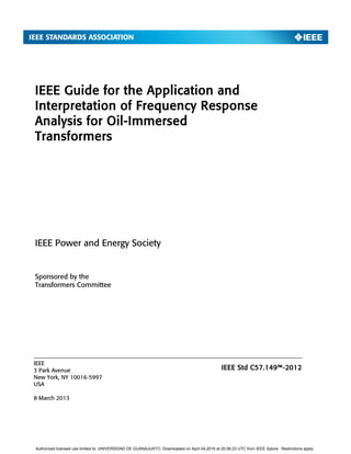 IEEE Guide for the Application and
Interpretation of Frequency Response
Analysis for Oil-Immersed
Transformers
Sponsored by the
Transformers Committee
IEEE
3 Park Avenue
New York, NY 10016-5997
USA
8 March 2013
IEEE Power and Energy Society
IEEE Std C57.149™-2012
Authorized licensed use limited to: UNIVERSIDAD DE GUANAJUATO. Downloaded on April 04,2016 at 20:06:23 UTC from IEEE Xplore. Restrictions apply.
 