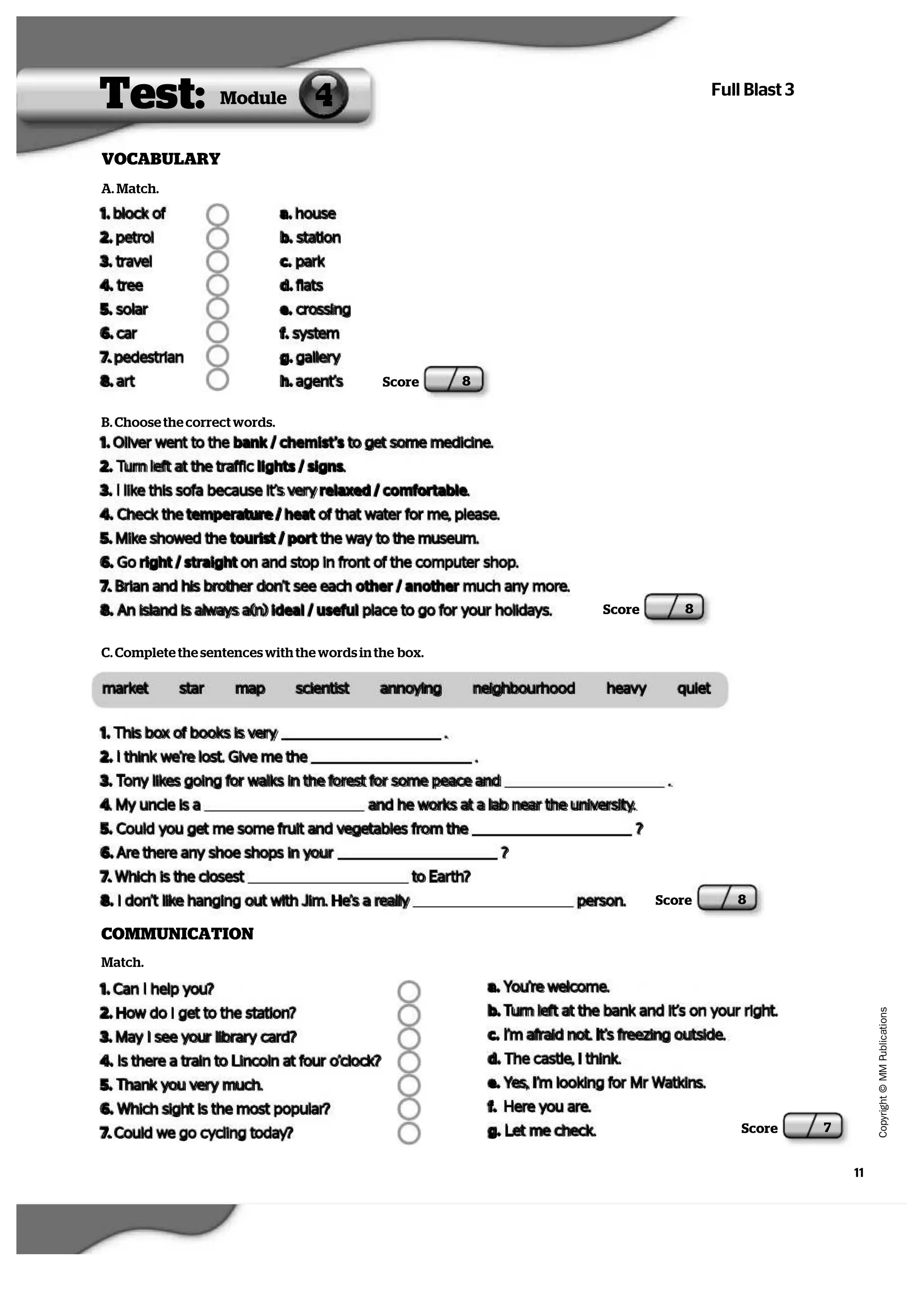 11
   C
  o
  p
  y
  r   i  g
   h
   t
   ©
   M
   M
   P
  u
   b
   l   i  c
  a
   t   i  o
  n
  s
Full Blast 3
VOCABULARY
Score 8
Test: 4Module
Score 8
A. Match.
1. block of
2. petrol
3. travel
4. tree
5. solar
6. car
7. pedestrian
8. art
a. house
b. station
c. park
d. flats
e. crossing
f. system
g. gallery
h. agent’s
B. Choose the correct words.
1. Oliver went to the bank / chemist’s to get some medicine.
2. Turn left at the traffic lights / signs.
3. I like this sofa because it’s very relaxed / comfortable.
4. Check the temperature / heat of that water for me, please.
5. Mike showed the tourist / port the way to the museum.
6. Go right / straight on and stop in front of the computer shop.
7. Brian and his brother don’t see each other / another much any more.
8. An island is always a(n) ideal / useful place to go for your holidays.
C. Complete the sentences with the words in the box.
market star map scientist annoying neighbourhood heavy quiet
1. This box of books is very .
2. I think we’re lost. Give me the .
3. Tony likes going for walks in the forest for some peace and .
4. My uncle is a and he works at a lab near the university.
5. Could you get me some fruit and vegetables from the ?
6. Are there any shoe shops in your ?
7. Which is the closest to Earth?
8. I don’t like hanging out with Jim. He’s a really person.   Score 8
COMMUNICATION
Match.
1. Can I help you?
2. How do I get to the station?
3. May I see your library card?
4. Is there a train to Lincoln at four o’clock?
5. Thank you very much.
6. Which sight is the most popular?
7. Could we go cycling today?
a. You’re welcome.
b. Turn left at the bank and it’s on your right.
c. I’m afraid not. It’s freezing outside.
d. The castle, I think.
e. Yes, I’m looking for Mr Watkins.
f. Here you are.
g. Let me check.   Score 7
 