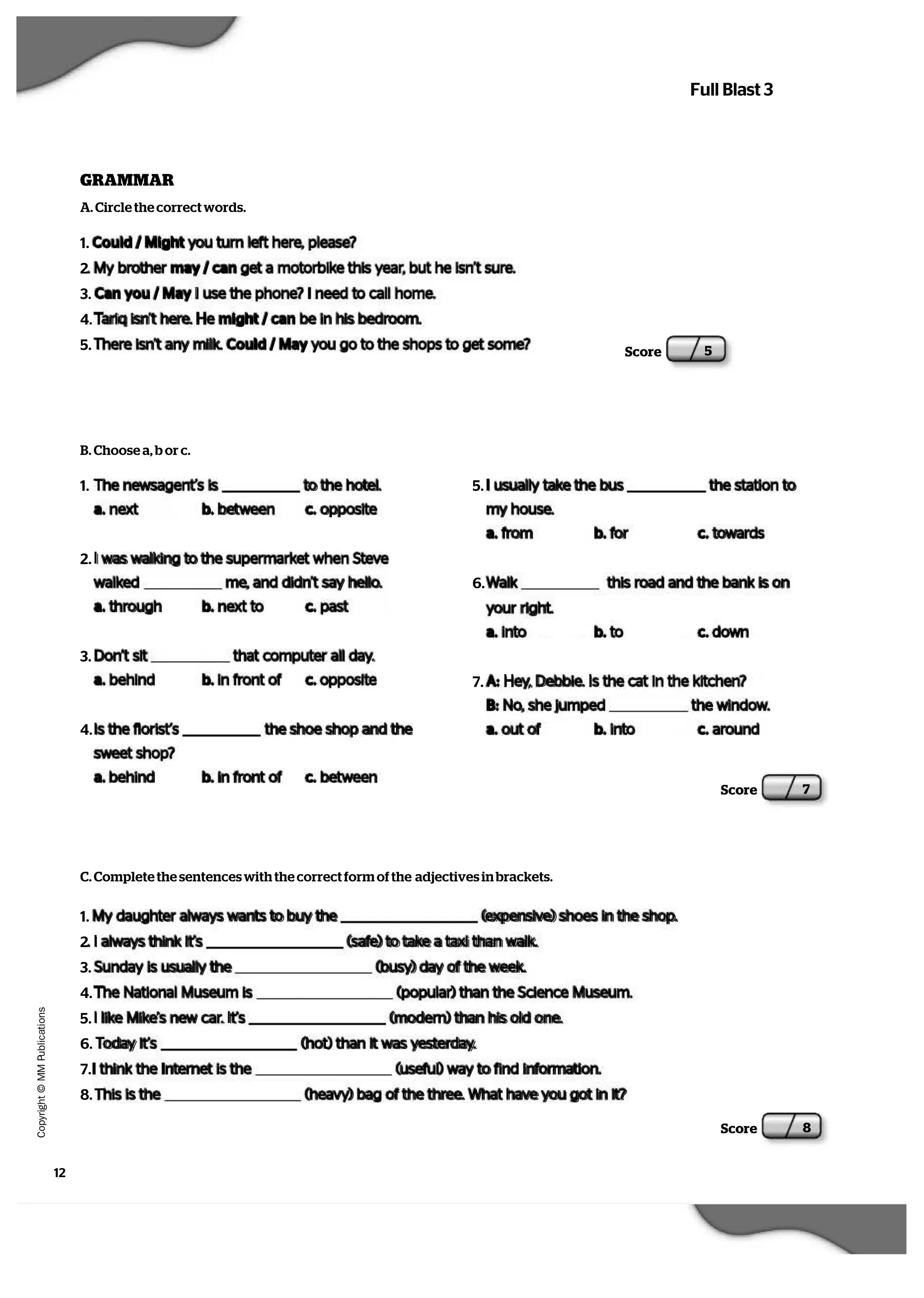 12
   C
  o
  p
  y
  r   i  g
   h
   t
   ©
   M
   M
   P
  u
   b
   l   i  c
  a
   t   i  o
  n
  s
Full Blast 3
A. Circle the correct words.
B. Choose a, b or c.
1. The newsagent’s is to the hotel.
a. next b. between c. opposite
2. I was walking to the supermarket when Steve
walked me, and didn’t say hello.
a. through b. next to c. past
3. Don’t sit that computer all day.
a. behind b. in front of c. opposite
4. Is the florist’s the shoe shop and the
sweet shop?
a. behind b. in front of c. between
Score 5
GRAMMAR
1. Could / Might you turn left here, please?
2. My brother may / can get a motorbike this year, but he isn’t sure.
3. Can you / May I use the phone? I need to call home.
4. Tariq isn’t here. He might / can be in his bedroom.
5. There isn’t any milk. Could / May you go to the shops to get some?
5. I usually take the bus the station to
my house.
a. from b. for c. towards
6. Walk this road and the bank is on
your right.
a. into b. to c. down
7. A: Hey, Debbie. Is the cat in the kitchen?
B: No, she jumped the window.
a. out of b. into c. around
Score 7
C. Complete the sentences with the correct form of the adjectives in brackets.
1. My daughter always wants to buy the (expensive) shoes in the shop.
2. I always think it’s (safe) to take a taxi than walk.
3. Sunday is usually the (busy) day of the week.
4. The National Museum is (popular) than the Science Museum.
5. I like Mike’s new car. It’s (modern) than his old one.
6. Today it’s (hot) than it was yesterday.
7.I think the Internet is the (useful) way to find information.
8. This is the (heavy) bag of the three. What have you got in it?
Score 8
 