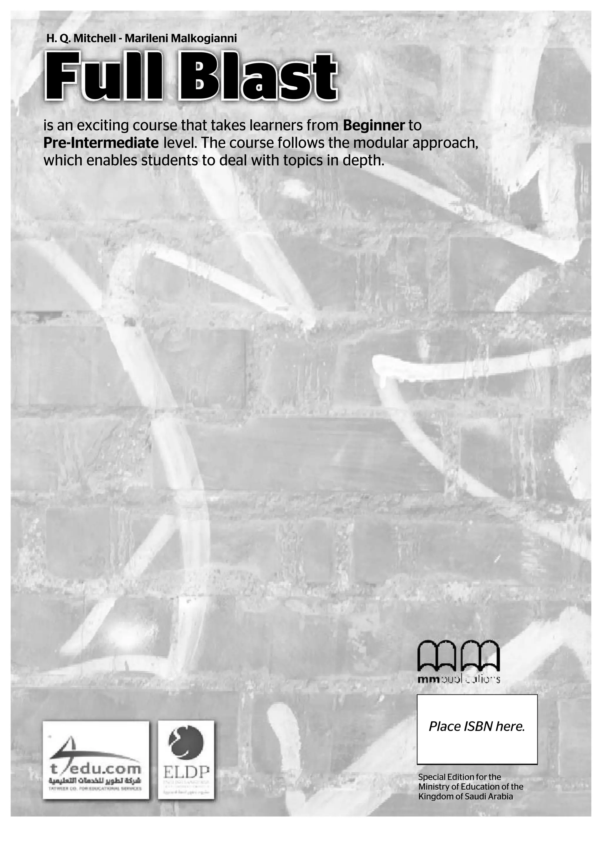 Full Blast
is an exciting course that takes learners from Beginner to
Pre-Intermediate level. The course follows the modular approach,
which enables students to deal with topics in depth.
H. Q. Mitchell - Marileni Malkogianni
Special Edition for the
Ministry of Education of the
Kingdom of Saudi Arabia
Place ISBN here.
 