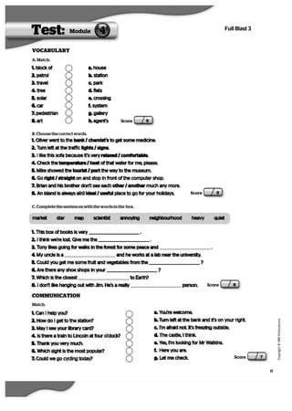 11
   C
  o
  p
  y
  r   i  g
   h
   t
   ©
   M
   M
   P
  u
   b
   l   i  c
  a
   t   i  o
  n
  s
Full Blast 3
VOCABULARY
Score 8
Test: 4Module
Score 8
A. Match.
1. block of
2. petrol
3. travel
4. tree
5. solar
6. car
7. pedestrian
8. art
a. house
b. station
c. park
d. flats
e. crossing
f. system
g. gallery
h. agent’s
B. Choose the correct words.
1. Oliver went to the bank / chemist’s to get some medicine.
2. Turn left at the traffic lights / signs.
3. I like this sofa because it’s very relaxed / comfortable.
4. Check the temperature / heat of that water for me, please.
5. Mike showed the tourist / port the way to the museum.
6. Go right / straight on and stop in front of the computer shop.
7. Brian and his brother don’t see each other / another much any more.
8. An island is always a(n) ideal / useful place to go for your holidays.
C. Complete the sentences with the words in the box.
market star map scientist annoying neighbourhood heavy quiet
1. This box of books is very .
2. I think we’re lost. Give me the .
3. Tony likes going for walks in the forest for some peace and .
4. My uncle is a and he works at a lab near the university.
5. Could you get me some fruit and vegetables from the ?
6. Are there any shoe shops in your ?
7. Which is the closest to Earth?
8. I don’t like hanging out with Jim. He’s a really person.   Score 8
COMMUNICATION
Match.
1. Can I help you?
2. How do I get to the station?
3. May I see your library card?
4. Is there a train to Lincoln at four o’clock?
5. Thank you very much.
6. Which sight is the most popular?
7. Could we go cycling today?
a. You’re welcome.
b. Turn left at the bank and it’s on your right.
c. I’m afraid not. It’s freezing outside.
d. The castle, I think.
e. Yes, I’m looking for Mr Watkins.
f. Here you are.
g. Let me check.   Score 7
 